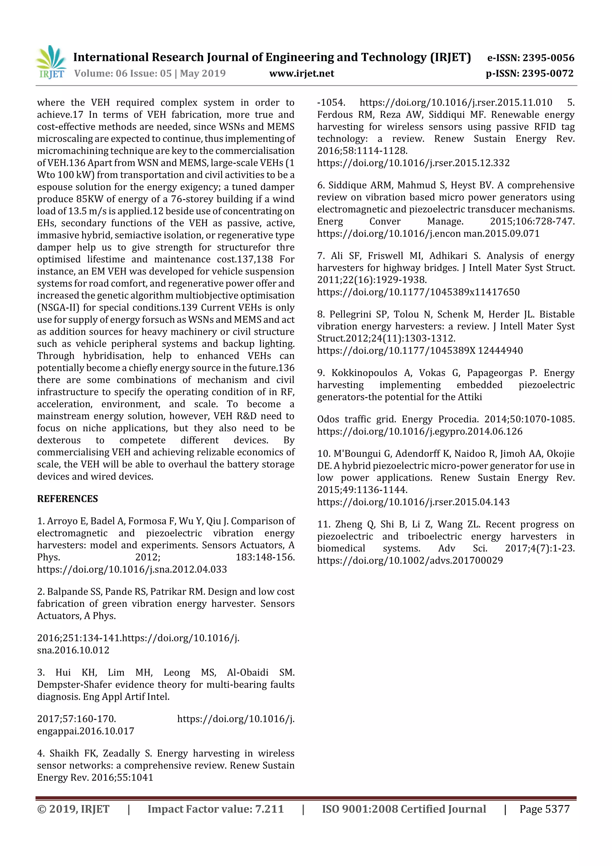 International Research Journal of Engineering and Technology (IRJET) e-ISSN: 2395-0056
Volume: 06 Issue: 05 | May 2019 www.irjet.net p-ISSN: 2395-0072
© 2019, IRJET | Impact Factor value: 7.211 | ISO 9001:2008 Certified Journal | Page 5377
where the VEH required complex system in order to
achieve.17 In terms of VEH fabrication, more true and
cost‐effective methods are needed, since WSNs and MEMS
microscaling are expected to continue, thusimplementing of
micromachining technique are key to the commercialisation
of VEH.136 Apart from WSN and MEMS, large‐scale VEHs (1
Wto 100 kW) from transportation and civil activities to be a
espouse solution for the energy exigency; a tuned damper
produce 85KW of energy of a 76‐storey building if a wind
load of 13.5 m/s is applied.12 beside use of concentrating on
EHs, secondary functions of the VEH as passive, active,
immasive hybrid, semiactive isolation, or regenerative type
damper help us to give strength for structurefor thre
optimised lifestime and maintenance cost.137,138 For
instance, an EM VEH was developed for vehicle suspension
systems for road comfort, and regenerative power offer and
increased the genetic algorithm multiobjective optimisation
(NSGA‐II) for special conditions.139 Current VEHs is only
use for supply of energy forsuch as WSNs and MEMS and act
as addition sources for heavy machinery or civil structure
such as vehicle peripheral systems and backup lighting.
Through hybridisation, help to enhanced VEHs can
potentially become a chiefly energy source in the future.136
there are some combinations of mechanism and civil
infrastructure to specify the operating condition of in RF,
acceleration, environment, and scale. To become a
mainstream energy solution, however, VEH R&D need to
focus on niche applications, but they also need to be
dexterous to competete different devices. By
commercialising VEH and achieving relizable economics of
scale, the VEH will be able to overhaul the battery storage
devices and wired devices.
REFERENCES
1. Arroyo E, Badel A, Formosa F, Wu Y, Qiu J. Comparison of
electromagnetic and piezoelectric vibration energy
harvesters: model and experiments. Sensors Actuators, A
Phys. 2012; 183:148‐156.
https://doi.org/10.1016/j.sna.2012.04.033
2. Balpande SS, Pande RS, Patrikar RM. Design and low cost
fabrication of green vibration energy harvester. Sensors
Actuators, A Phys.
2016;251:134‐141.https://doi.org/10.1016/j.
sna.2016.10.012
3. Hui KH, Lim MH, Leong MS, Al‐Obaidi SM.
Dempster‐Shafer evidence theory for multi‐bearing faults
diagnosis. Eng Appl Artif Intel.
2017;57:160‐170. https://doi.org/10.1016/j.
engappai.2016.10.017
4. Shaikh FK, Zeadally S. Energy harvesting in wireless
sensor networks: a comprehensive review. Renew Sustain
Energy Rev. 2016;55:1041
‐1054. https://doi.org/10.1016/j.rser.2015.11.010 5.
Ferdous RM, Reza AW, Siddiqui MF. Renewable energy
harvesting for wireless sensors using passive RFID tag
technology: a review. Renew Sustain Energy Rev.
2016;58:1114‐1128.
https://doi.org/10.1016/j.rser.2015.12.332
6. Siddique ARM, Mahmud S, Heyst BV. A comprehensive
review on vibration based micro power generators using
electromagnetic and piezoelectric transducer mechanisms.
Energ Conver Manage. 2015;106:728‐747.
https://doi.org/10.1016/j.encon man.2015.09.071
7. Ali SF, Friswell MI, Adhikari S. Analysis of energy
harvesters for highway bridges. J Intell Mater Syst Struct.
2011;22(16):1929‐1938.
https://doi.org/10.1177/1045389x11417650
8. Pellegrini SP, Tolou N, Schenk M, Herder JL. Bistable
vibration energy harvesters: a review. J Intell Mater Syst
Struct.2012;24(11):1303‐1312.
https://doi.org/10.1177/1045389X 12444940
9. Kokkinopoulos A, Vokas G, Papageorgas P. Energy
harvesting implementing embedded piezoelectric
generators‐the potential for the Attiki
Odos traffic grid. Energy Procedia. 2014;50:1070‐1085.
https://doi.org/10.1016/j.egypro.2014.06.126
10. M'Boungui G, Adendorff K, Naidoo R, Jimoh AA, Okojie
DE. A hybrid piezoelectric micro‐power generator for use in
low power applications. Renew Sustain Energy Rev.
2015;49:1136‐1144.
https://doi.org/10.1016/j.rser.2015.04.143
11. Zheng Q, Shi B, Li Z, Wang ZL. Recent progress on
piezoelectric and triboelectric energy harvesters in
biomedical systems. Adv Sci. 2017;4(7):1‐23.
https://doi.org/10.1002/advs.201700029
 