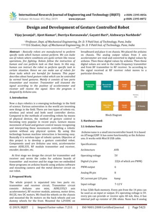 International Research Journal of Engineering and Technology (IRJET) e-ISSN: 2395-0056
Volume: 06 Issue: 05 | May 2019 www.irjet.net p-ISSN: 2395-0072
© 2019, IRJET | Impact Factor value: 7.211 | ISO 9001:2008 Certified Journal | Page 5423
Design and Development of Gesture Controlled Robot
Vijay Javanjal1, Ajeet Kumar2, Durriya Korasawala3, Gayatri Bari4, Aishwarya Narkhede5
1Professor, Dept. of Mechanical Engineering, Dr. D. Y Patil Inst. of Technology, Pune, India
2,3,4,5U.G Student, Dept. of Mechanical Engineering, Dr. D. Y Patil Inst. of Technology, Pune, India
---------------------------------------------------------------------***----------------------------------------------------------------------
Abstract - Basically robots are manufactured to perform
specific tasks which human cannot perform. We can make
use of robots where conditions are quite certain like rescue
operations, fire fighting. Robots follow the instruction of
human and can perform task on that basis. In this way,
human can instruct the robot to perform specific task in
certain situation. Hence we can make use of robots for
those tasks which are harmful for humans. This paper
describes about hand gesture robot which can be controlled
by normal hand gestures. Mainly it consists of two parts
transmitter and receiver. Transmitter will transmit the
signal according to the position of accelerometer and
receiver will receive the signal. Here the program is
designed by Arduino uno.
1. Introduction
Now a days robotics is a emerging technology in the field
of science. Various universities in the world are inventing
new things in the field. There are two types of robots viz.
wireless and wired and both need controller device.
Compared to the methods of controlling robots by means
of physical devices, the method of gesture control is
becoming very popular in recent years. Gesture means
movement of hand and gesture control means recognizing
and interpreting these movements controlling a robotic
system without any physical system. By using this
technology human machine interaction is becoming easy.
Basically it is wireless type of robotic system. Objective of
this project is to develop a gesture controlled robot.
Components used are Arduino uno mini, accelerometer
sensor ADXL335, RF module transmitter and receiver,
encoder, decoder, etc.
At first stage we design the circuit for transmitter and
receiver and wrote the codes for arduino boards of
transmitter and receiver and for stage two we embedded
these programs on arduino boards using arduino software
and mounting camera and the metal detector circuit on
our robot.
2. Proposed Work:
The whole project is separated into two parts viz.
transmitter and receiver circuit. Transmitter circuit
consists Arduino uno mini, ADXL335(3 axis
accelerometer), RF receiver module, antenna, motor drive,
Ht12E, two DC motors. We fixed the wheels on the chassis
and mounted the Dc motors on the back wheels and use
dummy wheels for the front. Mounted the L293DIC on
breadboard and place it on chassis. We placed the arduino
on chassis. The analog output values from 3 axis
accelerometer are read and converted to digital values by
arduino. Then these digital values by arduino. Then these
digital values are sent to the radio frequency transmitter
and from RF transmitter to RF receiver. So according to
the signal received at RF receiver robot moves to a
particular direction.
Block Diagram
3. Hardware used:
3.1 Arduino Nano
Arduino nano is a small microcontroller board. It is based
on ATmega328P. It has some functionality as the Arduino
uno. It works with Mini B USB cable.
Specifications:
Architecture AVR
Operating voltage 5V
Digital i/o pins 22(6 of which are PWM)
PWM output 6
Analog IN pin 8
DC current per I/O pins 4amp
Input voltage 7-12 V
It has 32kb flash memory. Every pin from the 14 pins can
be used as an input or output. It’s operating voltage is 5V.
every pin can provide or receive upto 40 mA. Also, it has
internal pull up resistor of 20k ohms. Nano has 8 analog
 