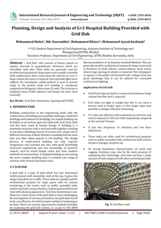 International Research Journal of Engineering and Technology (IRJET) e-ISSN: 2395-0056
Volume: 06 Issue: 05 | May 2019 www.irjet.net p-ISSN: 2395-0072
© 2019, IRJET | Impact Factor value: 7.211 | ISO 9001:2008 Certified Journal | Page 5426
Planning, Design and Analysis of G+3 Hospital Building Provided with
Grid Slab
Mohammed Mafaz1, Md. Nooruddin2, Mohammed Khizer3, Mohammed Ayyad Kashimji4
1,2,3U.G Student Department of Civil Engineering, Anjuman Institute of Technology and
Management(AITM), Bhatkal
4Assistant Professor, Department of Civil Engineering, AITM, Bhatkal, Karnataka, India
---------------------------------------------------------------------***----------------------------------------------------------------------
Abstract - Grid floor slab consists of beams spaced at
regular intervals in perpendicular directions which are
monolithic with slab. These slabs are generally used for
architectural purpose for large spans such as public assembly
halls, auditoriums; show rooms were the slab has to cover a
large column free space is required. Sincegirdslaboffersmore
stiffness the rectangular voided pattern is used in present
study. In the present study G+3 building is considered,
analyzed and designed is done as per IS codes. The structureis
analyzed using ETABS software and design has been done
manually.
Key Words: Grid Slab, Parameters, Spacing and ETABS.
1. INTRODUCTION
Building construction in the engineering deals with the
construction of building such as public buildings, residential
buildings and commercial buildings. In a simple buildingcan
be define as an enclose space by walls with roof, food, cloth
and the basic need of human beings. A building is a
manmade structure with a roof and walls together standing
in one place. Buildings may be of various size, shape and of
different functions. A Multi-Storied is a building that has more
than one floor above ground in the building. The design
process of multi-stored building not only requires
imagination and concepts but also with good knowledge
structural engineering and also knowledge of practical
aspects, such as recent design codes, bye laws, modern
methods of constructions. A hospital buildingareoneamong
the most complex building type. It contains vast range of
services with various functional units.
1.1 Grid slab
A grid slab is a type of slab which has two directional
reinforcement with monolithic slab at the top, it gives the
shape of pockets on a waffle. These slabs areusuallyusedfor
architectural purpose for large spans with no column
interfering at the center such as public assembly halls,
auditorium halls cinema theaters. It gives goodarchitectural
view with pleasing appearance. Very less maintenance cost.
However, construction of the grid slabs is more challenging.
By investigation of various parameters, the grid slabs found
to be cost effective, for which proper method of analyzing to
be done. There are various approximate methods available
for analyzing the grid slab system, i.e. as per Is 456-2000
Recommendation or by Rankine Grashoff Method. This are
generally used for architectural reasonsforlargeroomssuch
as Entrance of a hall, Library, cinema theatre, show rooms
where large spacing of column is required. The rectangular
or square or Dia-grids void formed in the ceiling is has one
great advantage that it can be utilized for concealed
architectural lighting.
Application of Grid slab
 Grid Floor slabs are built or constructed wheneverlarge
column free flat roof is required.
 Grid slabs are light in weight due this it can carry a
heavier load at longer span. 6-15m longer span may
possible to design with post tensioning.
 It is also cost effective and economical as concrete and
steel is reduced to 15% and 10% respectivelycompared
to the normal T beams.
 It has low frequency of vibration and low floor
deflections.
 These slabs are often used for architectural purpose
such as public assembly halls, auditorium halls cinema
theaters, Garages, Airports etc.
 Its strong foundation characteristics of crack and
sagging resistance may also be the main purpose of
employing this technology. Grid slab can bear a large
amount of load compared withotherconventional slabs.
Fig -1: Grid floor slab
 
