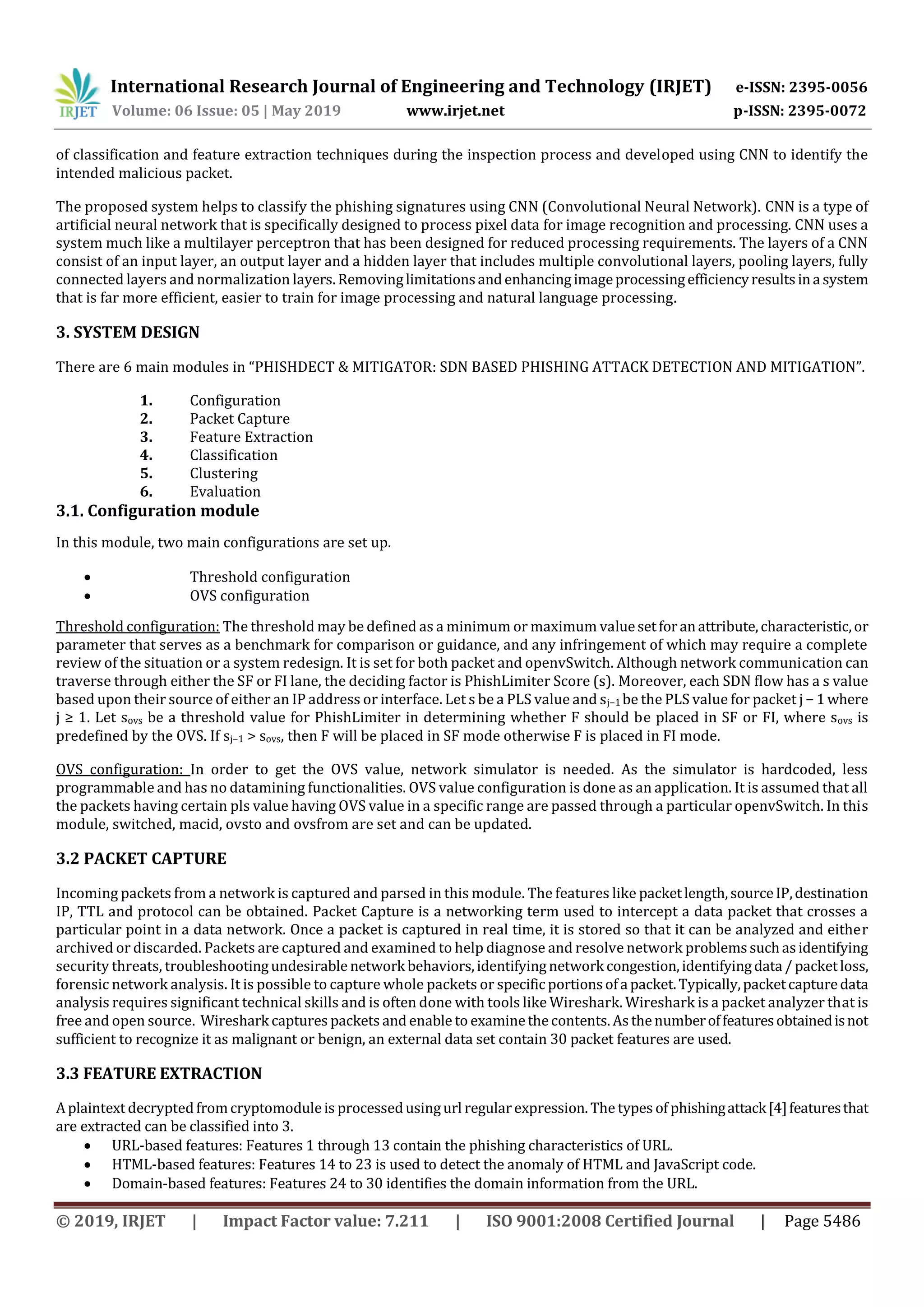 International Research Journal of Engineering and Technology (IRJET) e-ISSN: 2395-0056
Volume: 06 Issue: 05 | May 2019 www.irjet.net p-ISSN: 2395-0072
© 2019, IRJET | Impact Factor value: 7.211 | ISO 9001:2008 Certified Journal | Page 5486
of classification and feature extraction techniques during the inspection process and developed using CNN to identify the
intended malicious packet.
The proposed system helps to classify the phishing signatures using CNN (Convolutional Neural Network). CNN is a type of
artificial neural network that is specifically designed to process pixel data for image recognition and processing. CNN uses a
system much like a multilayer perceptron that has been designed for reduced processing requirements. The layers of a CNN
consist of an input layer, an output layer and a hidden layer that includes multiple convolutional layers, pooling layers, fully
connected layers and normalization layers.Removinglimitationsandenhancingimageprocessingefficiencyresultsina system
that is far more efficient, easier to train for image processing and natural language processing.
3. SYSTEM DESIGN
There are 6 main modules in “PHISHDECT & MITIGATOR: SDN BASED PHISHING ATTACK DETECTION AND MITIGATION”.
1. Configuration
2. Packet Capture
3. Feature Extraction
4. Classification
5. Clustering
6. Evaluation
3.1. Configuration module
In this module, two main configurations are set up.
 Threshold configuration
 OVS configuration
Threshold configuration: The threshold may be defined as a minimum or maximum valuesetforanattribute,characteristic,or
parameter that serves as a benchmark for comparison or guidance, and any infringement of which may require a complete
review of the situation or a system redesign. It is set for both packet and openvSwitch. Although network communication can
traverse through either the SF or FI lane, the deciding factor is PhishLimiter Score (s). Moreover, each SDN ﬂow has a s value
based upon their source of either an IP address or interface. Let s be a PLS value and sj−1 be the PLS value for packet j −1where
j ≥ 1. Let sovs be a threshold value for PhishLimiter in determining whether F should be placed in SF or FI, where sovs is
predeﬁned by the OVS. If sj−1 > sovs, then F will be placed in SF mode otherwise F is placed in FI mode.
OVS configuration: In order to get the OVS value, network simulator is needed. As the simulator is hardcoded, less
programmable and has no datamining functionalities. OVS value configuration is done as an application. It is assumed that all
the packets having certain pls value having OVS value in a specific range are passed through a particular openvSwitch. In this
module, switched, macid, ovsto and ovsfrom are set and can be updated.
3.2 PACKET CAPTURE
Incoming packets from a network is captured and parsed in this module. The features like packetlength,sourceIP,destination
IP, TTL and protocol can be obtained. Packet Capture is a networking term used to intercept a data packet that crosses a
particular point in a data network. Once a packet is captured in real time, it is stored so that it can be analyzed and either
archived or discarded. Packets are captured and examined to help diagnose and resolve network problemssuchasidentifying
security threats, troubleshootingundesirable network behaviors,identifyingnetwork congestion,identifyingdata /packetloss,
forensic network analysis. It is possible to capture whole packets or specificportionsofa packet.Typically,packetcapturedata
analysis requires significant technical skills and is often done with tools like Wireshark. Wireshark is a packet analyzer that is
free and open source. Wireshark captures packets and enable to examinethecontents. Asthenumberoffeaturesobtainedisnot
sufficient to recognize it as malignant or benign, an external data set contain 30 packet features are used.
3.3 FEATURE EXTRACTION
Aplaintext decryptedfromcryptomoduleis processedusingurl regularexpression. The types of phishingattack[4]featuresthat
are extracted can be classified into 3.
 URL-based features: Features 1 through 13 contain the phishing characteristics of URL.
 HTML-based features: Features 14 to 23 is used to detect the anomaly of HTML and JavaScript code.
 Domain-based features: Features 24 to 30 identifies the domain information from the URL.
 