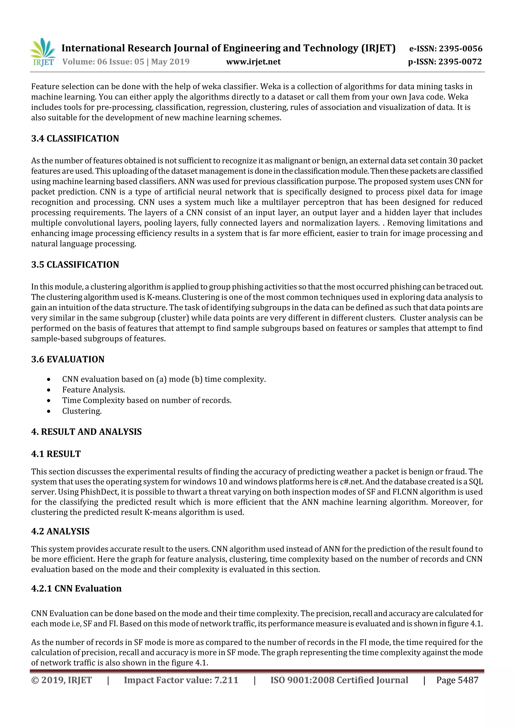 International Research Journal of Engineering and Technology (IRJET) e-ISSN: 2395-0056
Volume: 06 Issue: 05 | May 2019 www.irjet.net p-ISSN: 2395-0072
© 2019, IRJET | Impact Factor value: 7.211 | ISO 9001:2008 Certified Journal | Page 5487
Feature selection can be done with the help of weka classifier. Weka is a collection of algorithms for data mining tasks in
machine learning. You can either apply the algorithms directly to a dataset or call them from your own Java code. Weka
includes tools for pre-processing, classification, regression, clustering, rules of association and visualization of data. It is
also suitable for the development of new machine learning schemes.
3.4 CLASSIFICATION
As the number of features obtained is not sufficient to recognize it as malignant or benign, an external data set contain 30 packet
featuresareused. This uploadingofthe dataset management isdoneintheclassificationmodule.Thenthesepacketsareclassified
using machine learning based classifiers. ANN was used for previous classification purpose. The proposed system uses CNN for
packet prediction. CNN is a type of artificial neural network that is specifically designed to process pixel data for image
recognition and processing. CNN uses a system much like a multilayer perceptron that has been designed for reduced
processing requirements. The layers of a CNN consist of an input layer, an output layer and a hidden layer that includes
multiple convolutional layers, pooling layers, fully connected layers and normalization layers. . Removing limitations and
enhancing image processing efficiency results in a system that is far more efficient, easier to train for image processing and
natural language processing.
3.5 CLASSIFICATION
Inthismodule,a clustering algorithmisappliedto groupphishingactivitiesso thatthe most occurred phishingcanbetracedout.
The clustering algorithm used is K-means. Clustering is one of the most common techniques used in exploring data analysis to
gain an intuition of the data structure. The task of identifying subgroups in the data can be defined as such that datapoints are
very similar in the same subgroup (cluster) while data points are very different in different clusters. Cluster analysis can be
performed on the basis of features that attempt to find sample subgroups based on features or samples that attempt to find
sample-based subgroups of features.
3.6 EVALUATION
 CNN evaluation based on (a) mode (b) time complexity.
 Feature Analysis.
 Time Complexity based on number of records.
 Clustering.
4. RESULT AND ANALYSIS
4.1 RESULT
This section discusses the experimental results of finding the accuracy of predicting weather a packet is benign or fraud. The
system that uses the operating system for windows 10 and windowsplatformshereis c#.net.Andthedatabase createdisa SQL
server. Using PhishDect, it is possible to thwart a threat varying on both inspection modes of SF and FI.CNN algorithm is used
for the classifying the predicted result which is more efficient that the ANN machine learning algorithm. Moreover, for
clustering the predicted result K-means algorithm is used.
4.2 ANALYSIS
This system provides accurate result to the users. CNN algorithm used instead of ANN for the prediction of the result found to
be more efficient. Here the graph for feature analysis, clustering, time complexity based on the number of records and CNN
evaluation based on the mode and their complexity is evaluated in this section.
4.2.1 CNN Evaluation
CNN Evaluation can be done based on the mode and their time complexity. The precision,recall andaccuracyarecalculatedfor
each mode i.e, SF and FI. Based on this mode of network traffic,itsperformancemeasureisevaluatedandisshowninfigure 4.1.
As the number of records in SF mode is more as compared to the number of records in the FI mode, the time required for the
calculation of precision, recall and accuracy is more in SF mode. The graph representing the time complexity against themode
of network traffic is also shown in the figure 4.1.
 