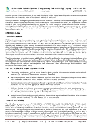 International Research Journal of Engineering and Technology (IRJET) e-ISSN: 2395-0056
Volume: 06 Issue: 05 | May 2019 www.irjet.net p-ISSN: 2395-0072
© 2019, IRJET | Impact Factor value: 7.211 | ISO 9001:2008 Certified Journal | Page 5485
problem, and effective mitigation on the technical andhumanlayerswouldrequireaddressingissues.Becausephishingattacks
aim to exploit the weaknesses found in humans, they are difficult to mitigate.
Phishing has become a widespread problem in every industry because it is extremelyeasytoremovethistypeofscam.Anyone
having internet access and grasp of language can do this. Every year, countless firms find the hardwaytoinvestmoretimeand
money for their employees in phishing protection training. The 3 main purpose of attackers behind phishing attack are
financial gain, identity hiding, Fame and notoriety. Phishing attack detection andmitigationareimportantsoastosavemoney,
protecting customers as well as company reputation, to keep corporatesecretssafe,to avoidblack mailingandidentitytheft,to
eliminate brand abuse etc.
2. METHODOLOGY
2.1 EXISTING SYSTEM
Phishing attack is a very common approach to social engineering aimed at an organization and end users. Ithasbecomeoneof
today's most harmful attacks. Numerous studieshavebeencarriedouttodetectandmitigatephishingattacks.Inlineinspection
techniques like IPS or proxy service based on IDS and static string-matching techniques based on BRO [3] are the traditional
methods used. The existing system is PhishLimiter which is a new solution to thwart phishing attacks. PhishLimiter has the
ability to handle network trafﬁc dynamics for containing phishingattacksandcanprovidea bettertrafﬁcmanagement.AnANN
model using a PLS system was developed to classify phishing signatures. It is a system for SDN trafﬁc ﬂow engineering by
introducing PLS and the OVS switching score for SF and FI modes that can use the programmability of SDN to deal with the
dynamics of phishing attacks in the real world. The inspection approach of two SF and FI modes within PhishLimiter detects
and mitigates phishing attacks before reaching end users if the ﬂow has been determined untrustworthy.
The phishing signature is classified using the ANN (Artificial Neural Network) model. It is a computational model basedonthe
neural biological network structure and functions. ANNs are considered to be nonlinear statistical data modeling tools where
modeling or patterns are found for the complex relationships between inputs and outputs. ANNs have three interconnecting
layers. The input neurons constitute the first layer and these neurons sent data to the second layer which then sends to the
output neurons to the third layer in turn.
2.1.1 DISADVANTAGES OF THE EXISTING SYSTEM
 Dependence on hardware: Artificial neural networks require parallel processing processors according to their
structure. The realization of the equipment is therefore dependent.
 Network unexplained behavior: This is ANN's most important issue. When a probing solution is produced by ANN, it
does not give any indication as to why and how. This reduces network confidence.
 Determination of proper network structure: There is no specific rule for artificial neural network structure. Through
experience and trial and error, appropriate network structure is achieved.
 Difficulty showing the problem to the network: Numerical information can be used by ANN. Problems must be
translated into numerical values before entering ANN. The display mechanism to be determine will directly affect
the network's performance which depends on the ability of the user.
 The duration of the network is unknown: Reducing the network to a certain value of the sample error means the
training has to be completed. This value does not give us the best results.
2.2 PROPOSED SYSTEM
The title of the proposed system is " PHISHDECT & MITIGATOR: SDN BASED PHISHING ATTACK DETECTION AND
MITIGATION " to identify and mitigate adverse trafﬁc communication. SDN is an emerging technology that separates its
control plane from its data plane for better trafﬁc management and aims to overcomelimitationsoflegacy networks. The idea
of DPI utilizes a two-type inspection approach of SF and FI where we consider the two SF/FI path as slow or fast lanes,
respectively. Store and Forward lane: In SF approach, the information is kept, inspected and classified for analysis when a
packet enters a switch. If a packet's analysis has not resulted in malicious intent, the information will be forwarded to the
destination concerned. Forward and Inspect approach: In this approach the packet is suddenly forwarded to the concerned
destination and only a copy of the information is temporarily stored for inspection. Thenthepacketisevaluatedusinga series
 