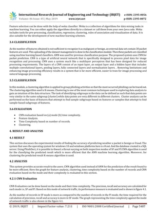 International Research Journal of Engineering and Technology (IRJET) e-ISSN: 2395-0056
Volume: 06 Issue: 05 | May 2019 www.irjet.net p-ISSN: 2395-0072
© 2019, IRJET | Impact Factor value: 7.211 | ISO 9001:2008 Certified Journal | Page 5487
Feature selection can be done with the help of weka classifier. Weka is a collection of algorithms for data mining tasks in
machine learning. You can either apply the algorithms directly to a dataset or call them from your own Java code. Weka
includes tools for pre-processing, classification, regression, clustering, rules of association and visualization of data. It is
also suitable for the development of new machine learning schemes.
3.4 CLASSIFICATION
As the number of features obtained is not sufficient to recognize it as malignant or benign, an external data set contain 30 packet
featuresareused. This uploadingofthe dataset management isdoneintheclassificationmodule.Thenthesepacketsareclassified
using machine learning based classifiers. ANN was used for previous classification purpose. The proposed system uses CNN for
packet prediction. CNN is a type of artificial neural network that is specifically designed to process pixel data for image
recognition and processing. CNN uses a system much like a multilayer perceptron that has been designed for reduced
processing requirements. The layers of a CNN consist of an input layer, an output layer and a hidden layer that includes
multiple convolutional layers, pooling layers, fully connected layers and normalization layers. . Removing limitations and
enhancing image processing efficiency results in a system that is far more efficient, easier to train for image processing and
natural language processing.
3.5 CLASSIFICATION
Inthismodule,a clustering algorithmisappliedto groupphishingactivitiesso thatthe most occurred phishingcanbetracedout.
The clustering algorithm used is K-means. Clustering is one of the most common techniques used in exploring data analysis to
gain an intuition of the data structure. The task of identifying subgroups in the data can be defined as such that datapoints are
very similar in the same subgroup (cluster) while data points are very different in different clusters. Cluster analysis can be
performed on the basis of features that attempt to find sample subgroups based on features or samples that attempt to find
sample-based subgroups of features.
3.6 EVALUATION
 CNN evaluation based on (a) mode (b) time complexity.
 Feature Analysis.
 Time Complexity based on number of records.
 Clustering.
4. RESULT AND ANALYSIS
4.1 RESULT
This section discusses the experimental results of finding the accuracy of predicting weather a packet is benign or fraud. The
system that uses the operating system for windows 10 and windowsplatformshereis c#.net.Andthedatabase createdisa SQL
server. Using PhishDect, it is possible to thwart a threat varying on both inspection modes of SF and FI.CNN algorithm is used
for the classifying the predicted result which is more efficient that the ANN machine learning algorithm. Moreover, for
clustering the predicted result K-means algorithm is used.
4.2 ANALYSIS
This system provides accurate result to the users. CNN algorithm used instead of ANN for the prediction of the result found to
be more efficient. Here the graph for feature analysis, clustering, time complexity based on the number of records and CNN
evaluation based on the mode and their complexity is evaluated in this section.
4.2.1 CNN Evaluation
CNN Evaluation can be done based on the mode and their time complexity. The precision,recall andaccuracyarecalculatedfor
each mode i.e, SF and FI. Based on this mode of network traffic,itsperformancemeasureisevaluatedandisshowninfigure 4.1.
As the number of records in SF mode is more as compared to the number of records in the FI mode, the time required for the
calculation of precision, recall and accuracy is more in SF mode. The graph representing the time complexity against themode
of network traffic is also shown in the figure 4.1.
 