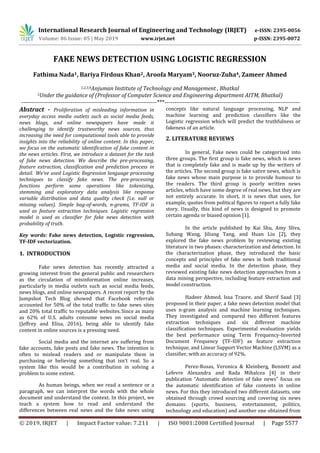 International Research Journal of Engineering and Technology (IRJET) e-ISSN: 2395-0056
Volume: 06 Issue: 05 | May 2019 www.irjet.net p-ISSN: 2395-0072
© 2019, IRJET | Impact Factor value: 7.211 | ISO 9001:2008 Certified Journal | Page 5577
FAKE NEWS DETECTION USING LOGISTIC REGRESSION
Fathima Nada1, Bariya Firdous Khan2, Aroofa Maryam3, Nooruz-Zuha4, Zameer Ahmed
1,2,3,4Anjuman Institute of Technology and Management , Bhatkal
5Under the guidance of (Professor of Computer Science and Engineering department AITM, Bhatkal)
---------------------------------------------------------------------***---------------------------------------------------------------------
Abstract - Proliferation of misleading information in
everyday access media outlets such as social media feeds,
news blogs, and online newspapers have made it
challenging to identify trustworthy news sources, thus
increasing the need for computational tools able to provide
insights into the reliability of online content. In this paper,
we focus on the automatic identification of fake content in
the news articles. First, we introduce a dataset for the task
of fake news detection. We describe the pre-processing,
feature extraction, classification and prediction process in
detail. We’ve used Logistic Regression language processing
techniques to classify fake news. The pre-processing
functions perform some operations like tokenizing,
stemming and exploratory data analysis like response
variable distribution and data quality check (i.e. null or
missing values). Simple bag-of-words, n-grams, TF-IDF is
used as feature extraction techniques. Logistic regression
model is used as classifier for fake news detection with
probability of truth.
Key words: Fake news detection, Logistic regression,
TF-IDF vectorization.
1. INTRODUCTION
Fake news detection has recently attracted a
growing interest from the general public and researchers
as the circulation of misinformation online increases,
particularly in media outlets such as social media feeds,
news blogs, and online newspapers. A recent report by the
Jumpshot Tech Blog showed that Facebook referrals
accounted for 50% of the total traffic to fake news sites
and 20% total traffic to reputable websites. Since as many
as 62% of U.S. adults consume news on social media
(Jeffrey and Elisa, 2016), being able to identify fake
content in online sources is a pressing need.
Social media and the internet are suffering from
fake accounts, fake posts and fake news. The intention is
often to mislead readers and or manipulate them in
purchasing or believing something that isn’t real. So a
system like this would be a contribution in solving a
problem to some extent.
As human beings, when we read a sentence or a
paragraph, we can interpret the words with the whole
document and understand the context. In this project, we
teach a system how to read and understand the
differences between real news and the fake news using
concepts like natural language processing, NLP and
machine learning and prediction classifiers like the
Logistic regression which will predict the truthfulness or
fakeness of an article.
2. LITERATURE REVIEWS
In general, Fake news could be categorized into
three groups. The ﬁrst group is fake news, which is news
that is completely fake and is made up by the writers of
the articles. The second group is fake satire news, which is
fake news whose main purpose is to provide humour to
the readers. The third group is poorly written news
articles, which have some degree of real news, but they are
not entirely accurate. In short, it is news that uses, for
example, quotes from political ﬁgures to report a fully fake
story. Usually, this kind of news is designed to promote
certain agenda or biased opinion [1].
In the article published by Kai Shu, Amy Sliva,
Suhang Wang, Jiliang Tang, and Huan Liu [2], they
explored the fake news problem by reviewing existing
literature in two phases: characterization and detection. In
the characterization phase, they introduced the basic
concepts and principles of fake news in both traditional
media and social media. In the detection phase, they
reviewed existing fake news detection approaches from a
data mining perspective, including feature extraction and
model construction.
Hadeer Ahmed, Issa Traore, and Sherif Saad [3]
proposed in their paper, a fake news detection model that
uses n-gram analysis and machine learning techniques.
They investigated and compared two different features
extraction techniques and six different machine
classiﬁcation techniques. Experimental evaluation yields
the best performance using Term Frequency-Inverted
Document Frequency (TF-IDF) as feature extraction
technique, and Linear Support Vector Machine (LSVM) as a
classiﬁer, with an accuracy of 92%.
Perez-Rosas, Veronica & Kleinberg, Bennett and
Lefevre Alexandra and Rada Mihalcea [4] in their
publication “Automatic detection of fake news” focus on
the automatic identification of fake contents in online
news. For this they introduced two different datasets, one
obtained through crowd sourcing and covering six news
domains (sports, business, entertainment, politics,
technology and education) and another one obtained from
 