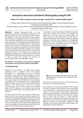 International Research Journal of Engineering and Technology (IRJET) e-ISSN: 2395-0056
Volume: 06 Issue: 05 | May 2019 www.irjet.net p-ISSN: 2395-0072
© 2019, IRJET | Impact Factor value: 7.211 | ISO 9001:2008 Certified Journal | Page 5595
Automatic detection of Diabetic Retinopathy using R-CNN
Athira T R1, Athira Sivadas2, Aleena George3 , Amala Paul4 , Neethu Radha Gopan5
1,2,3,4Student, Dept. of Electronics and Communication Engineering, Rajagiri School of Engineering and
Technology, Cochin, Kerala, India
5Assistant Professor, Dept. of Electronics and Communication Engineering, Rajagiri School of Engineering and
Technology, Cochin, Kerala, India
---------------------------------------------------------------------***----------------------------------------------------------------------
Abstract - Diabetic Retinopathy (DR) is an eye
abnormality caused as a result of long term diabetes. As the
disease progresses it leads to distortion and blurred vision.
The diagnosis of DR using color fundus image requires
skilled clinicians to identify the presence of critical features
which makes this a difficult and time consuming task. In our
paper we propose a R-CNN (Regional Convolutional Neural
Network) approach to diagnose DR from digital fundus
images. In our research we implemented a new approach
were the whole image was segmented and only the regions
of interest were taken for further processing. In our method
we have used 10 layers for R-CNN, trained it on 130 fundus
images and tested on 110 images. All the images were
classified into two groups i.e., with DR and without DR. This
R-CNN (Regional CNN) approach was found to be efficient
in terms of speed and accuracy. An accuracy of
approximately 93.8% was obtained from R-CNN.
Key Words: Convolutional neural network, Regional
convolutional neural network, Diabetic retinopathy.
1. INTRODUCTION
Diabetes has now become a worldwide disease which
ultimately leads to complete vision loss. Diabetic
Retinopathy is a complication of type 2 diabetes.
According to the IAPB (International Agency for the
Prevention of Blindness) [1] report published in 2017,
there were 422 million people diagnosed with diabetes. 1
in 3 people diagnosed with diabetes will have diabetic
retinopathy up to a certain degree and 1 in 10 people will
suffer from vision loss. DR results in the damage of blood
vessels in the retinal layer of the eye. It forms
microaneurysms due to the focal dilation of weakened
walls [2]. The capillaries may become leaky forming
yellow white flecks which are commonly referred to as
exudates.
The main issue with DR is that it doesn’t usually cause
sight loss until it has reached the advanced stage. Due to
the lack of any significant symptoms normal DR screening
will only help the patients with high risk of progression. In
order to identify DR we analyze the fundus images for the
lesions and exudates. Normal approach for diagnosing DR
is time consuming and requires experienced clinicians to
identify critical features from the fundus images.
An automatic method for detection of diabetic retinopathy
would help people with diabetes to recognize the
symptoms at its earlier stage. It can greatly reduce the
clinical burden on retina specialists. This also helps to
monitor the dynamics of the lesions. Countries with huge
population like India, China, Indonesia and Bangladesh
contributes to 45% of the global burden in diabetes [2].
Since the counts are expected to move up, an automatic
clinical detection would be of much help.
Fig-1. (a) A normal fundus image with no sign of DR,
(b)Fundus image with red lesions, (c) Fundus image
with exudates.
The study for automatic detection of DR becomes more
and more crucial in the past few years.
In our study we are focusing on anomalies in the retina in
the form of exudates and red lesions. Due to the similar
color characteristics of red lesions with the retinal blood
vessels it is hard to locate these lesions using normal
image processing techniques. Considerable work has been
done in blood vessel extraction and optic disc removal,
both of which may also result in a false detection.
Techniques of morphological closing and opening can be
used for the removal of structures that may result in false
detection, but they may still produce residues [3]. SVM
classifier can be used to discriminate retinal images with
bright lesions to detect DR [4]-[5].
 