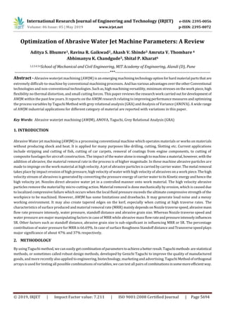 International Research Journal of Engineering and Technology (IRJET) e-ISSN: 2395-0056
Volume: 06 Issue: 05 | May 2019 www.irjet.net p-ISSN: 2395-0072
© 2019, IRJET | Impact Factor value: 7.211 | ISO 9001:2008 Certified Journal | Page 5694
Optimization of Abrasive Water Jet Machine Parameters: A Review
Aditya S. Bhumre1, Ravina R. Gaikwad2, Akash V. Shinde3 Amruta V. Thombare 4
Abhimanyu K. Chandgude5, Shital P. Kharat6
1,2,3,4,5,6School of Mechanical and Civil Engineering, MIT Academy of Engineering, Alandi (D), Pune
---------------------------------------------------------------------***---------------------------------------------------------------------
Abstract - Abrasive waterjet machining (AWJM) is an emerging machiningtechnologyoptionforhard material partsthatare
extremely difficult-to-machine by conventional machining processes. AndhasvariousadvantagesovertheotherConventional
technologies and non-conventional technologies.Suchas,highmachiningversatility, minimumstressesonthework piece,high
flexibility no thermal distortion, and small cutting forces. This paper reviews the researchwork carriedoutfordevelopmentof
AWJM within the past few years. It reports on the AWJM research relating to improvingperformancemeasuresand optimizing
the process variables by Taguchi Method with grey relational analysis (GRA) and Analysis of Variance (ANOVA). A wide range
of AWJM industrial applications for different category of material are reported with variations in this paper.
Key Words: Abrasive waterjet machining (AWJM), ANOVA, Taguchi, Grey Relational Analysis (GRA)
1. INTRODUCTION
Abrasive Water jet machining (AWJM) is a processing conventional machine which operates materials or works on materials
without producing shock and heat. It is applied for many purposes like drilling, cutting, Slotting etc. Current applications
include stripping and cutting of fish, cutting of car carpets, removal of coatings from engine components, to cutting of
composite fuselages for aircraft construction. The impact of thewateraloneisenoughtomachinea material,however, withthe
addition of abrasive, the material removal rate in the process is of higher magnitude. In these machine abrasive particles are
made to impinge on the work material at high velocity. A jet of abrasive particles iscarriedby carrierwater.Themetal removal
takes place by impact erosion of high pressure, high velocity of water with high velocity of abrasives on a work piece.Thehigh
velocity stream of abrasives is generated by converting the pressure energy ofcarrierwatertoitsKineticenergyandhencethe
high velocity jet. Nozzles direct abrasive water jet in a controlled manner onto work material. The high velocity abrasive
particles remove the material by micro-cutting action. Material removal is done mechanically by erosion, which is caused due
to localized compressive failure which occurs when the local fluid pressure exceeds the ultimate compressive strength of the
workpiece to be machined. However, AWJM has some limitations and drawbacks. It may generate loud noise and a messy
working environment. It may also create tapered edges on the kerf, especially when cutting at high traverse rates. The
characteristics of surface produced and material removal rate (MRR) mainly depends onNozzletraversespeed, abrasivemass
flow rate pressure intensely, water pressure, standoff distance and abrasive grain size. Whereas Nozzle traverse speed and
water pressure are major manipulating factors in case of MRR while abrasive mass flowrateandpressureintenselyinfluences
SR. Other factors such as standoff distance, abrasive grain size is sub-significant in influencing MRR or SR. The percentage
contribution of water pressure for MRR is 66.69%. In case of surface Roughness Standoff distance and Transversespeedplays
major significance of about 47% and 37% respectively.
2. METHODOLOGY
By using Taguchi method, wecan easily getcombinationofparameterstoachieveabetterresult.Taguchimethods arestatistical
methods, or sometimes called robust design methods, developed by Genichi Taguchi to improve the quality of manufactured
goods, and more recently also applied to engineering, biotechnology, marketingand advertising.TaguchiMethodoforthogonal
arrays is used fortesting all possible combinations of variables, wecan test all pairsofcombinationsinsomemoreefficientway.
 