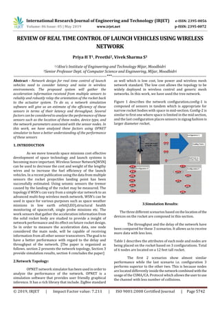 International Research Journal of Engineering and Technology (IRJET) e-ISSN: 2395-0056
Volume: 06 Issue: 05 | May 2019 www.irjet.net p-ISSN: 2395-0072
© 2019, IRJET | Impact Factor value: 7.211 | ISO 9001:2008 Certified Journal | Page 5742
REVIEW OF REAL TIME CONTROL OF LAUNCH VEHICLES USING WIRELESS
NETWORK
Priya H T1, Preethi2, Vivek Sharma S3
1,2Alva’s Institute of Engineering and Technology Mijar, Moodbidri
3Senior Professor Dept. of Computer Science and Engineering, MIjar, Moodbidri
---------------------------------------------------------------------***----------------------------------------------------------------------
Abstract - Network design for real time control of launch
vehicles need to consider latency and noise in wireless
environments. The proposed system will gather the
acceleration information received from multiple sensors to
reliably and robustly relay the orientation of the rocket back
to the actuator system. To do so, a network simulation
software will give us an estimate of the efﬁciency of these
sensors in terms of their latency and throughput. Several
factors can be considered to analyze the performance of these
sensors such as the location of these nodes, device type, and
the network parameters associated with the sensor nodes. In
this work, we have analyzed these factors using OPNET
simulator to have a better understanding of the performance
of these sensors
1. INTRODUCTION
As we move towards space missions cost effective
development of space technology and launch systems is
becoming more important. Wireless Sensor Network[WSN]
can be used to decrease the cost and weight of the lengthy
wires and to increase the fuel efficiency of the launch
vehicles. In a recent publication using the data from multiple
sensors the rocket projectiles landing point has been
successfully estimated. Using seismic sensors the tremor
caused by the landing of the rocket may be measured. The
topology if WSN’s can vary from a simple star network to an
advanced multi-hop wireless mesh network. WSN’s can be
used in space for various purposes such as space weather
missions in low earth orbit(LEO),structural health
monitoring of spacecraft, single probe missions etc. The
work sensors that gather the acceleration information from
the solid rocket body are studied to provide a insight of
network performance and its effect on future rocket design.
So in order to measure the acceleration data, one node
considered the main node, will be capable of receiving
information from all other sensor transceivers.Thegoal isto
have a better performance with regard to the delay and
throughput of the network. [The paper is organized as
follows. section 2 presents the network topology, Section 3
provide simulation results, section 4 concludes the paper]
2.Network Topology:
OPNET network simulatorhasbeenusedinorderto
analyze the performance of the network. OPNET is a
simulation software that provides user friendly graphical
inference. It has a rich library that include. ZigBee standard
as well which is low cost, low power and wireless mesh
network standard. The low cost allows the topology to be
widely deployed in wireless control and generic mesh
networks. In this work, we have used the tree network.
Figure 1 describes the network configuration.config-1 is
composed of sensors in tandem which is appropriate for
narrow rocket bodies with space in mid-section. Config-2 is
similar to first one where space is limited in the mid section,
and the last configuration places sensors in zigzag fashion is
larger diameter rocket.
3.Simulation Results:
The three different scenarios based onthelocationofthe
devices on the rocket are composed in this section.
The throughput and the delay of the network have
been compared for these 3 scenarios. It allows us to receive
more data with less loss.
Table 1 describes the attributes of each node and nodes are
being placed on the rocket based on 3 configurations. Total
of 6 nodes are located on a 12 feet tall rocket.
The first 2 scenarios show almost similar
performance while the last scenario i.e. configuration 3
performs superior to the other two. This is because nodes
are located differently insidethenetwork combinedwiththe
usage of the CSMA/CA. Protocol which allows theusertouse
the channel with less number of collisions.
 