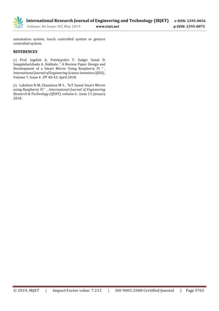 International Research Journal of Engineering and Technology (IRJET) e-ISSN: 2395-0056
Volume: 06 Issue: 05| May 2019 www.irjet.net p-ISSN: 2395-0072
© 2019, IRJET | Impact Factor value: 7.211 | ISO 9001:2008 Certified Journal | Page 5763
automation system, touch controlled system or gesture
controlled system.
REFERENCES
[1] Prof. Jagdish A. Pateljayshri T. Sadgir Sonal D.
Sangaleharshada A. Dokhale ,“ A Review Paper Design and
Development of a Smart Mirror Using Raspberry Pi ” ,
International JournalofEngineeringScienceInvention(IJESI) ,
Volume 7, Issue 4 ,PP 40-43, April 2018.
[2] Lakshmi N M, Chandana M S , “IoT based Smart Mirror
using Raspberry Pi” , International Journal of Engineering
Research & Technology (IJERT), volume 6 , issue 13 ,January
2018.
 