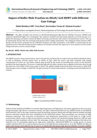 International Research Journal of Engineering and Technology (IRJET) e-ISSN: 2395-0056
Volume: 06 Issue: 05 | May 2019 www.irjet.net p-ISSN: 2395-0072
© 2019, IRJET | Impact Factor value: 7.211 | ISO 9001:2008 Certified Journal | Page 5764
Impact of Buffer Mole Fraction on AlGaN/ GaN HEMT with Different
Gate Voltage
Abdul Shekkeer KM1, Taru Doni2, Ravisankar Varma K3, Shalom Frandev3
1,2,3,4Dept.of Basic and Applied Science, National Institute of Technology Arunachal Pradesh, India
---------------------------------------------------------------------***---------------------------------------------------------------------
Abstract - The effect of buffer mole fraction on AlGaN/GaN field plated High Electron Mobility Transistor (HEMT) with
composite AlGaN/GaN buffer were investigated. The sandwich of AlGaN and GaN mainly depends on Al mole fraction as it
defines the band gap and lattice constant of AlGaN. Increasing mole fraction will results in increased drain current. This can
be explained by the fact that the increasing mole fraction leads to higher polarization. The analytical relation between 2DEG
density and the barrier potential (at the AlN/GaN interface) and other parameters in the HEMT is summarizing by the
equations (1 & 2). And with the help of silvaco software we simulate and show the output of I-V curve of drain current vs drain
voltage and source current vs drain voltage.
Key Words: HEMT, AlGaN, GaN, 2DEG, Mole fraction
1. INTRODUCTION
The HEMT structure, three metal contacts, source (S), gate (G), and drain (D) are made to the top AlGaN of thickness 25nm
or GaN of thickness 1475nm barrier layer as shown in Fig.1. Both the source and drain terminals with doping
concentration of 1x1018 cm-3 are Ohmic contacts they provide by the means of controlling the carriers in the direction
parallel to the heterointerface. The source is typically high and dry while a positive bias is applied to the drain, thus forcing
the electrons in the 2DEG to flow from source to drain. The applied voltage between the drain and source is called VDS,
while the gate-source voltage is called VGS. The gate terminal is a metal-semiconductor rectifying contact (Schottky barrier
contact).
Fig-1: Top AlGaN/GaN HEMT structure.
1.1 Methodology
Gallium nitride (GaN) based HEMTs are used for high temperature and high power microwave applications due to its great
energy band gap, high electron saturation velocity, and high 2-Dimensional Electron Gas (2DEG) Density at AlGaN/GaN
heterointerface. Due to the large conduction band discontinuity between AlGaN and GaN high electron mobility and high
electron saturation velocity have been established in the AlGaN/GaN system. These parameters are necessary for high
frequency operations. The occurrence of piezoelectric and spontaneous polarization in GaN leads to a high carrier
concentration which results in high current density at interface without any intentional doping. Moreover, GaN has wide
band gap and high breakdown electric field. The advantage of high current density and high breakdown field allow this
material to be an outstanding applicant for high power application. AlGaN/GaN HEMTs are usually grown on silicon
carbide substrate (SiC). SiC is a good substrate because of its high thermal conductivity [1-2]. In this THESIS, the effect of
buffer mole fraction with different Vg, Vd and Vs on AlGaN/GaN field plated High Electron Mobility Transistor (HEMT)
 