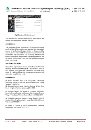 International Research Journal of Engineering and Technology (IRJET) e-ISSN: 2395-0056
Volume: 06 Issue: 05 | May 2019 www.irjet.net p-ISSN: 2395-0072
© 2019, IRJET | Impact Factor value: 7.211 | ISO 9001:2008 Certified Journal | Page 5803
Fig 9 Email notification to user
This the email that is sent to the farmer or the user from the
ubidots server about the status of the farm.
CONCLUSION
The proposed system provide agriculture solution using
Artificial Neural Network Machine learningalgorithm which
is used for performing data prediction on data sensed by
sensors. Due to use of IoT devicessystemprovideautomated
solution for data prediction. The accurately detection and
classification of the plant disease is very important for the
successful cultivation of crop and this can be done using
image processing.
ACKNOWLEDGEMENT
The authors express their sincere gratitude to the Principal
of Jyothy Institute of Technology, K. Gopalakrishna, Head of
the Computer Department, Dr. Prabhanjan, and our Project
guide, Mrs. Nikitha S, for giving constant encouragement and
support to complete the work.
REFERENCES
[1] Sarika Rakshak, Prof. R. W. Deshpande. Automated
Irrigation System Based on Arduino Controller Using
Sensors.//2017 IEEE.
[2] Chandan kumar sahu, Pramitee Behera, A Low Cost
Smart Irrigation Control System.//2015 IEEE.
[3] Yunseop (James) Kim, Robert G. Evansand William M.
Iversen, Remote Sensing and Control of an IrrigationSystem
Using a Distributed Wireless Sensor Network//IEEE 2008
[4] Sharada Prasanna Mohanty, David Hughes, Marcel
Salathé, Using Deep Learning for Image-Based Plant Disease
Detection //IEEE 2018
[5] Sachin D. Khirade, A. B. Patil, Plant Disease Setection
using Image processing//IEEE 2015
 