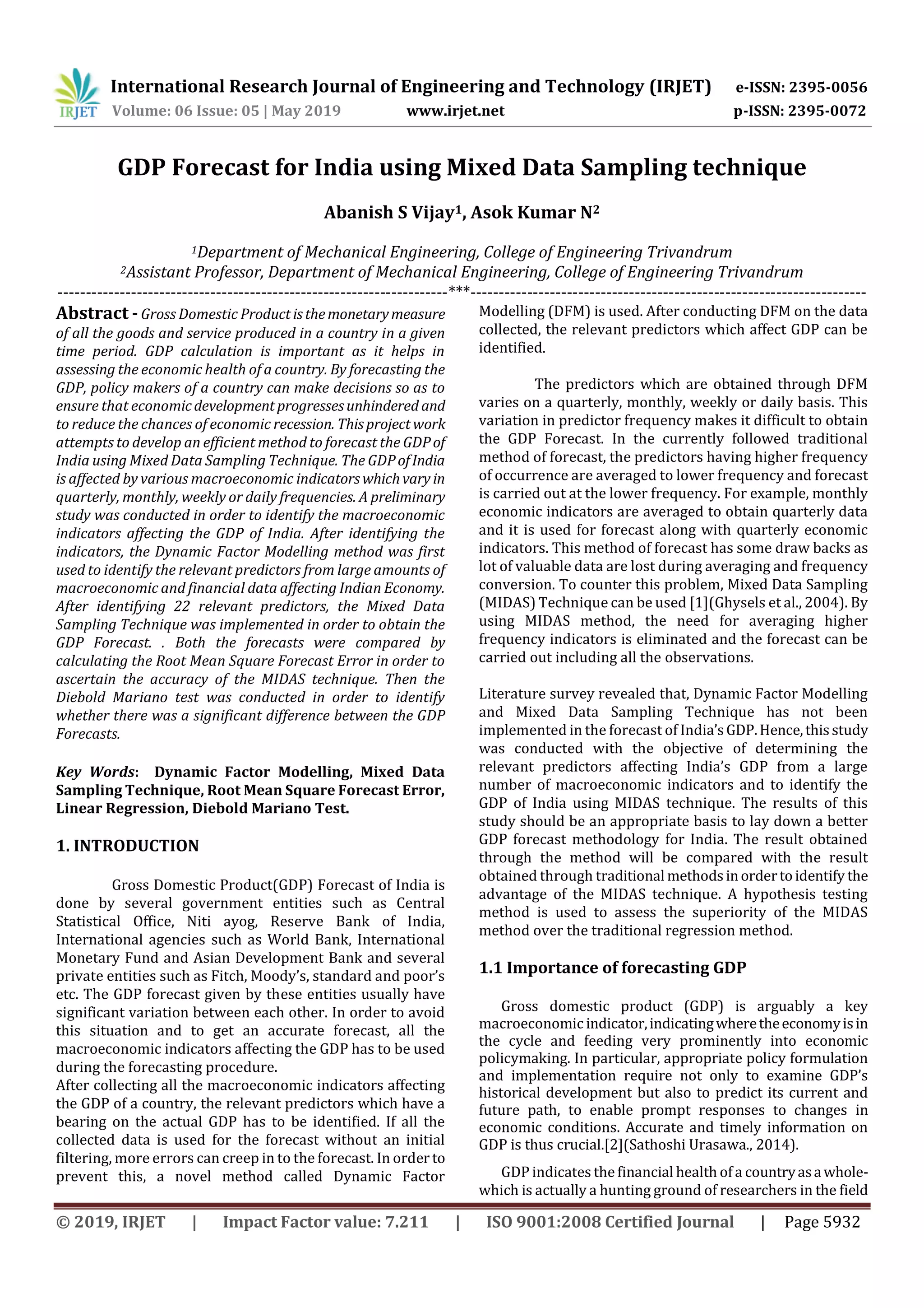 International Research Journal of Engineering and Technology (IRJET) e-ISSN: 2395-0056
Volume: 06 Issue: 05 | May 2019 www.irjet.net p-ISSN: 2395-0072
© 2019, IRJET | Impact Factor value: 7.211 | ISO 9001:2008 Certified Journal | Page 5932
GDP Forecast for India using Mixed Data Sampling technique
Abanish S Vijay1, Asok Kumar N2
1Department of Mechanical Engineering, College of Engineering Trivandrum
2Assistant Professor, Department of Mechanical Engineering, College of Engineering Trivandrum
---------------------------------------------------------------------***----------------------------------------------------------------------
Abstract - Gross Domestic Productisthemonetarymeasure
of all the goods and service produced in a country in a given
time period. GDP calculation is important as it helps in
assessing the economic health of a country. By forecasting the
GDP, policy makers of a country can make decisions so as to
ensure that economicdevelopmentprogressesunhindered and
to reduce the chances of economic recession. Thisprojectwork
attempts to develop an efficient method to forecast the GDPof
India using Mixed Data Sampling Technique. The GDPofIndia
is affected by various macroeconomic indicatorswhichvary in
quarterly, monthly, weekly or daily frequencies. A preliminary
study was conducted in order to identify the macroeconomic
indicators affecting the GDP of India. After identifying the
indicators, the Dynamic Factor Modelling method was first
used to identify the relevant predictors from large amounts of
macroeconomic and financial data affecting Indian Economy.
After identifying 22 relevant predictors, the Mixed Data
Sampling Technique was implemented in order to obtain the
GDP Forecast. . Both the forecasts were compared by
calculating the Root Mean Square Forecast Error in order to
ascertain the accuracy of the MIDAS technique. Then the
Diebold Mariano test was conducted in order to identify
whether there was a significant difference between the GDP
Forecasts.
Key Words: Dynamic Factor Modelling, Mixed Data
Sampling Technique, Root Mean Square Forecast Error,
Linear Regression, Diebold Mariano Test.
1. INTRODUCTION
Gross Domestic Product(GDP) Forecast of India is
done by several government entities such as Central
Statistical Office, Niti ayog, Reserve Bank of India,
International agencies such as World Bank, International
Monetary Fund and Asian Development Bank and several
private entities such as Fitch, Moody’s, standard and poor’s
etc. The GDP forecast given by these entities usually have
significant variation between each other. In order to avoid
this situation and to get an accurate forecast, all the
macroeconomic indicators affecting the GDP has to be used
during the forecasting procedure.
After collecting all the macroeconomic indicators affecting
the GDP of a country, the relevant predictors which have a
bearing on the actual GDP has to be identified. If all the
collected data is used for the forecast without an initial
filtering, more errors can creep in to the forecast. In order to
prevent this, a novel method called Dynamic Factor
Modelling (DFM) is used. After conducting DFM on the data
collected, the relevant predictors which affect GDP can be
identified.
The predictors which are obtained through DFM
varies on a quarterly, monthly, weekly or daily basis. This
variation in predictor frequency makes it difficult to obtain
the GDP Forecast. In the currently followed traditional
method of forecast, the predictors having higher frequency
of occurrence are averaged to lower frequency and forecast
is carried out at the lower frequency. For example, monthly
economic indicators are averaged to obtain quarterly data
and it is used for forecast along with quarterly economic
indicators. This method of forecast has some draw backs as
lot of valuable data are lost during averaging and frequency
conversion. To counter this problem, Mixed Data Sampling
(MIDAS) Technique can be used [1](Ghysels et al., 2004). By
using MIDAS method, the need for averaging higher
frequency indicators is eliminated and the forecast can be
carried out including all the observations.
Literature survey revealed that, Dynamic Factor Modelling
and Mixed Data Sampling Technique has not been
implemented in the forecast of India’sGDP.Hence,thisstudy
was conducted with the objective of determining the
relevant predictors affecting India’s GDP from a large
number of macroeconomic indicators and to identify the
GDP of India using MIDAS technique. The results of this
study should be an appropriate basis to lay down a better
GDP forecast methodology for India. The result obtained
through the method will be compared with the result
obtained through traditional methodsinordertoidentify the
advantage of the MIDAS technique. A hypothesis testing
method is used to assess the superiority of the MIDAS
method over the traditional regression method.
1.1 Importance of forecasting GDP
Gross domestic product (GDP) is arguably a key
macroeconomic indicator,indicatingwheretheeconomyisin
the cycle and feeding very prominently into economic
policymaking. In particular, appropriate policy formulation
and implementation require not only to examine GDP’s
historical development but also to predict its current and
future path, to enable prompt responses to changes in
economic conditions. Accurate and timely information on
GDP is thus crucial.[2](Sathoshi Urasawa., 2014).
GDP indicates the financial health of a countryasawhole-
which is actually a hunting ground of researchers in the field
 