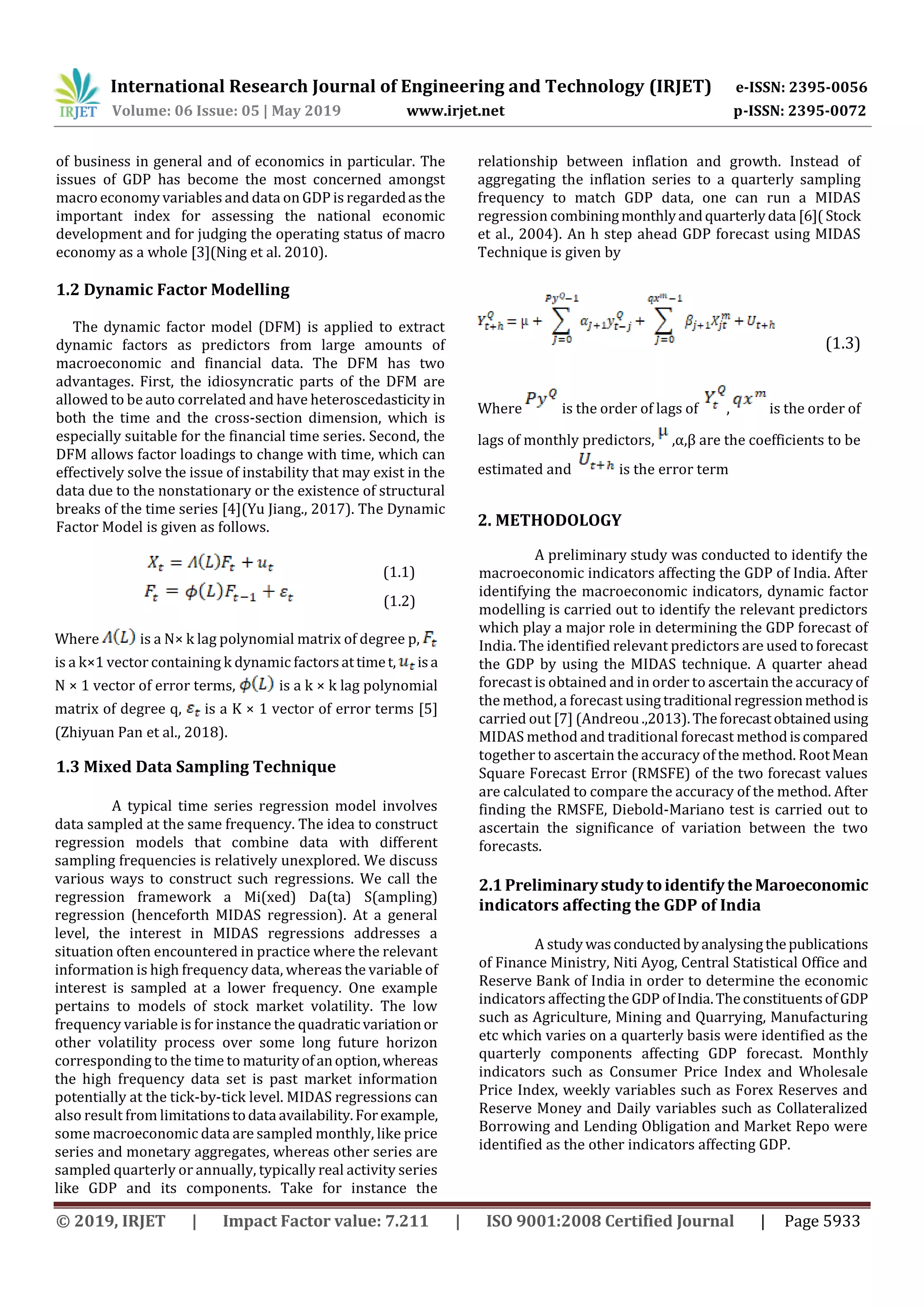 International Research Journal of Engineering and Technology (IRJET) e-ISSN: 2395-0056
Volume: 06 Issue: 05 | May 2019 www.irjet.net p-ISSN: 2395-0072
© 2019, IRJET | Impact Factor value: 7.211 | ISO 9001:2008 Certified Journal | Page 5933
of business in general and of economics in particular. The
issues of GDP has become the most concerned amongst
macro economy variables and data on GDP is regardedasthe
important index for assessing the national economic
development and for judging the operating status of macro
economy as a whole [3](Ning et al. 2010).
1.2 Dynamic Factor Modelling
The dynamic factor model (DFM) is applied to extract
dynamic factors as predictors from large amounts of
macroeconomic and financial data. The DFM has two
advantages. First, the idiosyncratic parts of the DFM are
allowed to be auto correlated and have heteroscedasticityin
both the time and the cross-section dimension, which is
especially suitable for the financial time series. Second, the
DFM allows factor loadings to change with time, which can
effectively solve the issue of instability that may exist in the
data due to the nonstationary or the existence of structural
breaks of the time series [4](Yu Jiang., 2017). The Dynamic
Factor Model is given as follows.
(1.1)
(1.2)
Where is a N× k lag polynomial matrix of degree p,
is a k×1 vector containing k dynamic factorsattimet, isa
N × 1 vector of error terms, is a k × k lag polynomial
matrix of degree q, is a K × 1 vector of error terms [5]
(Zhiyuan Pan et al., 2018).
1.3 Mixed Data Sampling Technique
A typical time series regression model involves
data sampled at the same frequency. The idea to construct
regression models that combine data with different
sampling frequencies is relatively unexplored. We discuss
various ways to construct such regressions. We call the
regression framework a Mi(xed) Da(ta) S(ampling)
regression (henceforth MIDAS regression). At a general
level, the interest in MIDAS regressions addresses a
situation often encountered in practice where the relevant
information is high frequency data, whereas the variable of
interest is sampled at a lower frequency. One example
pertains to models of stock market volatility. The low
frequency variable is for instance the quadratic variationor
other volatility process over some long future horizon
corresponding to the time to maturityofanoption,whereas
the high frequency data set is past market information
potentially at the tick-by-tick level. MIDAS regressions can
also result from limitationstodata availability.Forexample,
some macroeconomic data are sampled monthly, like price
series and monetary aggregates, whereas other series are
sampled quarterly or annually, typically real activity series
like GDP and its components. Take for instance the
relationship between inflation and growth. Instead of
aggregating the inflation series to a quarterly sampling
frequency to match GDP data, one can run a MIDAS
regression combiningmonthlyandquarterlydata [6]( Stock
et al., 2004). An h step ahead GDP forecast using MIDAS
Technique is given by
(1.3)
Where is the order of lags of , is the order of
lags of monthly predictors, ,α,β are the coefficients to be
estimated and is the error term
2. METHODOLOGY
A preliminary study was conducted to identify the
macroeconomic indicators affecting the GDP of India. After
identifying the macroeconomic indicators, dynamic factor
modelling is carried out to identify the relevant predictors
which play a major role in determining the GDP forecast of
India. The identified relevant predictors are used to forecast
the GDP by using the MIDAS technique. A quarter ahead
forecast is obtained and in order to ascertain the accuracyof
the method, a forecast usingtraditional regressionmethodis
carried out [7] (Andreou .,2013).Theforecastobtainedusing
MIDAS method and traditional forecast methodiscompared
together to ascertain the accuracy of the method. RootMean
Square Forecast Error (RMSFE) of the two forecast values
are calculated to compare the accuracy of the method. After
finding the RMSFE, Diebold-Mariano test is carried out to
ascertain the significance of variation between the two
forecasts.
2.1PreliminarystudytoidentifytheMaroeconomic
indicators affecting the GDP of India
A studywasconductedbyanalysingthepublications
of Finance Ministry, Niti Ayog, Central Statistical Office and
Reserve Bank of India in order to determine the economic
indicators affecting the GDP ofIndia.Theconstituentsof GDP
such as Agriculture, Mining and Quarrying, Manufacturing
etc which varies on a quarterly basis were identified as the
quarterly components affecting GDP forecast. Monthly
indicators such as Consumer Price Index and Wholesale
Price Index, weekly variables such as Forex Reserves and
Reserve Money and Daily variables such as Collateralized
Borrowing and Lending Obligation and Market Repo were
identified as the other indicators affecting GDP.
 