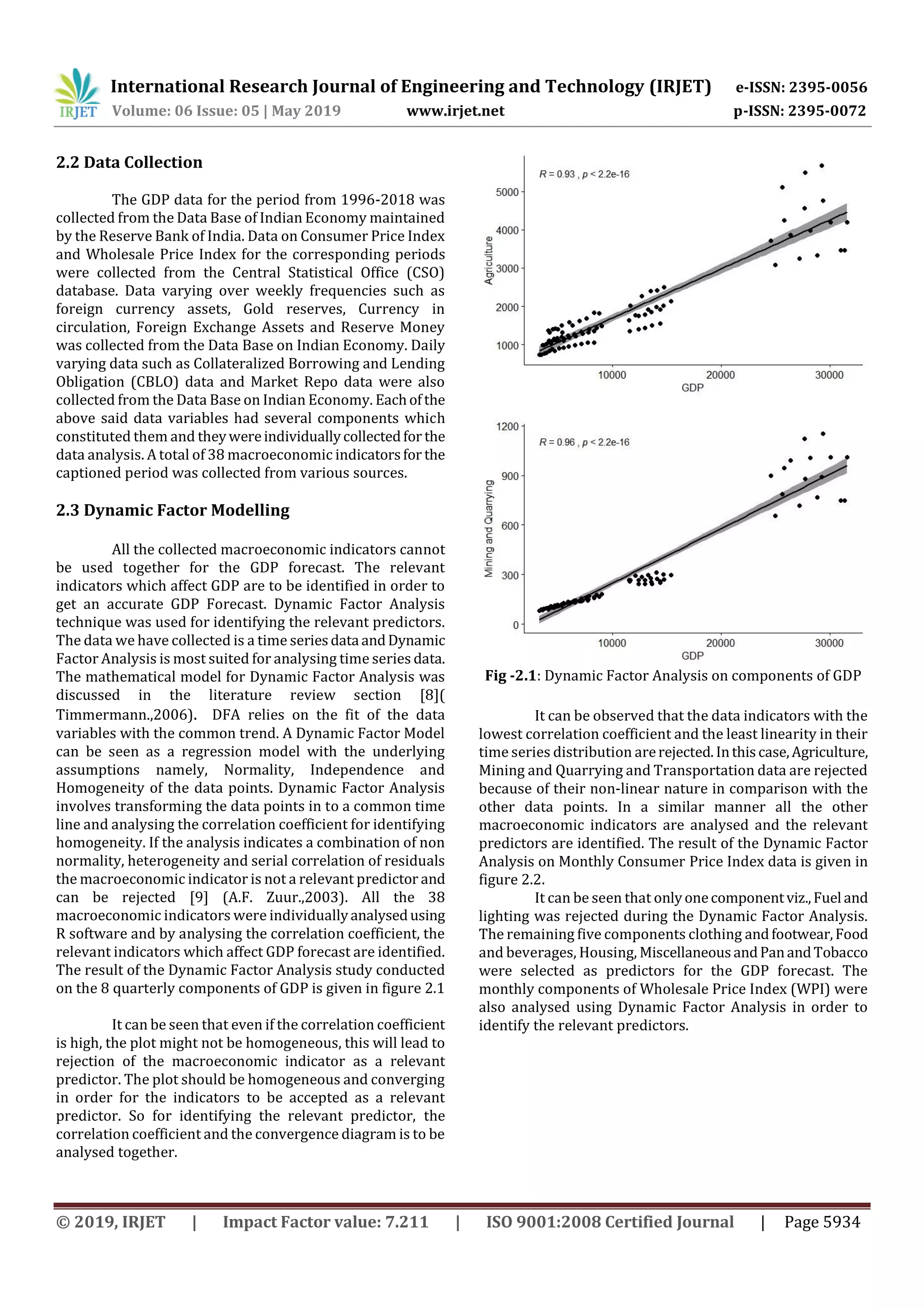 International Research Journal of Engineering and Technology (IRJET) e-ISSN: 2395-0056
Volume: 06 Issue: 05 | May 2019 www.irjet.net p-ISSN: 2395-0072
© 2019, IRJET | Impact Factor value: 7.211 | ISO 9001:2008 Certified Journal | Page 5934
2.2 Data Collection
The GDP data for the period from 1996-2018 was
collected from the Data Base of Indian Economy maintained
by the Reserve Bank of India. Data on Consumer Price Index
and Wholesale Price Index for the corresponding periods
were collected from the Central Statistical Office (CSO)
database. Data varying over weekly frequencies such as
foreign currency assets, Gold reserves, Currency in
circulation, Foreign Exchange Assets and Reserve Money
was collected from the Data Base on Indian Economy. Daily
varying data such as Collateralized Borrowing and Lending
Obligation (CBLO) data and Market Repo data were also
collected from the Data Base on Indian Economy. Eachofthe
above said data variables had several components which
constituted them and theywereindividuallycollectedfor the
data analysis. A total of 38 macroeconomic indicatorsfor the
captioned period was collected from various sources.
2.3 Dynamic Factor Modelling
All the collected macroeconomic indicators cannot
be used together for the GDP forecast. The relevant
indicators which affect GDP are to be identified in order to
get an accurate GDP Forecast. Dynamic Factor Analysis
technique was used for identifying the relevant predictors.
The data we have collected is a time seriesdata andDynamic
Factor Analysis is most suited for analysing time series data.
The mathematical model for Dynamic Factor Analysis was
discussed in the literature review section [8](
Timmermann.,2006). DFA relies on the fit of the data
variables with the common trend. A Dynamic Factor Model
can be seen as a regression model with the underlying
assumptions namely, Normality, Independence and
Homogeneity of the data points. Dynamic Factor Analysis
involves transforming the data points in to a common time
line and analysing the correlation coefficient for identifying
homogeneity. If the analysis indicates a combination of non
normality, heterogeneity and serial correlation of residuals
the macroeconomic indicator is not a relevant predictor and
can be rejected [9] (A.F. Zuur.,2003). All the 38
macroeconomic indicators were individuallyanalysedusing
R software and by analysing the correlation coefficient, the
relevant indicators which affect GDP forecast are identified.
The result of the Dynamic Factor Analysis study conducted
on the 8 quarterly components of GDP is given in figure 2.1
It can be seen that even if the correlation coefficient
is high, the plot might not be homogeneous, this will lead to
rejection of the macroeconomic indicator as a relevant
predictor. The plot should be homogeneous and converging
in order for the indicators to be accepted as a relevant
predictor. So for identifying the relevant predictor, the
correlation coefficient and the convergence diagram is to be
analysed together.
Fig -2.1: Dynamic Factor Analysis on components of GDP
It can be observed that the data indicators with the
lowest correlation coefficient and the least linearity in their
time series distribution arerejected.Inthiscase,Agriculture,
Mining and Quarrying and Transportation data are rejected
because of their non-linear nature in comparison with the
other data points. In a similar manner all the other
macroeconomic indicators are analysed and the relevant
predictors are identified. The result of the Dynamic Factor
Analysis on Monthly Consumer Price Index data is given in
figure 2.2.
It can be seen that onlyonecomponentviz.,Fuel and
lighting was rejected during the Dynamic Factor Analysis.
The remaining five components clothing andfootwear,Food
and beverages, Housing, MiscellaneousandPanandTobacco
were selected as predictors for the GDP forecast. The
monthly components of Wholesale Price Index (WPI) were
also analysed using Dynamic Factor Analysis in order to
identify the relevant predictors.
 