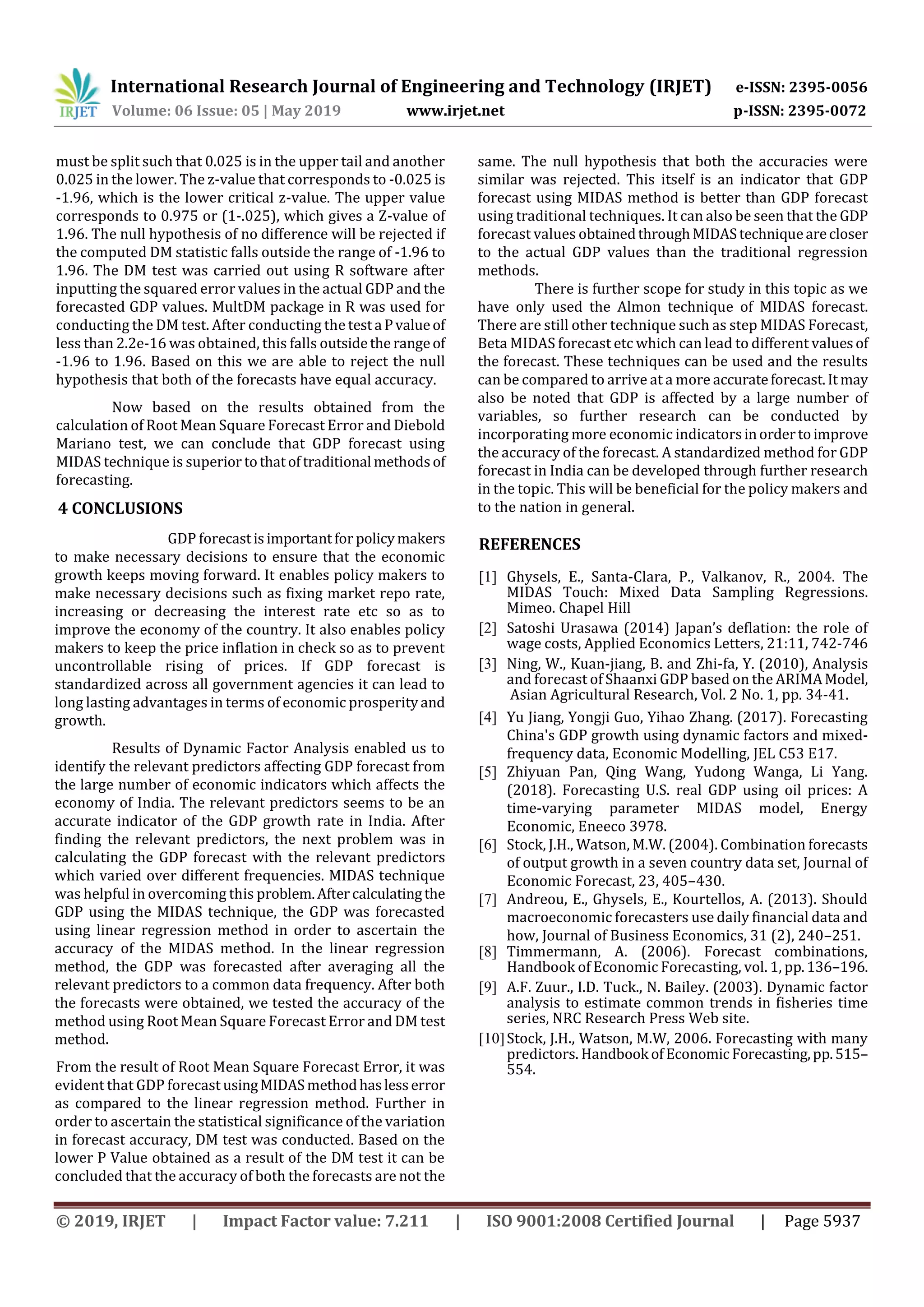 International Research Journal of Engineering and Technology (IRJET) e-ISSN: 2395-0056
Volume: 06 Issue: 05 | May 2019 www.irjet.net p-ISSN: 2395-0072
© 2019, IRJET | Impact Factor value: 7.211 | ISO 9001:2008 Certified Journal | Page 5937
must be split such that 0.025 is in the upper tail and another
0.025 in the lower. The z-value that corresponds to -0.025 is
-1.96, which is the lower critical z-value. The upper value
corresponds to 0.975 or (1-.025), which gives a Z-value of
1.96. The null hypothesis of no difference will be rejected if
the computed DM statistic falls outside the range of -1.96 to
1.96. The DM test was carried out using R software after
inputting the squared error values in the actual GDP and the
forecasted GDP values. MultDM package in R was used for
conducting the DM test. After conducting the testa Pvalueof
less than 2.2e-16 was obtained, this falls outsidethe rangeof
-1.96 to 1.96. Based on this we are able to reject the null
hypothesis that both of the forecasts have equal accuracy.
Now based on the results obtained from the
calculation of Root Mean Square Forecast Error and Diebold
Mariano test, we can conclude that GDP forecast using
MIDAS technique is superior tothatoftraditional methodsof
forecasting.
4 CONCLUSIONS
GDP forecastisimportantfor policymakers
to make necessary decisions to ensure that the economic
growth keeps moving forward. It enables policy makers to
make necessary decisions such as fixing market repo rate,
increasing or decreasing the interest rate etc so as to
improve the economy of the country. It also enables policy
makers to keep the price inflation in check so as to prevent
uncontrollable rising of prices. If GDP forecast is
standardized across all government agencies it can lead to
long lasting advantages in terms of economic prosperityand
growth.
Results of Dynamic Factor Analysis enabled us to
identify the relevant predictors affecting GDP forecast from
the large number of economic indicators which affects the
economy of India. The relevant predictors seems to be an
accurate indicator of the GDP growth rate in India. After
finding the relevant predictors, the next problem was in
calculating the GDP forecast with the relevant predictors
which varied over different frequencies. MIDAS technique
was helpful in overcoming this problem.Aftercalculatingthe
GDP using the MIDAS technique, the GDP was forecasted
using linear regression method in order to ascertain the
accuracy of the MIDAS method. In the linear regression
method, the GDP was forecasted after averaging all the
relevant predictors to a common data frequency. After both
the forecasts were obtained, we tested the accuracy of the
method using Root Mean Square Forecast Error and DM test
method.
From the result of Root Mean Square Forecast Error, it was
evident that GDP forecast usingMIDASmethodhaslesserror
as compared to the linear regression method. Further in
order to ascertain the statistical significance of the variation
in forecast accuracy, DM test was conducted. Based on the
lower P Value obtained as a result of the DM test it can be
concluded that the accuracy of both the forecasts are not the
same. The null hypothesis that both the accuracies were
similar was rejected. This itself is an indicator that GDP
forecast using MIDAS method is better than GDP forecast
using traditional techniques. It can also be seen that the GDP
forecast values obtainedthroughMIDAStechniquearecloser
to the actual GDP values than the traditional regression
methods.
There is further scope for study in this topic as we
have only used the Almon technique of MIDAS forecast.
There are still other technique such as step MIDAS Forecast,
Beta MIDAS forecast etc which can lead to different valuesof
the forecast. These techniques can be used and the results
can be compared to arrive at a more accurateforecast.It may
also be noted that GDP is affected by a large number of
variables, so further research can be conducted by
incorporating more economic indicatorsinordertoimprove
the accuracy of the forecast. A standardized method for GDP
forecast in India can be developed through further research
in the topic. This will be beneficial for the policy makers and
to the nation in general.
REFERENCES
[1] Ghysels, E., Santa-Clara, P., Valkanov, R., 2004. The
MIDAS Touch: Mixed Data Sampling Regressions.
Mimeo. Chapel Hill
[2] Satoshi Urasawa (2014) Japan’s deflation: the role of
wage costs, Applied Economics Letters, 21:11, 742-746
[3] Ning, W., Kuan-jiang, B. and Zhi-fa, Y. (2010), Analysis
and forecast of Shaanxi GDP based on the ARIMAModel,
Asian Agricultural Research, Vol. 2 No. 1, pp. 34-41.
[4] Yu Jiang, Yongji Guo, Yihao Zhang. (2017). Forecasting
China's GDP growth using dynamic factors and mixed-
frequency data, Economic Modelling, JEL C53 E17.
[5] Zhiyuan Pan, Qing Wang, Yudong Wanga, Li Yang.
(2018). Forecasting U.S. real GDP using oil prices: A
time-varying parameter MIDAS model, Energy
Economic, Eneeco 3978.
[6] Stock, J.H., Watson, M.W. (2004). Combination forecasts
of output growth in a seven country data set, Journal of
Economic Forecast, 23, 405–430.
[7] Andreou, E., Ghysels, E., Kourtellos, A. (2013). Should
macroeconomic forecasters use daily financial data and
how, Journal of Business Economics, 31 (2), 240–251.
[8] Timmermann, A. (2006). Forecast combinations,
Handbook of Economic Forecasting, vol. 1, pp.136–196.
[9] A.F. Zuur., I.D. Tuck., N. Bailey. (2003). Dynamic factor
analysis to estimate common trends in fisheries time
series, NRC Research Press Web site.
[10]Stock, J.H., Watson, M.W, 2006. Forecasting with many
predictors. Handbook of EconomicForecasting,pp.515–
554.
 