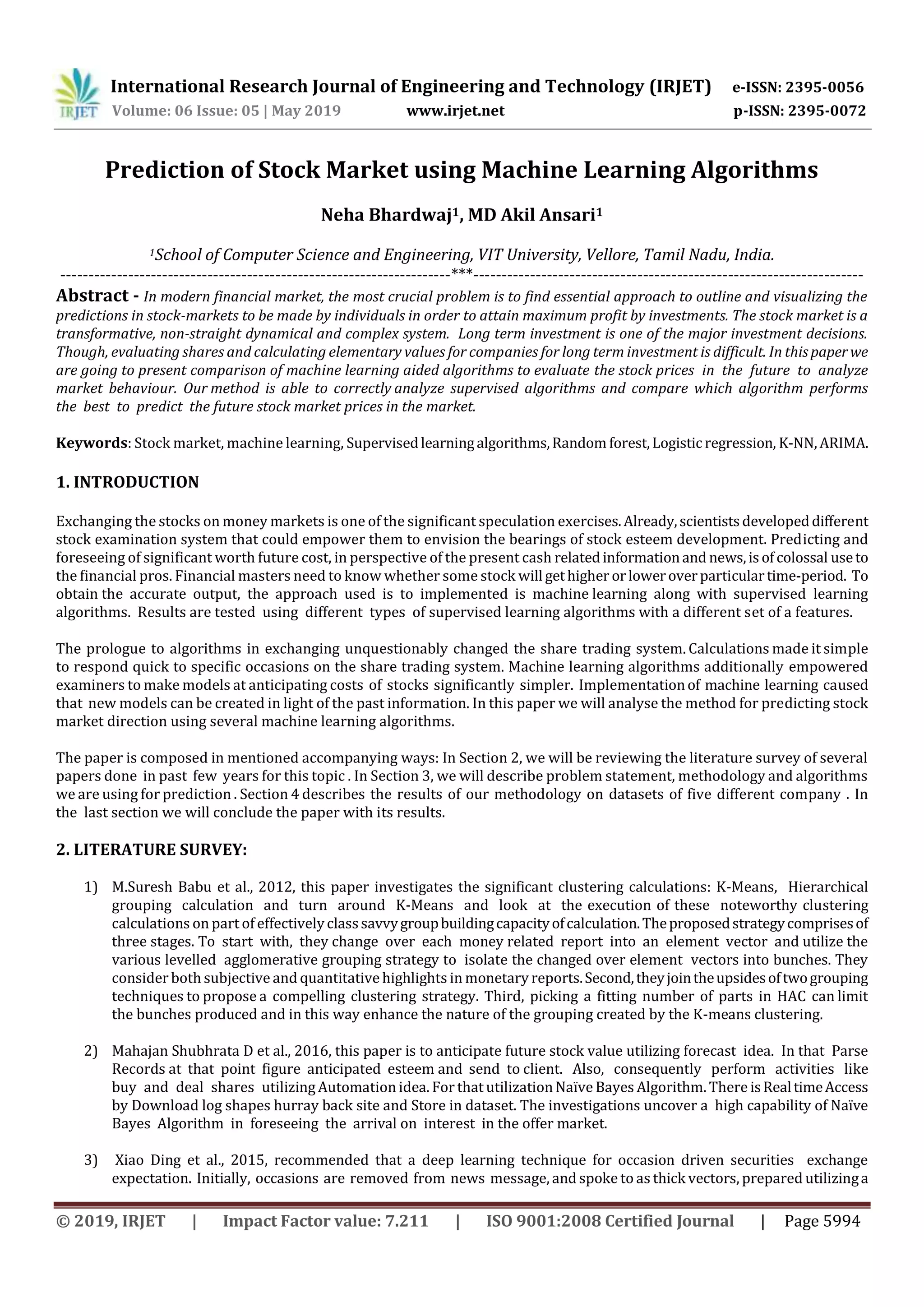 International Research Journal of Engineering and Technology (IRJET) e-ISSN: 2395-0056
Volume: 06 Issue: 05 | May 2019 www.irjet.net p-ISSN: 2395-0072
© 2019, IRJET | Impact Factor value: 7.211 | ISO 9001:2008 Certified Journal | Page 5994
Prediction of Stock Market using Machine Learning Algorithms
Neha Bhardwaj1, MD Akil Ansari1
1School of Computer Science and Engineering, VIT University, Vellore, Tamil Nadu, India.
---------------------------------------------------------------------***---------------------------------------------------------------------
Abstract - In modern financial market, the most crucial problem is to find essential approach to outline and visualizing the
predictions in stock-markets to be made by individuals in order to attain maximum profit by investments. The stock market is a
transformative, non-straight dynamical and complex system. Long term investment is one of the major investment decisions.
Though, evaluating shares and calculating elementary values for companies for long term investment is difficult. In thispaperwe
are going to present comparison of machine learning aided algorithms to evaluate the stock prices in the future to analyze
market behaviour. Our method is able to correctly analyze supervised algorithms and compare which algorithm performs
the best to predict the future stock market prices in the market.
Keywords: Stock market, machine learning, Supervisedlearningalgorithms,Random forest,Logisticregression, K-NN,ARIMA.
1. INTRODUCTION
Exchanging the stocks on money markets is one of the significant speculation exercises.Already,scientistsdevelopeddifferent
stock examination system that could empower them to envision the bearings of stock esteem development. Predicting and
foreseeing of significant worth future cost, in perspective of the present cash relatedinformationand news,isofcolossal useto
the financial pros. Financial masters need to know whether some stock will gethigher orloweroverparticulartime-period. To
obtain the accurate output, the approach used is to implemented is machine learning along with supervised learning
algorithms. Results are tested using different types of supervised learning algorithms with a different set of a features.
The prologue to algorithms in exchanging unquestionably changed the share trading system. Calculations made it simple
to respond quick to specific occasions on the share trading system. Machine learning algorithms additionally empowered
examiners to make models at anticipating costs of stocks significantly simpler. Implementationof machine learning caused
that new models can be created in light of the past information. In this paper we will analyse the method for predicting stock
market direction using several machine learning algorithms.
The paper is composed in mentioned accompanying ways: In Section 2, we will be reviewing the literature survey of several
papers done in past few years for this topic . In Section 3, we will describe problem statement, methodology and algorithms
we are using for prediction . Section 4 describes the results of our methodology on datasets of five different company . In
the last section we will conclude the paper with its results.
2. LITERATURE SURVEY:
1) M.Suresh Babu et al., 2012, this paper investigates the significant clustering calculations: K-Means, Hierarchical
grouping calculation and turn around K-Means and look at the execution of these noteworthy clustering
calculations on part of effectivelyclasssavvygroupbuildingcapacityofcalculation.Theproposedstrategycomprisesof
three stages. To start with, they change over each money related report into an element vector and utilize the
various levelled agglomerative grouping strategy to isolate the changed over element vectors into bunches. They
consider both subjective and quantitative highlights in monetary reports.Second,theyjointheupsidesoftwogrouping
techniques to propose a compelling clustering strategy. Third, picking a fitting number of parts in HAC can limit
the bunches produced and in this way enhance the nature of the grouping created by the K-means clustering.
2) Mahajan Shubhrata D et al., 2016, this paper is to anticipate future stock value utilizing forecast idea. In that Parse
Records at that point figure anticipated esteem and send to client. Also, consequently perform activities like
buy and deal shares utilizing Automation idea. For that utilization Naïve Bayes Algorithm. There isRealtimeAccess
by Download log shapes hurray back site and Store in dataset. The investigations uncover a high capability of Naïve
Bayes Algorithm in foreseeing the arrival on interest in the offer market.
3) Xiao Ding et al., 2015, recommended that a deep learning technique for occasion driven securities exchange
expectation. Initially, occasions are removed from news message, and spoke to as thick vectors, prepared utilizinga
 