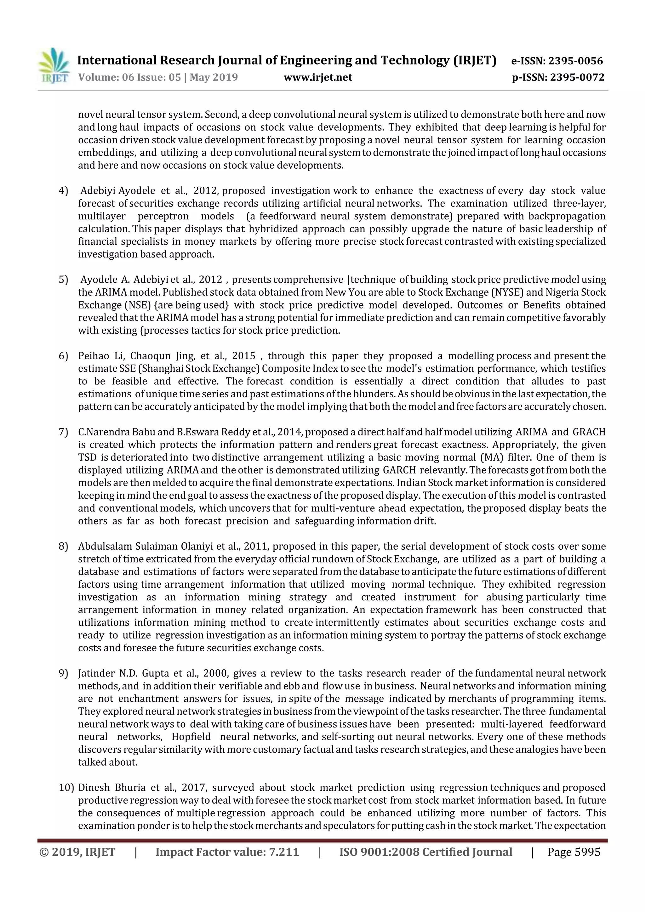 International Research Journal of Engineering and Technology (IRJET) e-ISSN: 2395-0056
Volume: 06 Issue: 05 | May 2019 www.irjet.net p-ISSN: 2395-0072
© 2019, IRJET | Impact Factor value: 7.211 | ISO 9001:2008 Certified Journal | Page 5995
novel neural tensor system. Second, a deep convolutional neural system is utilized to demonstrate both here and now
and long haul impacts of occasions on stock value developments. They exhibited that deep learning is helpful for
occasion driven stock value development forecast by proposing a novel neural tensor system for learning occasion
embeddings, and utilizing a deep convolutionalneuralsystemtodemonstratethejoinedimpactoflonghauloccasions
and here and now occasions on stock value developments.
4) Adebiyi Ayodele et al., 2012, proposed investigation work to enhance the exactness of every day stock value
forecast of securities exchange records utilizing artificial neural networks. The examination utilized three-layer,
multilayer perceptron models (a feedforward neural system demonstrate) prepared with backpropagation
calculation. This paper displays that hybridized approach can possibly upgrade the nature of basic leadership of
financial specialists in money markets by offering more precise stock forecast contrasted with existing specialized
investigation based approach.
5) Ayodele A. Adebiyi et al., 2012 , presents comprehensive |technique of building stock price predictive model using
the ARIMA model. Published stock data obtained from New You are able to Stock Exchange (NYSE) and Nigeria Stock
Exchange (NSE) {are being used} with stock price predictive model developed. Outcomes or Benefits obtained
revealed that the ARIMA model has a strong potential for immediate prediction and can remain competitive favorably
with existing {processes tactics for stock price prediction.
6) Peihao Li, Chaoqun Jing, et al., 2015 , through this paper they proposed a modelling process and present the
estimateSSE (Shanghai Stock Exchange)CompositeIndex to see the model's estimation performance, which testifies
to be feasible and effective. The forecast condition is essentially a direct condition that alludes to past
estimations of unique timeseries and past estimations ofthe blunders.Asshouldbeobviousinthelastexpectation,the
pattern can be accurately anticipated by the model implying that both themodelandfreefactorsareaccuratelychosen.
7) C.Narendra Babu and B.Eswara Reddy et al., 2014, proposed a direct half and half model utilizing ARIMA and GRACH
is created which protects the information pattern and renders great forecast exactness. Appropriately, the given
TSD is deteriorated into two distinctive arrangement utilizing a basic moving normal (MA) filter. One of them is
displayed utilizing ARIMA and the other is demonstrated utilizing GARCH relevantly.Theforecastsgotfromboththe
models are then melded to acquire the final demonstrateexpectations. Indian Stock market information is considered
keeping in mind the end goalto assess the exactness of the proposed display. The execution of this model iscontrasted
and conventional models, which uncovers that for multi-venture ahead expectation, theproposed display beats the
others as far as both forecast precision and safeguarding information drift.
8) Abdulsalam Sulaiman Olaniyi et al., 2011, proposed in this paper, the serial development of stock costs over some
stretch of time extricated from the everyday official rundown of Stock Exchange, are utilized as a part of building a
database and estimations of factors were separatedfromthedatabasetoanticipatethefutureestimationsofdifferent
factors using time arrangement information that utilized moving normal technique. They exhibited regression
investigation as an information mining strategy and created instrument for abusing particularly time
arrangement information in money related organization. An expectation framework has been constructed that
utilizations information mining method to create intermittently estimates about securities exchange costs and
ready to utilize regression investigation as an information mining system to portray the patterns of stock exchange
costs and foresee the future securities exchange costs.
9) Jatinder N.D. Gupta et al., 2000, gives a review to the tasks research reader of the fundamental neural network
methods, and in addition their verifiableand ebb and flow use in business. Neural networksand information mining
are not enchantment answers for issues, in spite of the message indicated by merchants of programming items.
They explored neural network strategiesinbusinessfromtheviewpointofthetasksresearcher.Thethree fundamental
neural network ways to deal with taking care of business issues have been presented: multi-layered feedforward
neural networks, Hopfield neural networks, and self-sorting out neural networks. Every one of these methods
discovers regular similaritywith more customary factualand tasks research strategies,and these analogies have been
talked about.
10) Dinesh Bhuria et al., 2017, surveyed about stock market prediction using regression techniques and proposed
productive regression way todeal with foresee the stock marketcost from stock market information based. In future
the consequences of multiple regression approach could be enhanced utilizing more number of factors. This
examination ponder is to helpthestockmerchantsandspeculatorsforputtingcashinthestockmarket.Theexpectation
 