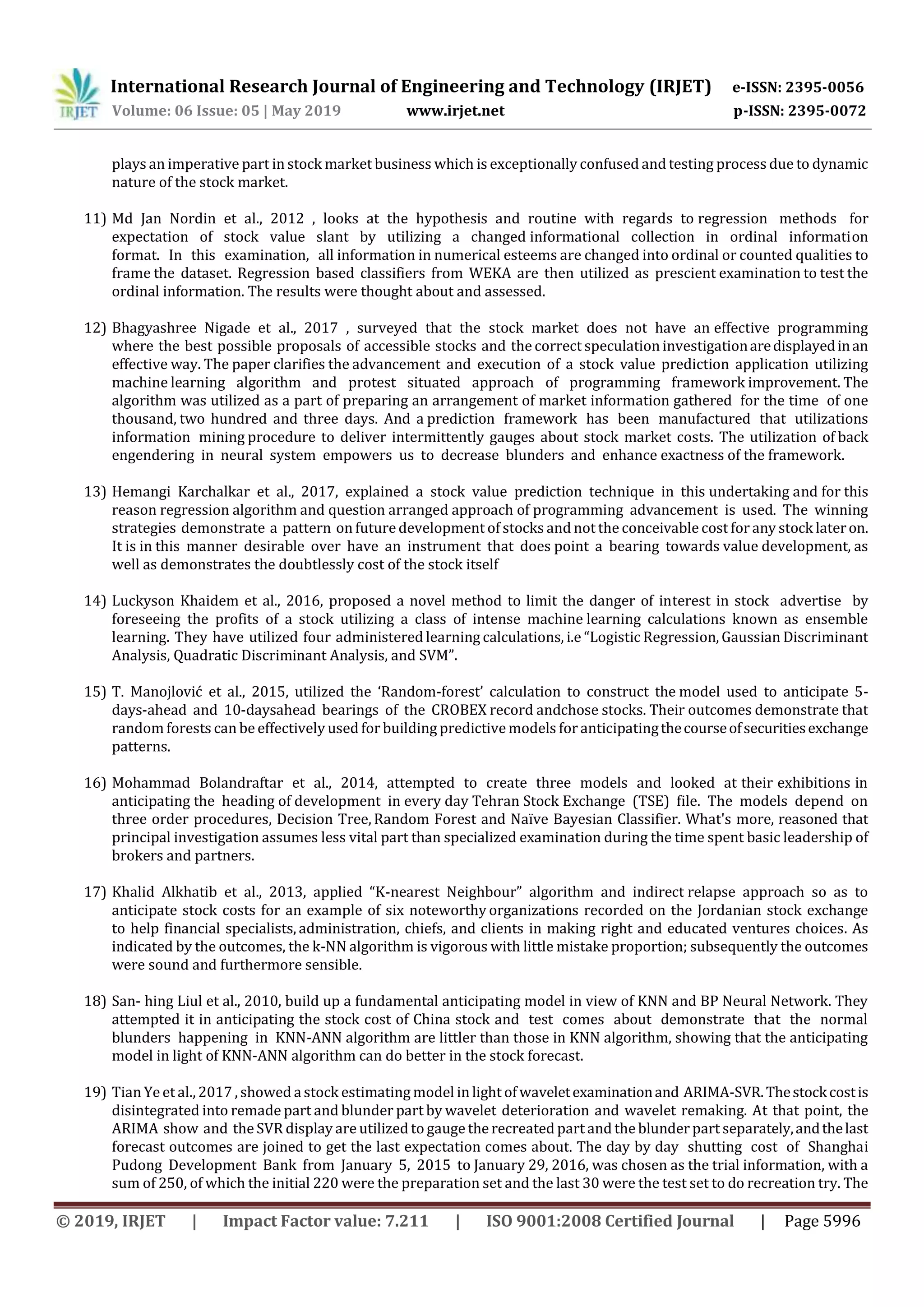 International Research Journal of Engineering and Technology (IRJET) e-ISSN: 2395-0056
Volume: 06 Issue: 05 | May 2019 www.irjet.net p-ISSN: 2395-0072
© 2019, IRJET | Impact Factor value: 7.211 | ISO 9001:2008 Certified Journal | Page 5996
plays an imperative part in stock market business which is exceptionally confused and testing process due to dynamic
nature of the stock market.
11) Md Jan Nordin et al., 2012 , looks at the hypothesis and routine with regards to regression methods for
expectation of stock value slant by utilizing a changed informational collection in ordinal information
format. In this examination, all information in numerical esteems are changed into ordinal or counted qualities to
frame the dataset. Regression based classifiers from WEKA are then utilized as prescient examination to test the
ordinal information. The results were thought about and assessed.
12) Bhagyashree Nigade et al., 2017 , surveyed that the stock market does not have an effective programming
where the best possible proposals of accessible stocks and the correct speculation investigationaredisplayedinan
effective way. The paper clarifies the advancement and execution of a stock value prediction application utilizing
machine learning algorithm and protest situated approach of programming framework improvement. The
algorithm was utilized as a part of preparing an arrangement of market information gathered for the time of one
thousand, two hundred and three days. And a prediction framework has been manufactured that utilizations
information mining procedure to deliver intermittently gauges about stock market costs. The utilization of back
engendering in neural system empowers us to decrease blunders and enhance exactness of the framework.
13) Hemangi Karchalkar et al., 2017, explained a stock value prediction technique in this undertaking and for this
reason regression algorithm and question arranged approach of programming advancement is used. The winning
strategies demonstrate a pattern on futuredevelopment of stocks and not the conceivable cost forany stock lateron.
It is in this manner desirable over have an instrument that does point a bearing towards value development, as
well as demonstrates the doubtlessly cost of the stock itself
14) Luckyson Khaidem et al., 2016, proposed a novel method to limit the danger of interest in stock advertise by
foreseeing the profits of a stock utilizing a class of intense machine learning calculations known as ensemble
learning. They have utilized four administered learning calculations, i.e “Logistic Regression, Gaussian Discriminant
Analysis, Quadratic Discriminant Analysis, and SVM”.
15) T. Manojlović et al., 2015, utilized the ‘Random-forest’ calculation to construct the model used to anticipate 5-
days-ahead and 10-daysahead bearings of the CROBEX record andchose stocks. Their outcomes demonstrate that
random forests can be effectively used for building predictive models foranticipatingthecourseofsecuritiesexchange
patterns.
16) Mohammad Bolandraftar et al., 2014, attempted to create three models and looked at their exhibitions in
anticipating the heading of development in every day Tehran Stock Exchange (TSE) file. The models depend on
three order procedures, Decision Tree, Random Forest and Naïve Bayesian Classifier. What's more, reasoned that
principal investigation assumes less vital part than specialized examination during the time spent basic leadership of
brokers and partners.
17) Khalid Alkhatib et al., 2013, applied “K-nearest Neighbour” algorithm and indirect relapse approach so as to
anticipate stock costs for an example of six noteworthy organizations recorded on the Jordanian stock exchange
to help financial specialists, administration, chiefs, and clients in making right and educated ventures choices. As
indicated by the outcomes, the k-NN algorithm is vigorous with little mistake proportion; subsequently the outcomes
were sound and furthermore sensible.
18) San- hing Liul et al., 2010, build up a fundamental anticipating model in view of KNN and BP Neural Network. They
attempted it in anticipating the stock cost of China stock and test comes about demonstrate that the normal
blunders happening in KNN-ANN algorithm are littler than those in KNN algorithm, showing that the anticipating
model in light of KNN-ANN algorithm can do better in the stock forecast.
19) Tian Ye et al., 2017 , showed a stock estimating model in light of waveletexaminationand ARIMA-SVR.Thestockcostis
disintegrated into remade part and blunder part by wavelet deterioration and wavelet remaking. At that point, the
ARIMA show and the SVR display are utilized to gauge the recreated part and the blunder part separately,andthelast
forecast outcomes are joined to get the last expectation comes about. The day by day shutting cost of Shanghai
Pudong Development Bank from January 5, 2015 to January 29, 2016, was chosen as the trial information, with a
sum of 250, of which the initial 220 were the preparation set and the last 30 were the test set to do recreation try. The
 