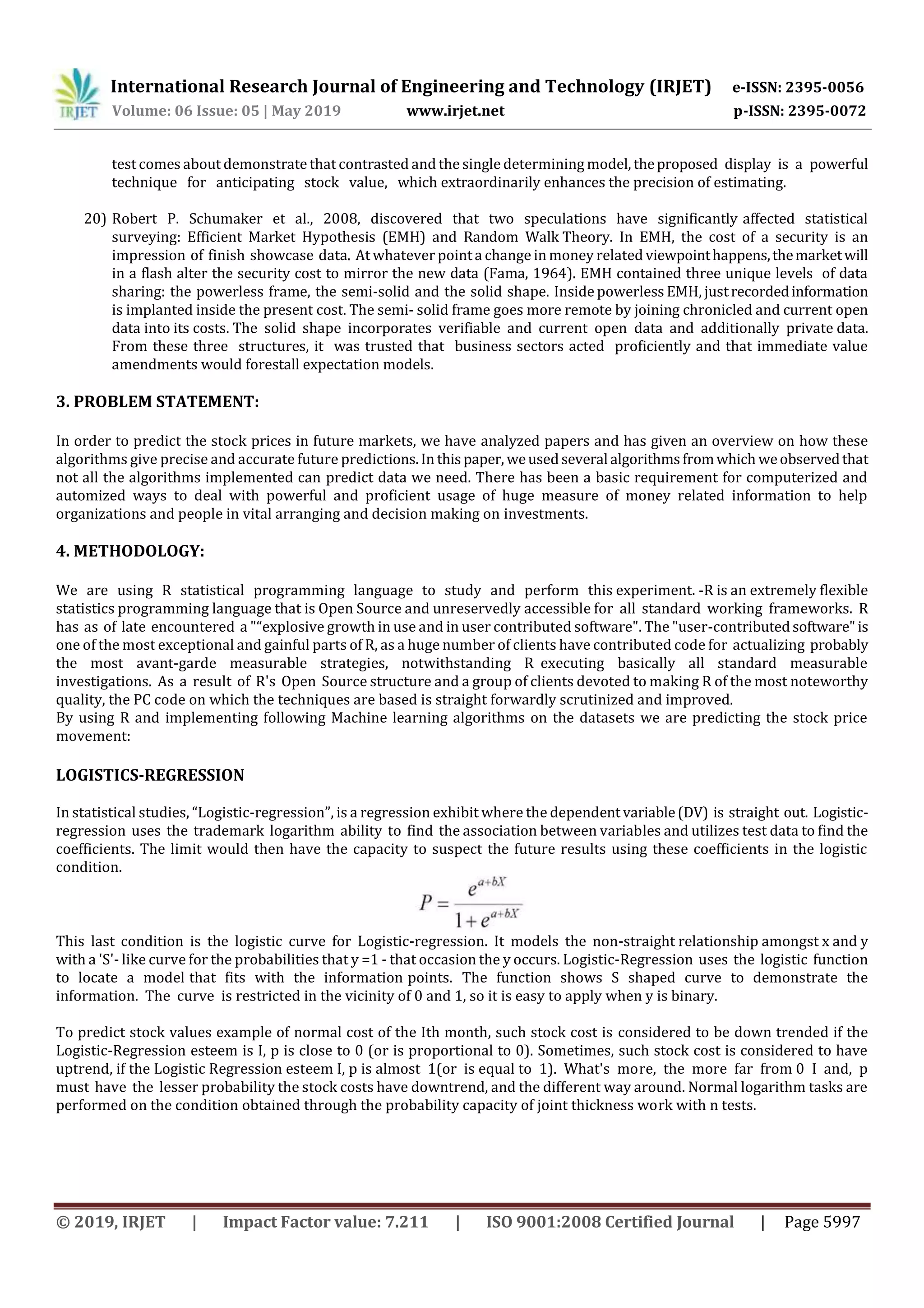 International Research Journal of Engineering and Technology (IRJET) e-ISSN: 2395-0056
Volume: 06 Issue: 05 | May 2019 www.irjet.net p-ISSN: 2395-0072
© 2019, IRJET | Impact Factor value: 7.211 | ISO 9001:2008 Certified Journal | Page 5997
test comes about demonstrate that contrasted and the single determining model, theproposed display is a powerful
technique for anticipating stock value, which extraordinarily enhances the precision of estimating.
20) Robert P. Schumaker et al., 2008, discovered that two speculations have significantly affected statistical
surveying: Efficient Market Hypothesis (EMH) and Random Walk Theory. In EMH, the cost of a security is an
impression of finish showcase data. At whatever pointa change in money related viewpointhappens,themarketwill
in a flash alter the security cost to mirror the new data (Fama, 1964). EMH contained three unique levels of data
sharing: the powerless frame, the semi-solid and the solid shape. Insidepowerless EMH, justrecordedinformation
is implanted inside the present cost. The semi- solid frame goes more remote by joining chronicled and current open
data into its costs. The solid shape incorporates verifiable and current open data and additionally private data.
From these three structures, it was trusted that business sectors acted proficiently and that immediate value
amendments would forestall expectation models.
3. PROBLEM STATEMENT:
In order to predict the stock prices in future markets, we have analyzed papers and has given an overview on how these
algorithms give precise and accurate future predictions.In thispaper, weusedseveral algorithmsfromwhich weobservedthat
not all the algorithms implemented can predict data we need. There has been a basic requirement for computerized and
automized ways to deal with powerful and proficient usage of huge measure of money related information to help
organizations and people in vital arranging and decision making on investments.
4. METHODOLOGY:
We are using R statistical programming language to study and perform this experiment. -R is an extremely flexible
statistics programming language that is Open Source and unreservedly accessible for all standard working frameworks. R
has as of late encountered a "“explosive growth in use and in user contributed software". The "user-contributedsoftware"is
one of the most exceptional and gainful parts of R, as a huge number of clients have contributed code for actualizing probably
the most avant-garde measurable strategies, notwithstanding R executing basically all standard measurable
investigations. As a result of R's Open Source structure and a group of clients devoted to making R of the most noteworthy
quality, the PC code on which the techniques are based is straight forwardly scrutinized and improved.
By using R and implementing following Machine learning algorithms on the datasets we are predicting the stock price
movement:
LOGISTICS-REGRESSION
In statistical studies, “Logistic-regression”, is a regression exhibit where the dependent variable(DV) is straight out. Logistic-
regression uses the trademark logarithm ability to find the association between variables and utilizes test data to find the
coefficients. The limit would then have the capacity to suspect the future results using these coefficients in the logistic
condition.
This last condition is the logistic curve for Logistic-regression. It models the non-straight relationship amongst x and y
with a 'S'- like curve for the probabilities that y =1 - that occasion the y occurs. Logistic-Regression uses the logistic function
to locate a model that fits with the information points. The function shows S shaped curve to demonstrate the
information. The curve is restricted in the vicinity of 0 and 1, so it is easy to apply when y is binary.
To predict stock values example of normal cost of the Ith month, such stock cost is considered to be down trended if the
Logistic-Regression esteem is I, p is close to 0 (or is proportional to 0). Sometimes, such stock cost is considered to have
uptrend, if the Logistic Regression esteem I, p is almost 1(or is equal to 1). What's more, the more far from 0 I and, p
must have the lesser probability the stock costs have downtrend, and the different way around. Normal logarithm tasks are
performed on the condition obtained through the probability capacity of joint thickness work with n tests.
 