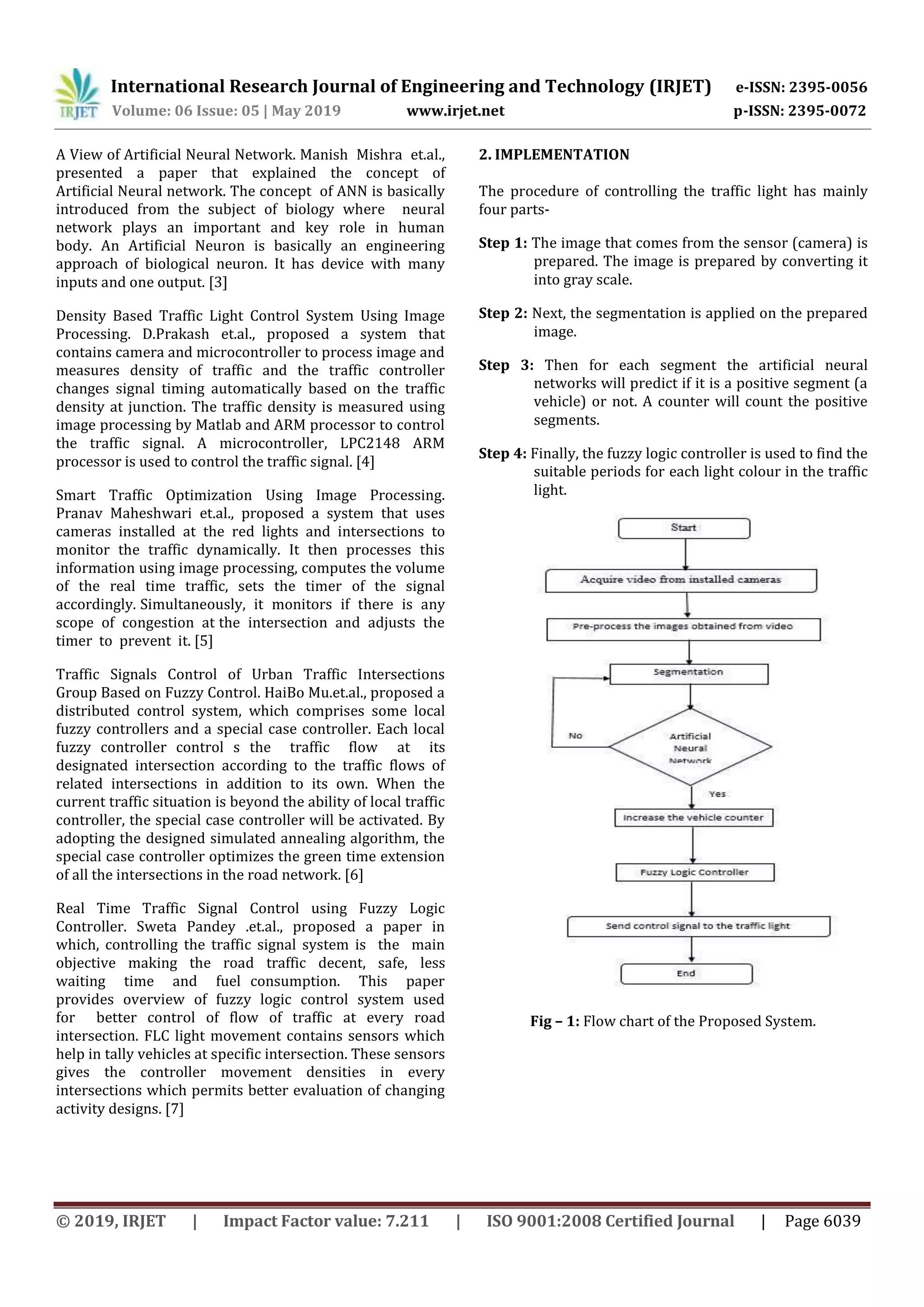 International Research Journal of Engineering and Technology (IRJET) e-ISSN: 2395-0056
Volume: 06 Issue: 05 | May 2019 www.irjet.net p-ISSN: 2395-0072
© 2019, IRJET | Impact Factor value: 7.211 | ISO 9001:2008 Certified Journal | Page 6039
A View of Artificial Neural Network. Manish Mishra et.al.,
presented a paper that explained the concept of
Artificial Neural network. The concept of ANN is basically
introduced from the subject of biology where neural
network plays an important and key role in human
body. An Artificial Neuron is basically an engineering
approach of biological neuron. It has device with many
inputs and one output. [3]
Density Based Traffic Light Control System Using Image
Processing. D.Prakash et.al., proposed a system that
contains camera and microcontroller to process image and
measures density of traffic and the traffic controller
changes signal timing automatically based on the traffic
density at junction. The traffic density is measured using
image processing by Matlab and ARM processor to control
the traffic signal. A microcontroller, LPC2148 ARM
processor is used to control the traffic signal. [4]
Smart Traffic Optimization Using Image Processing.
Pranav Maheshwari et.al., proposed a system that uses
cameras installed at the red lights and intersections to
monitor the traffic dynamically. It then processes this
information using image processing, computes the volume
of the real time traffic, sets the timer of the signal
accordingly. Simultaneously, it monitors if there is any
scope of congestion at the intersection and adjusts the
timer to prevent it. [5]
Traffic Signals Control of Urban Traffic Intersections
Group Based on Fuzzy Control. HaiBo Mu.et.al., proposed a
distributed control system, which comprises some local
fuzzy controllers and a special case controller. Each local
fuzzy controller control s the traffic flow at its
designated intersection according to the traffic flows of
related intersections in addition to its own. When the
current traffic situation is beyond the ability of local traffic
controller, the special case controller will be activated. By
adopting the designed simulated annealing algorithm, the
special case controller optimizes the green time extension
of all the intersections in the road network. [6]
Real Time Traffic Signal Control using Fuzzy Logic
Controller. Sweta Pandey .et.al., proposed a paper in
which, controlling the traffic signal system is the main
objective making the road traffic decent, safe, less
waiting time and fuel consumption. This paper
provides overview of fuzzy logic control system used
for better control of flow of traffic at every road
intersection. FLC light movement contains sensors which
help in tally vehicles at specific intersection. These sensors
gives the controller movement densities in every
intersections which permits better evaluation of changing
activity designs. [7]
2. IMPLEMENTATION
The procedure of controlling the traffic light has mainly
four parts-
Step 1: The image that comes from the sensor (camera) is
prepared. The image is prepared by converting it
into gray scale.
Step 2: Next, the segmentation is applied on the prepared
image.
Step 3: Then for each segment the artificial neural
networks will predict if it is a positive segment (a
vehicle) or not. A counter will count the positive
segments.
Step 4: Finally, the fuzzy logic controller is used to find the
suitable periods for each light colour in the traffic
light.
Fig – 1: Flow chart of the Proposed System.
 