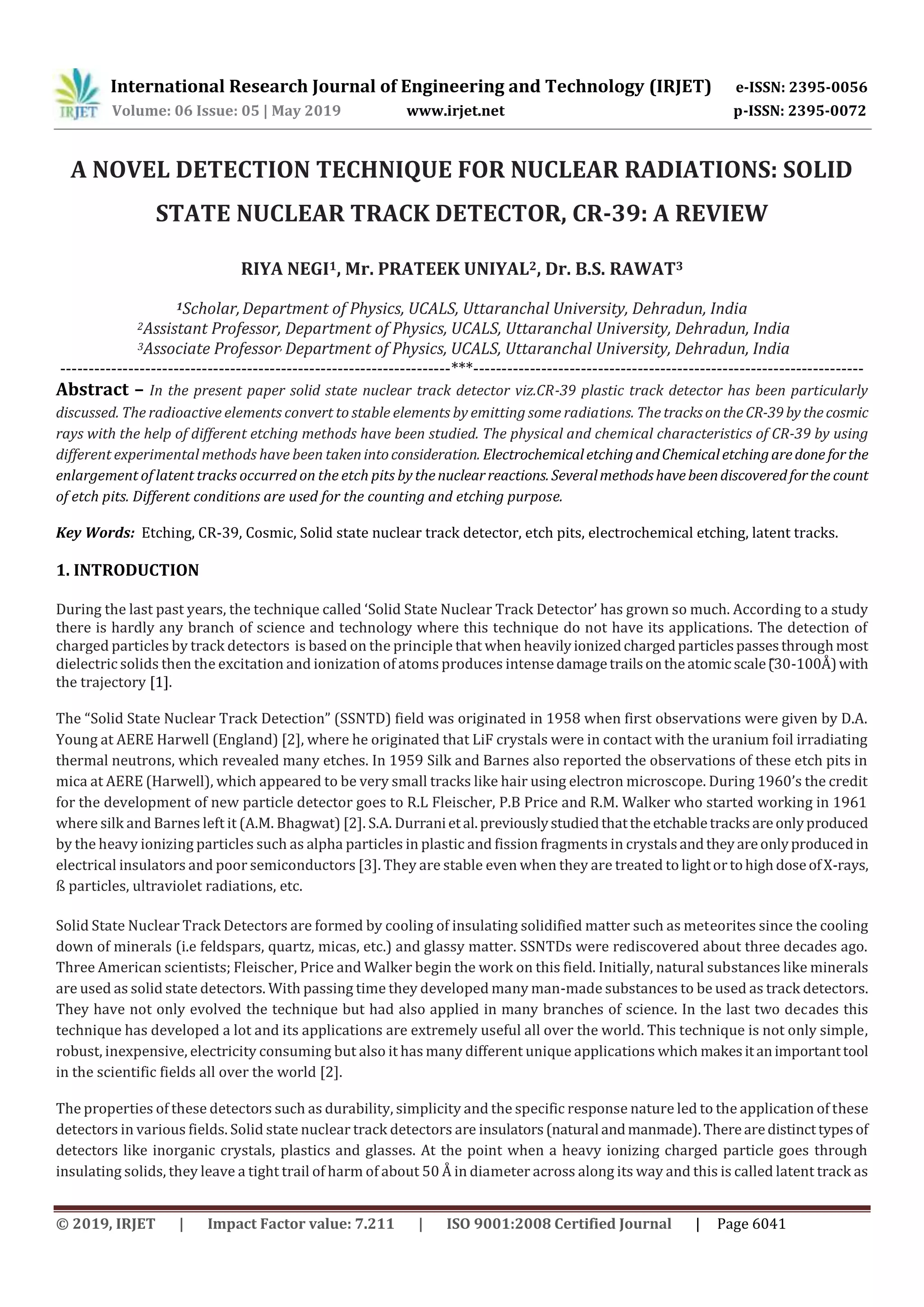 International Research Journal of Engineering and Technology (IRJET) e-ISSN: 2395-0056
Volume: 06 Issue: 05 | May 2019 www.irjet.net p-ISSN: 2395-0072
© 2019, IRJET | Impact Factor value: 7.211 | ISO 9001:2008 Certified Journal | Page 6041
A NOVEL DETECTION TECHNIQUE FOR NUCLEAR RADIATIONS: SOLID
STATE NUCLEAR TRACK DETECTOR, CR-39: A REVIEW
RIYA NEGI1, Mr. PRATEEK UNIYAL2, Dr. B.S. RAWAT3
1Scholar,Department of Physics, UCALS, Uttaranchal University, Dehradun, India
2Assistant Professor, Department of Physics, UCALS, Uttaranchal University, Dehradun, India
3Associate Professor, Department of Physics, UCALS, Uttaranchal University, Dehradun, India
---------------------------------------------------------------------***---------------------------------------------------------------------
Abstract – In the present paper solid state nuclear track detector viz.CR-39 plastic track detector has been particularly
discussed. The radioactive elements convert to stable elements by emitting some radiations. The tracksontheCR-39by thecosmic
rays with the help of different etching methods have been studied. The physical and chemical characteristics of CR-39 by using
different experimental methods have been takenintoconsideration. ElectrochemicaletchingandChemicaletchingaredone forthe
enlargement of latent tracks occurred on the etch pits by thenuclearreactions. Severalmethodshavebeendiscoveredforthe count
of etch pits. Different conditions are used for the counting and etching purpose.
Key Words: Etching, CR-39, Cosmic, Solid state nuclear track detector, etch pits, electrochemical etching, latent tracks.
1. INTRODUCTION
During the last past years, the technique called ‘Solid State Nuclear Track Detector’ has grown so much. According to a study
there is hardly any branch of science and technology where this technique do not have its applications. The detection of
charged particles by track detectors is based on the principle that when heavilyionizedchargedparticlespassesthroughmost
dielectric solids then the excitation and ionization of atoms produces intensedamagetrailsontheatomicscale 3 -100Å)with
the trajectory [1].
The “Solid State Nuclear Track Detection” SSNTD) field was originated in 1958 when first observations were given by D.A.
Young at AERE Harwell (England) [2], where he originated that LiF crystals were in contact with the uranium foil irradiating
thermal neutrons, which revealed many etches. In 1959 Silk and Barnes also reported the observations of these etch pits in
mica at AERE (Harwell), which appeared to be very small tracks like hair using electron microscope. During 196 ’s the credit
for the development of new particle detector goes to R.L Fleischer, P.B Price and R.M. Walker who started working in 1961
where silk and Barnes left it (A.M. Bhagwat) [2]. S.A. Durranietal.previouslystudiedthattheetchabletracksareonlyproduced
by the heavy ionizing particles such as alpha particles in plastic and fission fragments in crystalsandtheyareonlyproducedin
electrical insulators and poor semiconductors [3]. They are stable even when they are treated to lightortohighdoseofX-rays,
ß particles, ultraviolet radiations, etc.
Solid State Nuclear Track Detectors are formed by cooling of insulating solidified matter such as meteorites since the cooling
down of minerals (i.e feldspars, quartz, micas, etc.) and glassy matter. SSNTDs were rediscovered about three decades ago.
Three American scientists; Fleischer, Price and Walker begin the work on this field. Initially, natural substances like minerals
are used as solid state detectors. With passing time they developed many man-made substances to be used as track detectors.
They have not only evolved the technique but had also applied in many branches of science. In the last two decades this
technique has developed a lot and its applications are extremely useful all over the world. This technique is not only simple,
robust, inexpensive, electricity consuming but also it has many different unique applications which makesitanimportanttool
in the scientific fields all over the world [2].
The properties of these detectors such as durability, simplicity and the specific response nature led to the application of these
detectors in various fields. Solid state nuclear track detectors are insulators(natural andmanmade). Therearedistincttypesof
detectors like inorganic crystals, plastics and glasses. At the point when a heavy ionizing charged particle goes through
insulating solids, they leave a tight trail of harm of about 50 Å in diameter across along its way and this is called latent track as
 