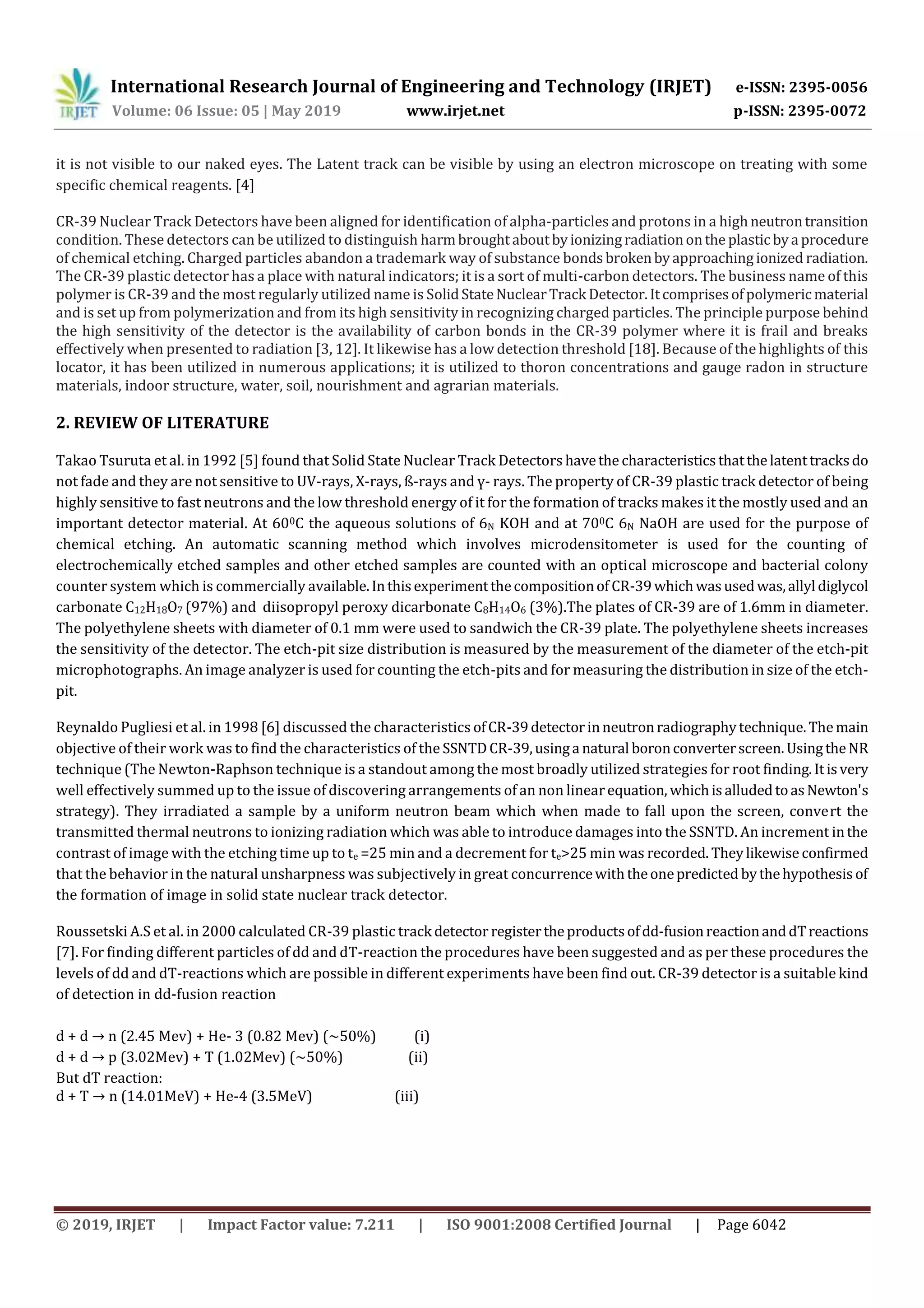 International Research Journal of Engineering and Technology (IRJET) e-ISSN: 2395-0056
Volume: 06 Issue: 05 | May 2019 www.irjet.net p-ISSN: 2395-0072
© 2019, IRJET | Impact Factor value: 7.211 | ISO 9001:2008 Certified Journal | Page 6042
it is not visible to our naked eyes. The Latent track can be visible by using an electron microscope on treating with some
specific chemical reagents. [4]
CR-39 Nuclear Track Detectors have been aligned for identification of alpha-particles and protons in a highneutrontransition
condition. These detectors can be utilized to distinguish harmbroughtaboutbyionizingradiationonthe plasticbya procedure
of chemical etching. Charged particles abandon a trademark way of substance bondsbrokenbyapproachingionized radiation.
The CR-39 plastic detector has a place with natural indicators; it is a sort of multi-carbon detectors. The business name of this
polymer is CR-39 and the most regularly utilized name is SolidStateNuclearTrack Detector.Itcomprisesofpolymericmaterial
and is set up from polymerization and from its high sensitivity in recognizing charged particles. The principle purpose behind
the high sensitivity of the detector is the availability of carbon bonds in the CR-39 polymer where it is frail and breaks
effectively when presented to radiation [3, 12]. It likewise has a low detection threshold [18]. Because of the highlights of this
locator, it has been utilized in numerous applications; it is utilized to thoron concentrations and gauge radon in structure
materials, indoor structure, water, soil, nourishment and agrarian materials.
2. REVIEW OF LITERATURE
Takao Tsuruta et al. in 1992 [5] found that Solid State Nuclear Track Detectors havethe characteristicsthatthelatenttracksdo
not fade and they are not sensitive to UV-rays, X-rays, ß-rays and ү- rays. The property of CR-39 plastic track detector of being
highly sensitive to fast neutrons and the low threshold energy of it for the formation of tracks makes it the mostly used and an
important detector material. At 600C the aqueous solutions of 6N KOH and at 700C 6N NaOH are used for the purpose of
chemical etching. An automatic scanning method which involves microdensitometer is used for the counting of
electrochemically etched samples and other etched samples are counted with an optical microscope and bacterial colony
counter system which is commercially available.Inthisexperimentthecompositionof CR-39whichwasusedwas,allyl diglycol
carbonate C12H18O7 (97%) and diisopropyl peroxy dicarbonate C8H14O6 (3%).The plates of CR-39 are of 1.6mm in diameter.
The polyethylene sheets with diameter of 0.1 mm were used to sandwich the CR-39 plate. The polyethylene sheets increases
the sensitivity of the detector. The etch-pit size distribution is measured by the measurement of the diameter of the etch-pit
microphotographs. An image analyzer is used for counting the etch-pits and for measuring the distribution in size of the etch-
pit.
Reynaldo Pugliesi et al. in 1998 [6] discussed the characteristics ofCR-39detectorinneutronradiographytechnique.Themain
objective of their work was to find the characteristics of the SSNTDCR-39,usinga natural boronconverterscreen. UsingtheNR
technique (The Newton-Raphson technique is a standout among the most broadly utilized strategies for root finding.Itisvery
well effectively summed up to the issue of discovering arrangements of an non linearequation, whichisalludedtoasNewton's
strategy). They irradiated a sample by a uniform neutron beam which when made to fall upon the screen, convert the
transmitted thermal neutrons to ionizing radiation which was able to introduce damages into the SSNTD. An increment inthe
contrast of image with the etching time up to te =25 min and a decrement for te>25 min was recorded. Theylikewise confirmed
that the behavior in the natural unsharpness was subjectively in great concurrencewiththeonepredicted bythehypothesisof
the formation of image in solid state nuclear track detector.
Roussetski A.S et al. in 2000 calculated CR-39 plastic track detector registertheproductsofdd-fusionreactionanddTreactions
[7]. For finding different particles of dd and dT-reaction the procedures have been suggested and as per these procedures the
levels of dd and dT-reactions which are possible in different experiments have been find out. CR-39 detector is a suitable kind
of detection in dd-fusion reaction
d + d → n 2.45 Mev) + He- 3 (0.82 Mev) (~50%) (i)
d + d → p 3. 2Mev) + T 1. 2Mev) ~5 %) ii)
But dT reaction:
d + T → n 14. 1MeV) + He-4 (3.5MeV) (iii)
 