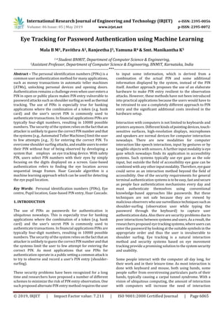 International Research Journal of Engineering and Technology (IRJET) e-ISSN: 2395-0056
Volume: 06 Issue: 05 | May 2019 www.irjet.net p-ISSN: 2395-0072
© 2019, IRJET | Impact Factor value: 7.211 | ISO 9001:2008 Certified Journal | Page 6065
Eye Tracking for Password Authentication using Machine Learning
Mala B M1, Pavithra A2, Ranjeetha J3, Yamuna R4 & Smt. Manikantha K5
1-4 Student BNMIT, Department of Computer Science & Engineering,
5Assistant Professor, Department of Computer Science & Engineering, BNMIT, Karnataka, India
---------------------------------------------------------------------***----------------------------------------------------------------------
Abstract – The personal identification numbers (PINs) is a
common user authentication method for many applications,
such as money transactions in automatic teller machines
(ATMs), unlocking personal devices and opening doors.
Authentication remains a challenge even when userentersa
PIN in open or public places makes PIN entry vulnerable to
password attacks such as shouldersurfingaswell asthermal
tracking. The use of PINs is especially true for banking
applications where the combination of a token (e.g. bank
card) and the user’s secret PIN is commonly used to
authenticate transactions. In financial applications PINs are
typically four-digit numbers, resulting in 10000 possible
numbers. The security of the system relies onthefactthatan
attacker is unlikely to guess the correct PIN numberandthat
the systems (e.g., Automated Teller Machines) limit the user
to few attempts (e.g., 3) for entering the correct PIN. To
overcome shoulder surfingattacks,andenableuserstoenter
their PIN without fear of being observed by developing a
system that employs an eye tracking device. With safety
PIN, users select PIN numbers with their eyes by simply
focusing on the digits displayed on a screen. Gaze-based
authentication refers to finding the eye location across
sequential image frames. Haar Cascade algorithm is a
machine learning approach which can be used for detecting
the eye pupil location.
Key Words: Personal identification numbers (PINs), Eye
centre, Pupil location, Gaze-based PIN entry, Haar Cascade.
1. INTRODUCTION
The use of PINs as passwords for authentication is
ubiquitous nowadays. This is especially true for banking
applications where the combination of a token (e.g. bank
card) and the user’s secret PIN is commonly used to
authenticate transactions. In financial applications PINs are
typically four-digit numbers, resulting in 10000 possible
numbers. The security of the system relies onthefactthatan
attacker is unlikely to guess the correct PIN numberandthat
the systems limit the user to few attempt for entering the
correct PIN. As most applications that use PINs for
authentication operate in a public settinga commonattack is
to try to observe and record a user’s PIN entry (shoulder-
surfing).
These security problems have been recognized for a long
time and researchers have proposed a number of different
schemes to minimize the risk of PIN entry observation. One
such proposed alternate PIN entry method requirestheuser
to input some information, which is derived from a
combination of the actual PIN and some additional
information displayed by the system, instead of the PIN
itself. Another approach proposes the use of an elaborate
hardware to make PIN entry resilient to the observation
attacks. However, these methods have not been introduced
into practical applications because the users would have to
be retrained to use a completely different approach to PIN
entry and the significant additional costs involved in the
hardware setup.
Interaction with computers is not limited to keyboards and
printers anymore. Different kinds of pointingdevices,touch-
sensitive surfaces, high-resolution displays, microphones
and speakers are normal devices for computer interaction
nowadays. There are new modalities for computer
interaction like speech interaction, input by gestures or by
tangible objects with sensors. A furtherinputmodalityiseye
gaze which nowadays finds its application in accessibility
systems. Such systems typically use eye gaze as the sole
input, but outside the field of accessibility eye gaze can be
combined with any otherinputmodality.Therefore, eyegaze
could serve as an interaction method beyond the field of
accessibility. One of the security requirements for general
terminal authentication systemsistobeeasy,fastandsecure
as people face authentication mechanisms every day and
must authenticate themselves using conventional
knowledge-based approaches like passwords. But these
techniques are not safe because they are viewed by
malicious observers whouse surveillancetechniquessuchas
shoulder-surfing (observation user while typing the
password through the keyboard) to capture user
authentication data. Also there are security problems due to
poor interactions betweensystemsandusers.Asa result,the
researchers proposed eye trackingsystems,whereusers can
enter the password by looking at the suitable symbols in the
appropriate order and thus the user is invulnerable to
shoulder surfing. Eye tracking is a natural interaction
method and security systems based on eye movement
tracking provide a promising solution to the systemsecurity
and usability.
Some people interact with the computer all day long, for
their work and in their leisure time. As most interaction is
done with keyboard and mouse, both using hands, some
people suffer from overstressing particulars parts of their
hands, typically causing a carpal tunnel syndrome. With a
vision of ubiquitous computing, the amount of interaction
with computers will increase the need of interaction
 