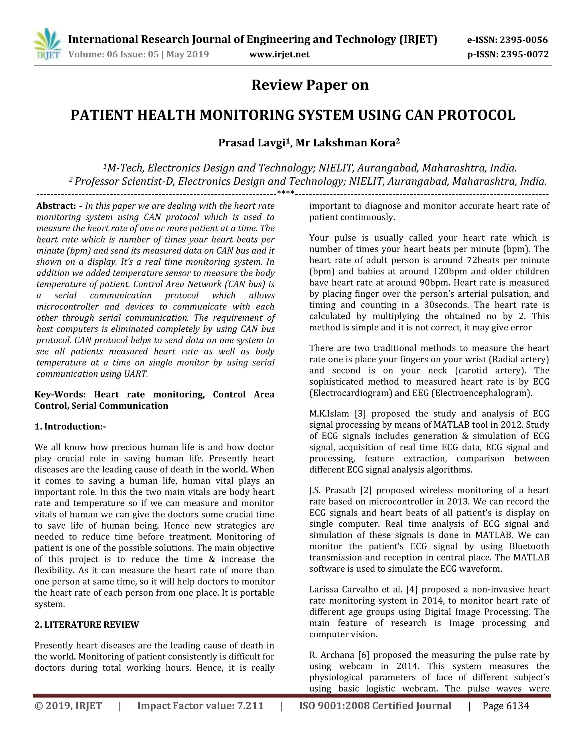International Research Journal of Engineering and Technology (IRJET) e-ISSN: 2395-0056
Volume: 06 Issue: 05 | May 2019 www.irjet.net p-ISSN: 2395-0072
© 2019, IRJET | Impact Factor value: 7.211 | ISO 9001:2008 Certified Journal | Page 6134
Review Paper on
PATIENT HEALTH MONITORING SYSTEM USING CAN PROTOCOL
Prasad Lavgi1, Mr Lakshman Kora2
1M-Tech, Electronics Design and Technology; NIELIT, Aurangabad, Maharashtra, India.
2 Professor Scientist-D, Electronics Design and Technology; NIELIT, Aurangabad, Maharashtra, India.
---------------------------------------------------------------------****-------------------------------------------------------------------------
Abstract: - In this paper we are dealing with the heart rate
monitoring system using CAN protocol which is used to
measure the heart rate of one or more patient at a time. The
heart rate which is number of times your heart beats per
minute (bpm) and send its measured data on CAN bus and it
shown on a display. It’s a real time monitoring system. In
addition we added temperature sensor to measure the body
temperature of patient. Control Area Network (CAN bus) is
a serial communication protocol which allows
microcontroller and devices to communicate with each
other through serial communication. The requirement of
host computers is eliminated completely by using CAN bus
protocol. CAN protocol helps to send data on one system to
see all patients measured heart rate as well as body
temperature at a time on single monitor by using serial
communication using UART.
Key-Words: Heart rate monitoring, Control Area
Control, Serial Communication
1. Introduction:-
We all know how precious human life is and how doctor
play crucial role in saving human life. Presently heart
diseases are the leading cause of death in the world. When
it comes to saving a human life, human vital plays an
important role. In this the two main vitals are body heart
rate and temperature so if we can measure and monitor
vitals of human we can give the doctors some crucial time
to save life of human being. Hence new strategies are
needed to reduce time before treatment. Monitoring of
patient is one of the possible solutions. The main objective
of this project is to reduce the time & increase the
flexibility. As it can measure the heart rate of more than
one person at same time, so it will help doctors to monitor
the heart rate of each person from one place. It is portable
system.
2. LITERATURE REVIEW
Presently heart diseases are the leading cause of death in
the world. Monitoring of patient consistently is difficult for
doctors during total working hours. Hence, it is really
important to diagnose and monitor accurate heart rate of
patient continuously.
Your pulse is usually called your heart rate which is
number of times your heart beats per minute (bpm). The
heart rate of adult person is around 72beats per minute
(bpm) and babies at around 120bpm and older children
have heart rate at around 90bpm. Heart rate is measured
by placing finger over the person’s arterial pulsation, and
timing and counting in a 30seconds. The heart rate is
calculated by multiplying the obtained no by 2. This
method is simple and it is not correct, it may give error
There are two traditional methods to measure the heart
rate one is place your fingers on your wrist (Radial artery)
and second is on your neck (carotid artery). The
sophisticated method to measured heart rate is by ECG
(Electrocardiogram) and EEG (Electroencephalogram).
M.K.Islam [3] proposed the study and analysis of ECG
signal processing by means of MATLAB tool in 2012. Study
of ECG signals includes generation & simulation of ECG
signal, acquisition of real time ECG data, ECG signal and
processing, feature extraction, comparison between
different ECG signal analysis algorithms.
J.S. Prasath [2] proposed wireless monitoring of a heart
rate based on microcontroller in 2013. We can record the
ECG signals and heart beats of all patient’s is display on
single computer. Real time analysis of ECG signal and
simulation of these signals is done in MATLAB. We can
monitor the patient’s ECG signal by using Bluetooth
transmission and reception in central place. The MATLAB
software is used to simulate the ECG waveform.
Larissa Carvalho et al. [4] proposed a non-invasive heart
rate monitoring system in 2014, to monitor heart rate of
different age groups using Digital Image Processing. The
main feature of research is Image processing and
computer vision.
R. Archana [6] proposed the measuring the pulse rate by
using webcam in 2014. This system measures the
physiological parameters of face of different subject’s
using basic logistic webcam. The pulse waves were
 