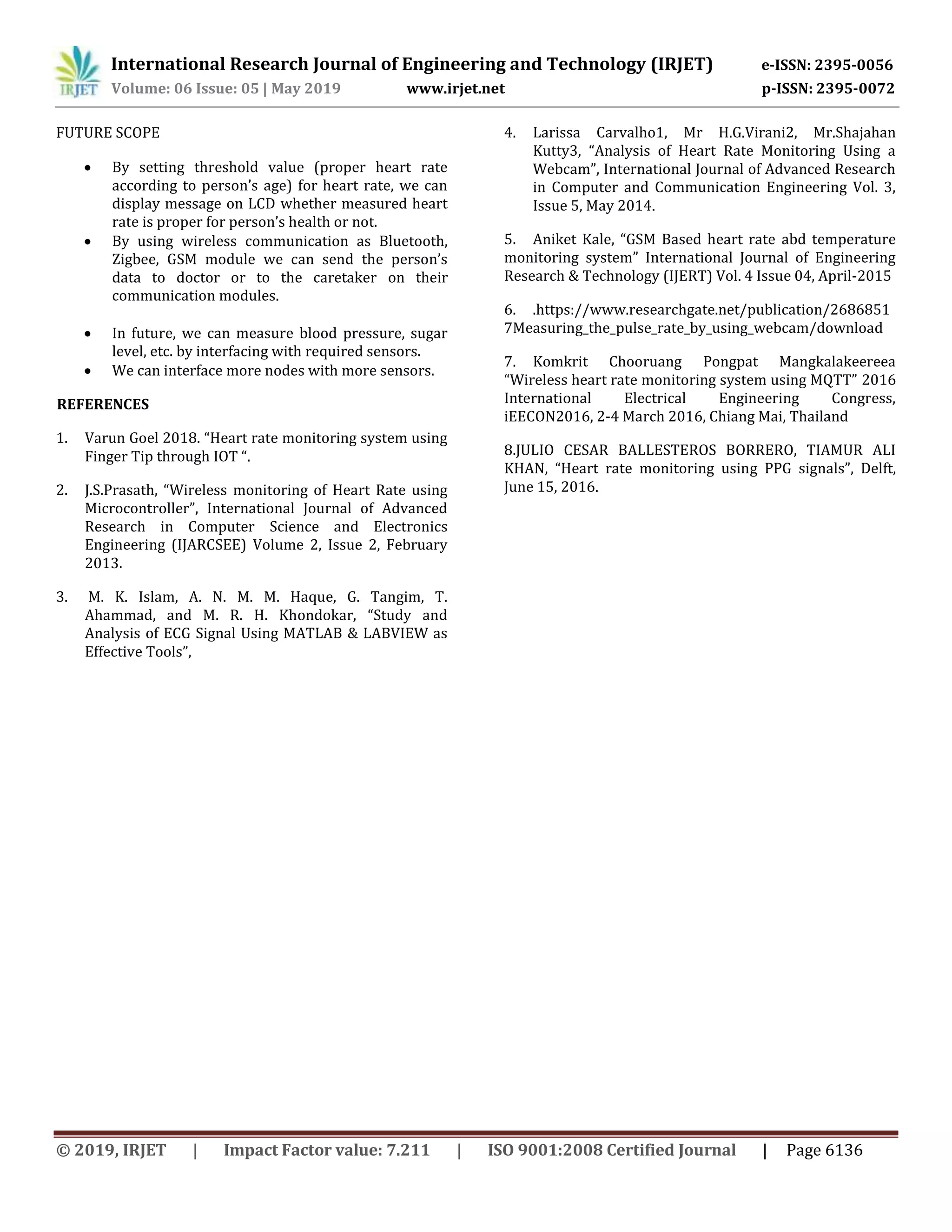 International Research Journal of Engineering and Technology (IRJET) e-ISSN: 2395-0056
Volume: 06 Issue: 05 | May 2019 www.irjet.net p-ISSN: 2395-0072
© 2019, IRJET | Impact Factor value: 7.211 | ISO 9001:2008 Certified Journal | Page 6136
FUTURE SCOPE
 By setting threshold value (proper heart rate
according to person’s age) for heart rate, we can
display message on LCD whether measured heart
rate is proper for person’s health or not.
 By using wireless communication as Bluetooth,
Zigbee, GSM module we can send the person’s
data to doctor or to the caretaker on their
communication modules.
 In future, we can measure blood pressure, sugar
level, etc. by interfacing with required sensors.
 We can interface more nodes with more sensors.
REFERENCES
1. Varun Goel 2018. “Heart rate monitoring system using
Finger Tip through IOT “.
2. J.S.Prasath, “Wireless monitoring of Heart Rate using
Microcontroller”, International Journal of Advanced
Research in Computer Science and Electronics
Engineering (IJARCSEE) Volume 2, Issue 2, February
2013.
3. M. K. Islam, A. N. M. M. Haque, G. Tangim, T.
Ahammad, and M. R. H. Khondokar, “Study and
Analysis of ECG Signal Using MATLAB & LABVIEW as
Effective Tools”,
4. Larissa Carvalho1, Mr H.G.Virani2, Mr.Shajahan
Kutty3, “Analysis of Heart Rate Monitoring Using a
Webcam”, International Journal of Advanced Research
in Computer and Communication Engineering Vol. 3,
Issue 5, May 2014.
5. Aniket Kale, “GSM Based heart rate abd temperature
monitoring system” International Journal of Engineering
Research & Technology (IJERT) Vol. 4 Issue 04, April-2015
6. .https://www.researchgate.net/publication/2686851
7Measuring_the_pulse_rate_by_using_webcam/download
7. Komkrit Chooruang Pongpat Mangkalakeereea
“Wireless heart rate monitoring system using MQTT” 2016
International Electrical Engineering Congress,
iEECON2016, 2-4 March 2016, Chiang Mai, Thailand
8.JULIO CESAR BALLESTEROS BORRERO, TIAMUR ALI
KHAN, “Heart rate monitoring using PPG signals”, Delft,
June 15, 2016.
 