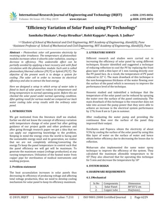 International Research Journal of Engineering and Technology (IRJET) e-ISSN: 2395-0056
Volume: 06 Issue: 05 | May 2019 www.irjet.net p-ISSN: 2395-0072
© 2019, IRJET | Impact Factor value: 7.211 | ISO 9001:2008 Certified Journal | Page 6229
“Efficiency Variation of Solar Panel using PV Technology”
Samiksha Dhakate1, Pooja Hirudkar2, Rohit Kapgate3, Rupesh. S. Jadhav4
1,2,3Student of School of Mechanical and Civil Engineering, MIT Academy of Engineering, Alandi(D), Pune
4Assistant Professor of School of Mechanical and Civil Engineering, MIT Academy of Engineering, Alandi(D), Pune
----------------------------------------------------------------------------***--------------------------------------------------------------------------
Abstract – Photovoltaic solar cell generates electricity by
receiving solar irradiance. The temperature of photovoltaic
modules increases when it absorbs solar radiation, causing a
decrease in efficiency. This undesirable effect can be
partially avoided by applying a heat recovery unit with fluid
circulation with the photovoltaic module. Such unit is called
photovoltaic/thermal collector (PV/T) or hybrid (PV/T). The
objective of the present work is to design a system for
cooling .The solar cell in order to increase its electrical
efficiency and also to extract the heat energy.
Here we designed a setup in which array of water tube is
fitted to back of solar panel to reduce its temperature and
bring temperature to normal operating point. Before this we
checked the solar panel under normal operating condition.
After getting result for various model we compared our back
water cooling tube array results with the ordinary solar
panel.
1. INTRODUCTION
We got motivated from the literature stuff we studied.
Earlier we did not know the concept of efficiency variation
with temperature change of solar panel but after getting
guidance of our project guide and other professor and
after going through research paper we got a idea that we
can apply our engineering knowledge to the problem.
Keeping in mind the energy crisis the world is facing and
the sustainable energy need and its generation, we realize
that we are not completely utilizing/converting the
energy.To keep the panel temperature in control such that
the panel efficiency we will get will be maximum. To
generate the maximum output (voltage production) at any
varying temperature. Utilization of the heated water from
copper pipe for sterilization of medical instruments and
washing purpose.
2. Problem statement
The heat accumulation increases in solar panels thus
decreasing its efficiency of producing voltage and affecting
total voltage production, thus we need to develop cooling
mechanism for solar panel to keep its efficiency maximum.
3. LITERATURE SURVEY
Different research and studies were carried out in
increasing the efficiency of solar panel by using different
techniques. Krauter identified and suggested a technique
of reducing reflection to cool the PV by replacing the front
glass layer with a thin layer of 1 mm running directly over
the PV panel face. As a result, the temperature of PV panel
reduced to 22° C. The main drawback of this technique is
the non-homogeneous thickness of the water flowing over
the surface of the panel which is necessary to improve the
performance level of the technique.
Hosseini studied and indentified a technique that the
temperature of the solar panel can be reduced by spraying
the water over the surface of the panel continuously. The
main drawback of this technique is the researcher does not
take into account the pump power that they were able to
achieve an increase in the electrical system performance
by 17% from 8 am to 5 pm in summer.
After readjusting the water pump and providing the
continuous flow over the surface of the panel they
improved their output.
Dorobantu and Popescu obtain the electricity of about
9.5% by cooling the surface of the solar panel by using thin
film layer of water on the surface of water and hence
obtain better efficiency due to decreasing the losses due to
reflection.
Moharram also implemented the same water sprey
technique to improve the efficiency of the system. They
calculated the maximum allowable temperature to be
45°.They also observed that for operating this technique
for 5 min and decrease the temperature by 10°
4. SYSTEM DESIGN
4.1HARDWARE REQUIREMENTS
4.1.1Mechanical
Sr.No Components Dimension
1. Solar Panel 30*35*2 cm
2. Copper tube Dia(6mm) ,
 