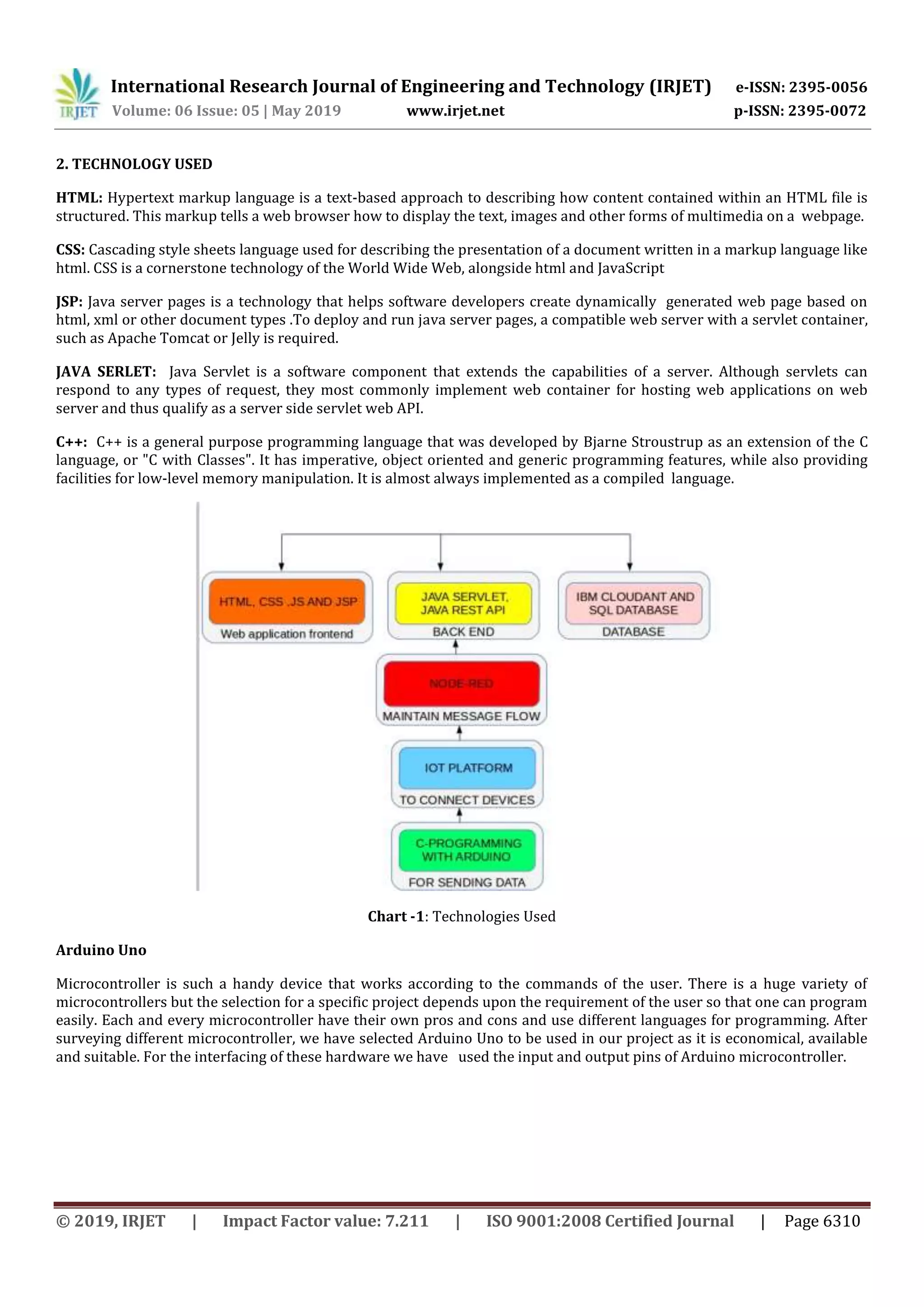 International Research Journal of Engineering and Technology (IRJET) e-ISSN: 2395-0056
Volume: 06 Issue: 05 | May 2019 www.irjet.net p-ISSN: 2395-0072
© 2019, IRJET | Impact Factor value: 7.211 | ISO 9001:2008 Certified Journal | Page 6310
2. TECHNOLOGY USED
HTML: Hypertext markup language is a text-based approach to describing how content contained within an HTML file is
structured. This markup tells a web browser how to display the text, images and other forms of multimedia on a webpage.
CSS: Cascading style sheets language used for describing the presentation of a document written in a markup language like
html. CSS is a cornerstone technology of the World Wide Web, alongside html and JavaScript
JSP: Java server pages is a technology that helps software developers create dynamically generated web page based on
html, xml or other document types .To deploy and run java server pages, a compatible web server with a servlet container,
such as Apache Tomcat or Jelly is required.
JAVA SERLET: Java Servlet is a software component that extends the capabilities of a server. Although servlets can
respond to any types of request, they most commonly implement web container for hosting web applications on web
server and thus qualify as a server side servlet web API.
C++: C++ is a general purpose programming language that was developed by Bjarne Stroustrup as an extension of the C
language, or "C with Classes". It has imperative, object oriented and generic programming features, while also providing
facilities for low-level memory manipulation. It is almost always implemented as a compiled language.
Chart -1: Technologies Used
Arduino Uno
Microcontroller is such a handy device that works according to the commands of the user. There is a huge variety of
microcontrollers but the selection for a specific project depends upon the requirement of the user so that one can program
easily. Each and every microcontroller have their own pros and cons and use different languages for programming. After
surveying different microcontroller, we have selected Arduino Uno to be used in our project as it is economical, available
and suitable. For the interfacing of these hardware we have used the input and output pins of Arduino microcontroller.
 
