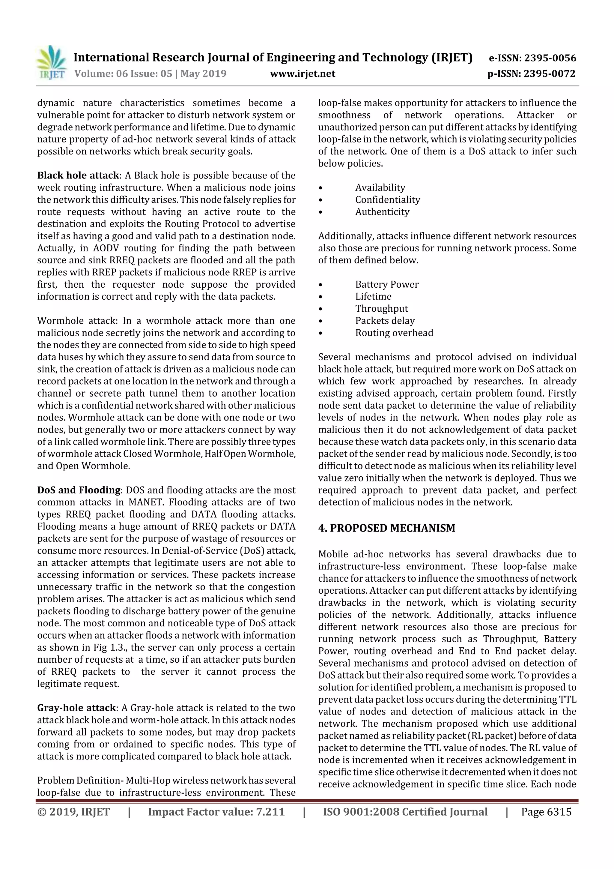 International Research Journal of Engineering and Technology (IRJET) e-ISSN: 2395-0056
Volume: 06 Issue: 05 | May 2019 www.irjet.net p-ISSN: 2395-0072
© 2019, IRJET | Impact Factor value: 7.211 | ISO 9001:2008 Certified Journal | Page 6315
dynamic nature characteristics sometimes become a
vulnerable point for attacker to disturb network system or
degrade network performance and lifetime. Due to dynamic
nature property of ad-hoc network several kinds of attack
possible on networks which break security goals.
Black hole attack: A Black hole is possible because of the
week routing infrastructure. When a malicious node joins
the network this difficultyarises.Thisnodefalselyreplies for
route requests without having an active route to the
destination and exploits the Routing Protocol to advertise
itself as having a good and valid path to a destination node.
Actually, in AODV routing for finding the path between
source and sink RREQ packets are flooded and all the path
replies with RREP packets if malicious node RREP is arrive
first, then the requester node suppose the provided
information is correct and reply with the data packets.
Wormhole attack: In a wormhole attack more than one
malicious node secretly joins the network and according to
the nodes they are connected from side to side to high speed
data buses by which they assure to send data from source to
sink, the creation of attack is driven as a malicious node can
record packets at one location in the network and through a
channel or secrete path tunnel them to another location
which is a confidential network shared with other malicious
nodes. Wormhole attack can be done with one node or two
nodes, but generally two or more attackers connect by way
of a link called wormhole link. Therearepossiblythreetypes
of wormhole attack Closed Wormhole,HalfOpenWormhole,
and Open Wormhole.
DoS and Flooding: DOS and flooding attacks are the most
common attacks in MANET. Flooding attacks are of two
types RREQ packet flooding and DATA flooding attacks.
Flooding means a huge amount of RREQ packets or DATA
packets are sent for the purpose of wastage of resources or
consume more resources. In Denial-of-Service (DoS) attack,
an attacker attempts that legitimate users are not able to
accessing information or services. These packets increase
unnecessary traffic in the network so that the congestion
problem arises. The attacker is act as malicious which send
packets flooding to discharge battery power of the genuine
node. The most common and noticeable type of DoS attack
occurs when an attacker floods a network with information
as shown in Fig 1.3., the server can only process a certain
number of requests at a time, so if an attacker puts burden
of RREQ packets to the server it cannot process the
legitimate request.
Gray-hole attack: A Gray-hole attack is related to the two
attack black hole and worm-hole attack. In this attack nodes
forward all packets to some nodes, but may drop packets
coming from or ordained to specific nodes. This type of
attack is more complicated compared to black hole attack.
Problem Definition- Multi-Hop wirelessnetwork hasseveral
loop-false due to infrastructure-less environment. These
loop-false makes opportunity for attackers to influence the
smoothness of network operations. Attacker or
unauthorized person can put different attacksbyidentifying
loop-false in the network, which is violatingsecuritypolicies
of the network. One of them is a DoS attack to infer such
below policies.
• Availability
• Confidentiality
• Authenticity
Additionally, attacks influence different network resources
also those are precious for running network process. Some
of them defined below.
• Battery Power
• Lifetime
• Throughput
• Packets delay
• Routing overhead
Several mechanisms and protocol advised on individual
black hole attack, but required more work on DoS attack on
which few work approached by researches. In already
existing advised approach, certain problem found. Firstly
node sent data packet to determine the value of reliability
levels of nodes in the network. When nodes play role as
malicious then it do not acknowledgement of data packet
because these watch data packets only, in this scenario data
packet of the sender read by malicious node. Secondly,istoo
difficult to detect node as malicious when its reliability level
value zero initially when the network is deployed. Thus we
required approach to prevent data packet, and perfect
detection of malicious nodes in the network.
4. PROPOSED MECHANISM
Mobile ad-hoc networks has several drawbacks due to
infrastructure-less environment. These loop-false make
chance for attackers to influence the smoothnessofnetwork
operations. Attacker can put different attacks by identifying
drawbacks in the network, which is violating security
policies of the network. Additionally, attacks influence
different network resources also those are precious for
running network process such as Throughput, Battery
Power, routing overhead and End to End packet delay.
Several mechanisms and protocol advised on detection of
DoS attack but their also required some work. To provides a
solution for identified problem, a mechanism is proposed to
prevent data packet loss occurs during the determining TTL
value of nodes and detection of malicious attack in the
network. The mechanism proposed which use additional
packet named as reliability packet (RLpacket)beforeofdata
packet to determine the TTL value of nodes. The RL value of
node is incremented when it receives acknowledgement in
specific time slice otherwise itdecremented whenitdoesnot
receive acknowledgement in specific time slice. Each node
 