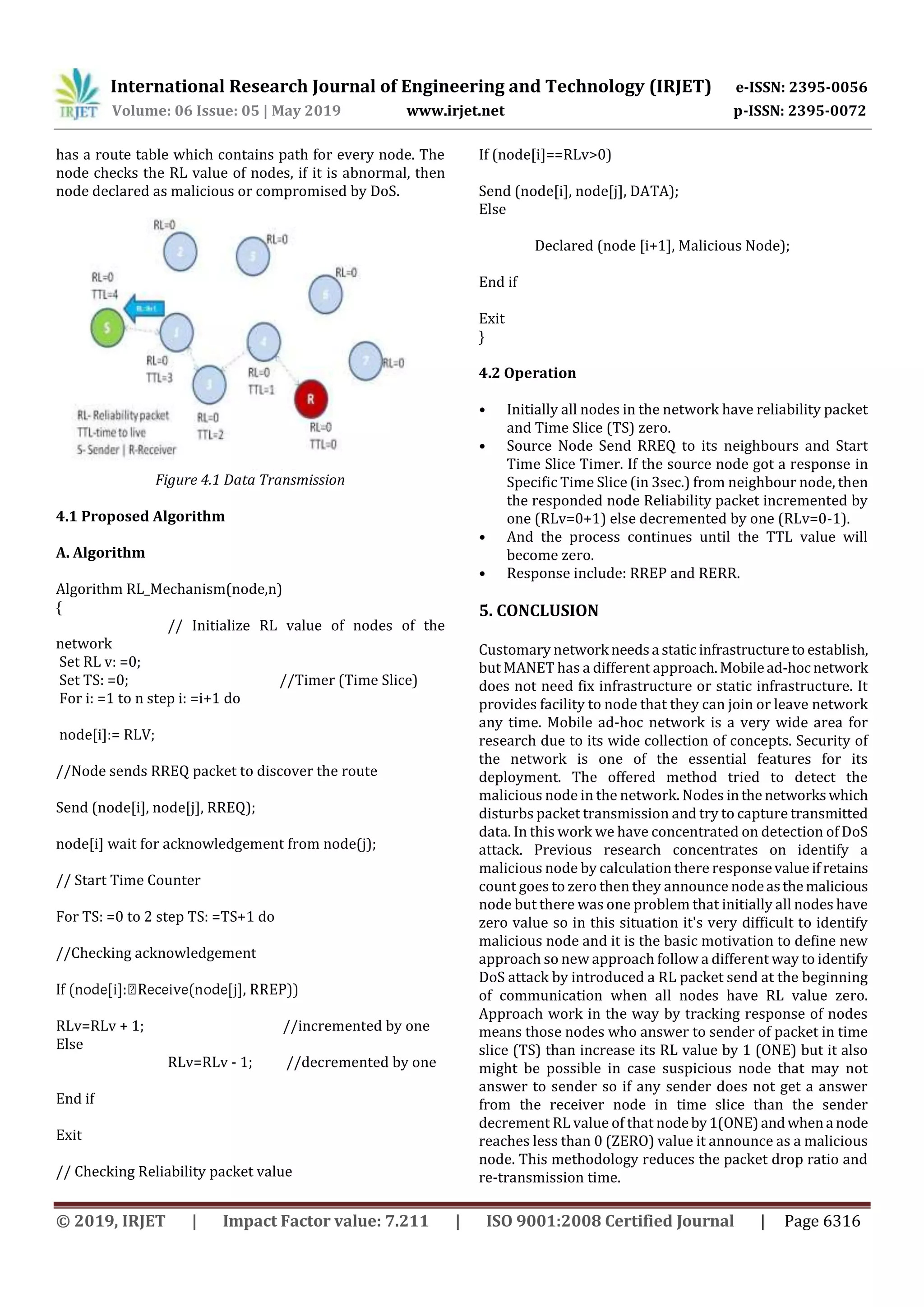 International Research Journal of Engineering and Technology (IRJET) e-ISSN: 2395-0056
Volume: 06 Issue: 05 | May 2019 www.irjet.net p-ISSN: 2395-0072
© 2019, IRJET | Impact Factor value: 7.211 | ISO 9001:2008 Certified Journal | Page 6316
has a route table which contains path for every node. The
node checks the RL value of nodes, if it is abnormal, then
node declared as malicious or compromised by DoS.
Figure 4.1 Data Transmission
4.1 Proposed Algorithm
A. Algorithm
Algorithm RL_Mechanism(node,n)
{
// Initialize RL value of nodes of the
network
Set RL v: =0;
Set TS: =0; //Timer (Time Slice)
For i: =1 to n step i: =i+1 do
node[i]:= RLV;
//Node sends RREQ packet to discover the route
Send (node[i], node[j], RREQ);
node[i] wait for acknowledgement from node(j);
// Start Time Counter
For TS: =0 to 2 step TS: =TS+1 do
//Checking acknowledgement
RLv=RLv + 1; //incremented by one
Else
RLv=RLv - 1; //decremented by one
End if
Exit
// Checking Reliability packet value
If (node[i]==RLv>0)
Send (node[i], node[j], DATA);
Else
Declared (node [i+1], Malicious Node);
End if
Exit
}
4.2 Operation
• Initially all nodes in the network have reliability packet
and Time Slice (TS) zero.
• Source Node Send RREQ to its neighbours and Start
Time Slice Timer. If the source node got a response in
Specific Time Slice (in 3sec.) from neighbour node, then
the responded node Reliability packet incremented by
one (RLv=0+1) else decremented by one (RLv=0-1).
• And the process continues until the TTL value will
become zero.
• Response include: RREP and RERR.
5. CONCLUSION
Customary network needsa staticinfrastructureto establish,
but MANET has a different approach.Mobilead-hocnetwork
does not need fix infrastructure or static infrastructure. It
provides facility to node that they can join or leave network
any time. Mobile ad-hoc network is a very wide area for
research due to its wide collection of concepts. Security of
the network is one of the essential features for its
deployment. The offered method tried to detect the
malicious node in the network. Nodes inthe networkswhich
disturbs packet transmission and try to capture transmitted
data. In this work we have concentrated on detection of DoS
attack. Previous research concentrates on identify a
malicious node by calculation there responsevalue if retains
count goes to zero then they announce nodeasthemalicious
node but there was one problem that initially all nodes have
zero value so in this situation it's very difficult to identify
malicious node and it is the basic motivation to define new
approach so new approach follow a different way to identify
DoS attack by introduced a RL packet send at the beginning
of communication when all nodes have RL value zero.
Approach work in the way by tracking response of nodes
means those nodes who answer to sender of packet in time
slice (TS) than increase its RL value by 1 (ONE) but it also
might be possible in case suspicious node that may not
answer to sender so if any sender does not get a answer
from the receiver node in time slice than the sender
decrement RL value of that nodeby1(ONE)andwhena node
reaches less than 0 (ZERO) value it announce as a malicious
node. This methodology reduces the packet drop ratio and
re-transmission time.
 