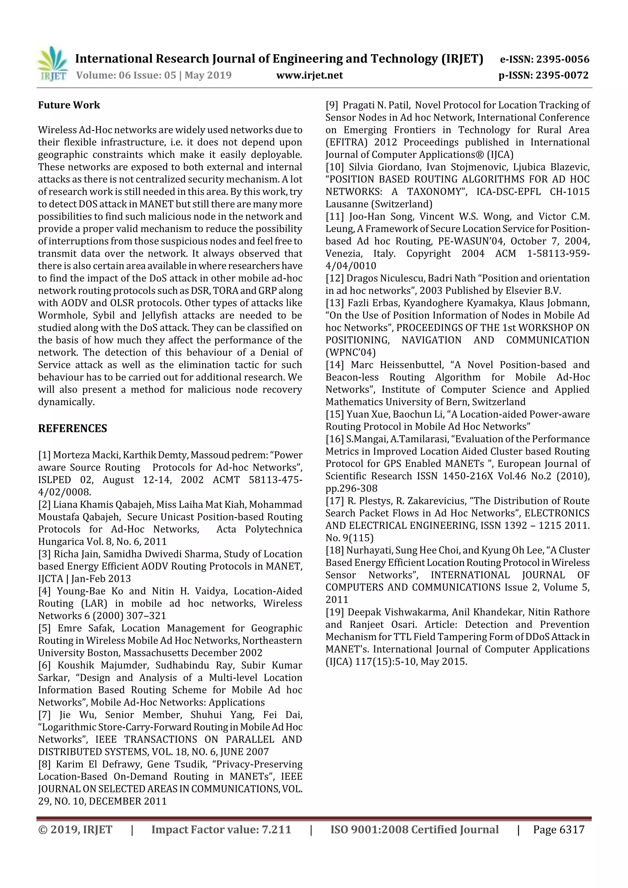 International Research Journal of Engineering and Technology (IRJET) e-ISSN: 2395-0056
Volume: 06 Issue: 05 | May 2019 www.irjet.net p-ISSN: 2395-0072
© 2019, IRJET | Impact Factor value: 7.211 | ISO 9001:2008 Certified Journal | Page 6317
Future Work
Wireless Ad-Hoc networks are widely used networks due to
their flexible infrastructure, i.e. it does not depend upon
geographic constraints which make it easily deployable.
These networks are exposed to both external and internal
attacks as there is not centralized security mechanism. A lot
of research work is still needed in this area. By this work, try
to detect DOS attack in MANET but still there are manymore
possibilities to find such malicious node in the network and
provide a proper valid mechanism to reduce the possibility
of interruptions from those suspicious nodes and feel free to
transmit data over the network. It always observed that
there is also certain area availableinwhereresearchershave
to find the impact of the DoS attack in other mobile ad-hoc
network routing protocols suchasDSR, TORAandGRPalong
with AODV and OLSR protocols. Other types of attacks like
Wormhole, Sybil and Jellyfish attacks are needed to be
studied along with the DoS attack. They can be classified on
the basis of how much they affect the performance of the
network. The detection of this behaviour of a Denial of
Service attack as well as the elimination tactic for such
behaviour has to be carried out for additional research. We
will also present a method for malicious node recovery
dynamically.
REFERENCES
[1] Morteza Macki, Karthik Demty,Massoudpedrem:“Power
aware Source Routing Protocols for Ad-hoc Networks”,
ISLPED 02, August 12-14, 2002 ACMT 58113-475-
4/02/0008.
[2] Liana Khamis Qabajeh, Miss Laiha Mat Kiah, Mohammad
Moustafa Qabajeh, Secure Unicast Position-based Routing
Protocols for Ad-Hoc Networks, Acta Polytechnica
Hungarica Vol. 8, No. 6, 2011
[3] Richa Jain, Samidha Dwivedi Sharma, Study of Location
based Energy Efficient AODV Routing Protocols in MANET,
IJCTA | Jan-Feb 2013
[4] Young-Bae Ko and Nitin H. Vaidya, Location-Aided
Routing (LAR) in mobile ad hoc networks, Wireless
Networks 6 (2000) 307–321
[5] Emre Safak, Location Management for Geographic
Routing in Wireless Mobile Ad Hoc Networks, Northeastern
University Boston, Massachusetts December 2002
[6] Koushik Majumder, Sudhabindu Ray, Subir Kumar
Sarkar, “Design and Analysis of a Multi-level Location
Information Based Routing Scheme for Mobile Ad hoc
Networks”, Mobile Ad-Hoc Networks: Applications
[7] Jie Wu, Senior Member, Shuhui Yang, Fei Dai,
“Logarithmic Store-Carry-ForwardRoutinginMobileAdHoc
Networks”, IEEE TRANSACTIONS ON PARALLEL AND
DISTRIBUTED SYSTEMS, VOL. 18, NO. 6, JUNE 2007
[8] Karim El Defrawy, Gene Tsudik, “Privacy-Preserving
Location-Based On-Demand Routing in MANETs”, IEEE
JOURNAL ON SELECTEDAREASIN COMMUNICATIONS,VOL.
29, NO. 10, DECEMBER 2011
[9] Pragati N. Patil, Novel Protocol for Location Tracking of
Sensor Nodes in Ad hoc Network, International Conference
on Emerging Frontiers in Technology for Rural Area
(EFITRA) 2012 Proceedings published in International
Journal of Computer Applications® (IJCA)
[10] Silvia Giordano, Ivan Stojmenovic, Ljubica Blazevic,
“POSITION BASED ROUTING ALGORITHMS FOR AD HOC
NETWORKS: A TAXONOMY”, ICA-DSC-EPFL CH-1015
Lausanne (Switzerland)
[11] Joo-Han Song, Vincent W.S. Wong, and Victor C.M.
Leung, A Framework of Secure LocationServiceforPosition-
based Ad hoc Routing, PE-WASUN’04, October 7, 2004,
Venezia, Italy. Copyright 2004 ACM 1-58113-959-
4/04/0010
[12] Dragos Niculescu, Badri Nath “Position and orientation
in ad hoc networks”, 2003 Published by Elsevier B.V.
[13] Fazli Erbas, Kyandoghere Kyamakya, Klaus Jobmann,
“On the Use of Position Information of Nodes in Mobile Ad
hoc Networks”, PROCEEDINGS OF THE 1st WORKSHOP ON
POSITIONING, NAVIGATION AND COMMUNICATION
(WPNC’04)
[14] Marc Heissenbuttel, “A Novel Position-based and
Beacon-less Routing Algorithm for Mobile Ad-Hoc
Networks”, Institute of Computer Science and Applied
Mathematics University of Bern, Switzerland
[15] Yuan Xue, Baochun Li, “A Location-aided Power-aware
Routing Protocol in Mobile Ad Hoc Networks”
[16] S.Mangai, A.Tamilarasi, “Evaluation of the Performance
Metrics in Improved Location Aided Cluster based Routing
Protocol for GPS Enabled MANETs ”, European Journal of
Scientific Research ISSN 1450-216X Vol.46 No.2 (2010),
pp.296-308
[17] R. Plestys, R. Zakarevicius, “The Distribution of Route
Search Packet Flows in Ad Hoc Networks”, ELECTRONICS
AND ELECTRICAL ENGINEERING, ISSN 1392 – 1215 2011.
No. 9(115)
[18] Nurhayati, Sung Hee Choi, and Kyung Oh Lee, “A Cluster
Based Energy EfficientLocationRoutingProtocol inWireless
Sensor Networks”, INTERNATIONAL JOURNAL OF
COMPUTERS AND COMMUNICATIONS Issue 2, Volume 5,
2011
[19] Deepak Vishwakarma, Anil Khandekar, Nitin Rathore
and Ranjeet Osari. Article: Detection and Prevention
Mechanism for TTL Field Tampering Form of DDoSAttack in
MANET's. International Journal of Computer Applications
(IJCA) 117(15):5-10, May 2015.
 
