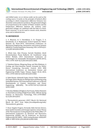 International Research Journal of Engineering and Technology (IRJET) e-ISSN: 2395-0056
Volume: 06 Issue: 05 | May 2019 www.irjet.net p-ISSN: 2395-0072
© 2019, IRJET | Impact Factor value: 7.211 | ISO 9001:2008 Certified Journal | Page 6403
and chilled water, ice or nitrous oxide can be used as the
cooling source. It works on the principle of Seebeck effect
according to which temperature difference between two
dissimilar semiconductorsproduces.Thegeneratedvoltages
are proportional to the number of Peltier modules and the
temperature difference between the surfaces. Later
generated voltages are stabilized with the help of a buck-
boost converter. It can be used in remote areas, domestic
areas and in industrial area.
VI. REFERENCES
1. S. Musorov, D. S. Chertikhina, S. N. Torgaev, T. G.
Evtushenko, O. A. Kozhemyak, Control System for Peltier
Element Air Dryer-2014, International Conference on
Mechanical Engineering, Automation and Control Systems
(MEACS),ITomsk Polytechnic University,978-1-4799-6221-
1/14/$31.00 ©2014 IEEE.
2. Allwin Jose, Alan D’souza, Sarvesh Dandekar, Jitesh
Karamchandani, Pavan Kulkarni, Air Conditioner using
Peltier Module, 2015 International Conference on
Technologies for Sustainable Development (ICTSD-2015),
978-1-4799- 8187-8/15/$31.00 ©2015 IEEE.
3. Takafumi Hatano, Mingcong Deng, and Shin Wakitani, A
Cooling and Heat-retention System Actuated by Peltier
Device Considering Fan-motor Control, 2014 IEEE
International Conference on Automation Science and
Engineering (CASE) Taipei, Taiwan, August 18-22, 2014,
978-1-4799-5283-0/14/$31.00 ©2014 IEEE
4. Saket Kumar, Ashutosh Gupta, Gaurav Yadav, Hemender
Pal Singh, Peltier Module for RefrigerationandHeatingusing
Embedded System,2015International ConferenceonRecent
Developments in Control, Automation and Power
Engineering (RDCAPE), 78-1-4799-7247-0/15/$31.00
©2015 IEEE
5. Niculina Bădălan (Drăghici), Paul Svasta, Peltier Elements
vs. Heat Sink in Cooling of High Power LEDs- 38thInt.Spring
Seminar on Electronics Technology, 978-1-4799-8860-
0/15/$31.00 ©2015
6. Thermoelectric generator. (2017, March 14). Retrieved
March 20, 2017, from https://en.wikipedia.org/wiki/
Thermoelectric_genertor.
7. Oscar Angeles Fragoso, Fernando Adán Serrano Orosco,
Jesús Audelo González and Georgiy Logvinov, Linear Theory
of the Thermoelectric Cooling BasedonthePeltierEffect-2nd
International Conference on Electrical and Electronics
Engineering (ICEEE) and XI Conference on Electrical
Engineering (CIE 2005)- - IEEE Catalog Number: 05EX1097
ISBN: 0-7803-9230-2/05/$20.00 ©2005 IEEE.
 