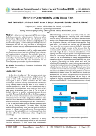 International Research Journal of Engineering and Technology (IRJET) e-ISSN: 2395-0056
Volume: 06 Issue: 05 | May 2019 www.irjet.net p-ISSN: 2395-0072
© 2019, IRJET | Impact Factor value: 7.211 | ISO 9001:2008 Certified Journal | Page 6400
Electricity Generation by using Waste Heat
Prof. Tabish Shah1, Akshay S. Patil2, Manoj S. Bidgar3, Rupesh B. Shelake4, Pratik R. Shinde5
1Professor, 2UG Student, 3UG Student, 4UG Student, 5UG Student
Electrical Engineering Department
Sandip Institute of Engineering & Management, Nashik, Maharashtra, India
-------------------------------------------------------------------------***------------------------------------------------------------------------
Abstract - A thermoelectric generator (TEG), also called a
Seebeck generator, is a solid state device that converts heat
(temperature differences) directly into electrical energy
through a phenomenon called the Seebeck effect (a form of
thermoelectric effect). Thermoelectricgeneratorsfunction like
heat engines, but are less bulky and have no moving parts.
However, TEGs are typically more expensive and less efficient.
Thermoelectric generators could be used in power plants
in order to convert waste heat into additionalelectricalpower
and in automobiles as automotive thermoelectric generators
(ATGs) to increase fuel efficiency. Another application is
radioisotope thermoelectric generators which are used in
space probes, which has the same mechanism but use
radioisotopes to generate the required heat Peltier.
Key Words: Thermoelectric Generator, Heat Engine, Solid
State Device etc.
I. INTR.ODUCTION
As the dawn breaks, every day we come across some
new technology or development in the field of science. The
scope of this wide spectrum in which humans are
encouraged to find a better substitute for the older
technologies has made so many advancements to makeday-
to-day life easy. One such major point of focus today is to
replace the electricity with the non-conventional energy
resource-harvesting methods. In thesameway,heatcanbea
good source to produce power from it. The principle of
Seeback effect can be used for such applications. A German
physicist - Thomas Seebeack, first described it as long ago in
1820. Two metals with a common contact point, where the
potential developed due to the temperaturedifferencein the
other two ends of metals, is all about Seeback effect. Peltier
module also follows the same principle. We have used TEC-
12706 in our experimentations to know ways to optimize
the use of a Peltier module. This paper shows that heat
harvested from different heat sources generate different
amount of voltages and overall power. Experimentations
also showed that using different ways to extract heat from
the other side of the module made output voltage to vary
accordingly.
These days the demand of electricity is rising
tremendously with the growing industries and household
electrical appliances. To fulfil these daily requirements
different energy sources like coal, water, wind and solar
energy are employed at a very high cost. From all these
sources, energy is extracted and utilized but the demand for
power is still at large. Even though the world is fastchanging
and developing there are still many villages and far flung
areas where electricity is not reached and still a demand.
From some the power generation method after harvesting
energy, heat is simply wasted as by product into the
environment. If such heat can be converted even in a small
mill watt range, it can be reuse in domestic low power
lighting and in running low power consumption electronic
products. According to thermodynamics law of energy also
known as law of conservation of energy, energy cannot be
created nor destroy but can be transformed from one form
to another. Thermoelectric device which work with the
principle of Seebeck effect converts temperature gradient
between the two junctions into voltage and viceversa canbe
utilize to harness electricity from heat. The basic generation
of electric power from thermocouple is as both the junction
is maintained at different temperature gradient i.e one side
is heated with a heat source and the other side is attached
with heat sink. The output voltage is directly proportional to
the temperature difference between the two sides of the
module. As the direct output of the device is normally low, it
is further amplified with a Darlingtonpairtransistorscircuit.
Fig.1 working principle of thermoelectric generator
 