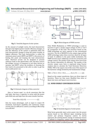International Research Journal of Engineering and Technology (IRJET) e-ISSN: 2395-0056
Volume: 06 Issue: 05 | May 2019 www.irjet.net p-ISSN: 2395-0072
© 2019, IRJET | Impact Factor value: 7.211 | ISO 9001:2008 Certified Journal | Page 6405
Fig -2: Simulink diagram of solar system
As the amount of sunlight varies, the load characteristic
that gives the highest power transfer efficiency changes, so
that the efficiency of the system is optimized when the
load characteristic changes to keep the power transfer at
highest efficiency. This load characteristic is called the
maximum power point (MPP) and MPPT is the process of
finding this point and keeping the load characteristic
there. Electrical circuits can be designed to present
arbitrary loads to the photovoltaic cells and then convert
the voltage, current, or frequency to suit other devices or
systems, and MPPT solves the problem of choosing the
best load to be presented to the cells in order to get the
most usable power out.
Fig -3: Schematic diagram of Zeta converter
Zeta, or ‘inverse sepic’, is a dc-dc converters, like Cuk
and Sepic, that have a capacitor in series with the power
path. Both zeta and Sepic have the same transfer function,
Vout=Vin x D/(1-D) ---------------------(1)
Zeta has many advantages, such as input to output DC
insulation, buck-boost capability and continuous output
current, but it is difficult to control, according to Microchip
in its AN1467.
Fig -4: Block diagram of PWM inverter
Pulse Width Modulation or PWM technology is used in
Inverters to give a steady output voltage of 230 or 110 V
AC irrespective of the load. The Inverters based on the
PWM technology are more superior to the conventional
inverters. The use of MOSFETs in the output stage and the
PWM technology makes these inverters ideal for all types
of loads. In addition to the pulse width modulation, the
PWM Inverters have additional circuits for protection and
voltage control. The quality of the output wave form from
the inverter determines its efficiency. The quality of the
inverter output wave form is expressed using Fourier
analysis data to calculate the Total Harmonic Distortion
(THD). THD is the square root of the sum of the squares of
the harmonic voltage divided by the fundamental voltage.
THD = √ V2 2 + V3 2 + V4 2…………. Vn 2 / V1 ---------(2)
Based on the output waveforms, there are three types of
Inverters. These are Sine wave, Modified Sine wave or
Quasi sine wave and Square wave inverters.
2.2. WIND ENERGY CONVERSION SYSTEM
Fig -5: Simulink diagram of wind system
Wind farms generally inject active power into the power
system based on two different types including inertia
control and primary frequency control. In inertia
approach, the existing kinetic energy of rotational masses
is utilised in frequency control and primary frequency
 