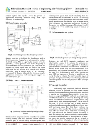 International Research Journal of Engineering and Technology (IRJET) e-ISSN: 2395-0056
Volume: 06 Issue: 05 | May 2019 www.irjet.net p-ISSN: 2395-0072
© 2019, IRJET | Impact Factor value: 7.211 | ISO 9001:2008 Certified Journal | Page 6406
control exploits the injected power to provide an
appropriate frequency response using pitch angle
controller as shown in fig.5
2.3 Diesel engine generator
Fig-6: Simulink diagram of diesel engine generator
A diesel generator is the blend of a diesel motor with an
electric generator (regularly an alternator) to produce
electrical energy. This is a particular instance of motor
generator. A diesel pressure start motor frequently is
intended to keep running on fuel oil, yet a few sorts are
adjusted for other liquid fuels or natural gas. Diesel
generating sets are utilized as a part of spots without
connection with a power grid, or as emergency
powersupply if the grid fails, and also for more complex
applications, for example, peak-lopping, grid support and
fare to the power grid.
2.4 Battery energy storage system
Fig-7: Simulink diagram of battery energy storage
system.
Battery system comprises of cells which have a qualities
working voltage and most extreme current potential.
Dominant part of battery energy storages system have
control power system that handle electricity from the
battery and makes it suitable for AC loads. This including
changing the current and voltages to maximize the power
output, coordinating the changed over AC power to AC
electrical system and goes to the end current flow out of
the system into grid during outages. The change from DC
to AC power in power conditioning system is finished by
an inverter.
2.5 Fuel energy storage system
Fig-8: Simulink diagram of fuel energy storage system
Hydrogen fuel cell (HFC) fascinates academics and
industrialists because it is suitable for emission-free
electricity generation and can be applicable in distributed
generation to the automobile industry. When burned, HFC
releases water vapor only into the environment. HFC
burns faster and contains considerable chemical energy
per mass (142 MJ) compared with other hydrocarbon
fuels. HFC has high energy density by weight and low
energy density by volume. The environmental impact of
hydrogen storage is desirable, which leads governments
across the globe to enhance the prospects of the hydrogen
economy.
3. Proposed Controller
First Fuzzy logic controller based on Mamdani
inference system is designed for given power system
problem. The input and output data so obtained is utilized
as training and testing data. Later adaptive neuro fuzzy
system is designed. ANFSEDIT toolbox is used to generate
ANFIS.fis file in MATLAB software. Training and testing
data is utilized to train and test the adaptive neuro fuzzy
system. Detail steps of designing of ANFIS can be found in
literature [3]. Briefly, the first layer in ANFIS structure
performs fuzzy formation and second layer performs fuzzy
AND and fuzzy rules. The third layer performs the
normalization of the membership functions and the fourth
layer is the conclusive part of fuzzy rules and finally, the
last layer calculates the network output. According to
these, it is obvious that the first and fourth layers in ANFIS
structure are adaptive layers in which Ci and σi in layer 1
are known as premise parameters that are related to
membership function of fuzzy input. In layer 4 ri, qi and pi
 