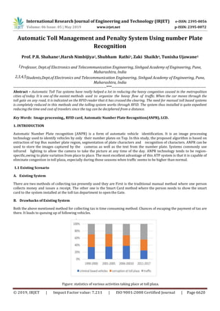 International Research Journal of Engineering and Technology (IRJET) e-ISSN: 2395-0056
Volume: 06 Issue: 05 | May 2019 www.irjet.net p-ISSN: 2395-0072
© 2019, IRJET | Impact Factor value: 7.211 | ISO 9001:2008 Certified Journal | Page 6620
Automatic Toll Management and Penalty System Using number Plate
Recognition
Prof. P.R. Shahane1,Harsh Nimbijiya2, Shubham Rathi3, Zaki Shaikh4, Tunisha Ujawane5
1Professor, Dept.of Electronics and Telecommunication Engineering, Sinhgad Academy of Engineering, Pune,
Maharashtra, India
2,3,4,5Students,Dept.of Electronics and Telecommunication Engineering, Sinhgad Academy of Engineering, Pune,
Maharashtra, India
---------------------------------------------------------------------***----------------------------------------------------------------------
Abstract – Automatic Toll Tax systems have really helped a lot in reducing the heavy congestion caused in the metropolitan
cities of today. It is one of the easiest methods used to organize the heavy flow of traffic. When the car moves through the
toll gate on any road, it is indicated on the RFID reader that it has crossed the clearing. The need for manual toll based systems
is completely reduced in this methods and the tolling system works through RFID. The system thus installed is quite expedient
reducing the time and cost of travelers since the tag can be deciphered from a distance.
Key Words: Image processing,, RFID card, Automatic Number Plate Recognition(ANPR), LCD.
1. INTRODUCTION
Automatic Number Plate recognition (ANPR) is a form of automatic vehicle identification. It is an image processing
technology used to identify vehicles by only their number plates on Top. In this study, the proposed algorithm is based on
extraction of top Bus number plate region, segmentation of plate characters and recognition of characters. ANPR can be
used to store the images captured by the cameras as well as the text from the number plate. Systems commonly use
infrared lighting to allow the camera to take the picture at any time of the day. ANPR technology tends to be region-
specific,owing to plate variation from place to place. The most excellent advantage of this ATP system is that it is capable of
eliminate congestion in toll plaza, especially during those seasons when traffic seems to be higher than normal.
1.1 Existing Scenario
A. Existing System
There are two methods of collecting tax presently used they are First is the traditional manual method where one person
collects money and issues a receipt. The other one is the Smart Card method where the person needs to show the smart
card to the system installed at the toll tax department to open the Gate.
B. Drawbacks of Existing System
Both the above mentioned method for collecting tax is time consuming method. Chances of escaping the payment of tax are
there. It leads to queuing up of following vehicles.
Figure: statistics of various activities taking place at toll plaza.
 