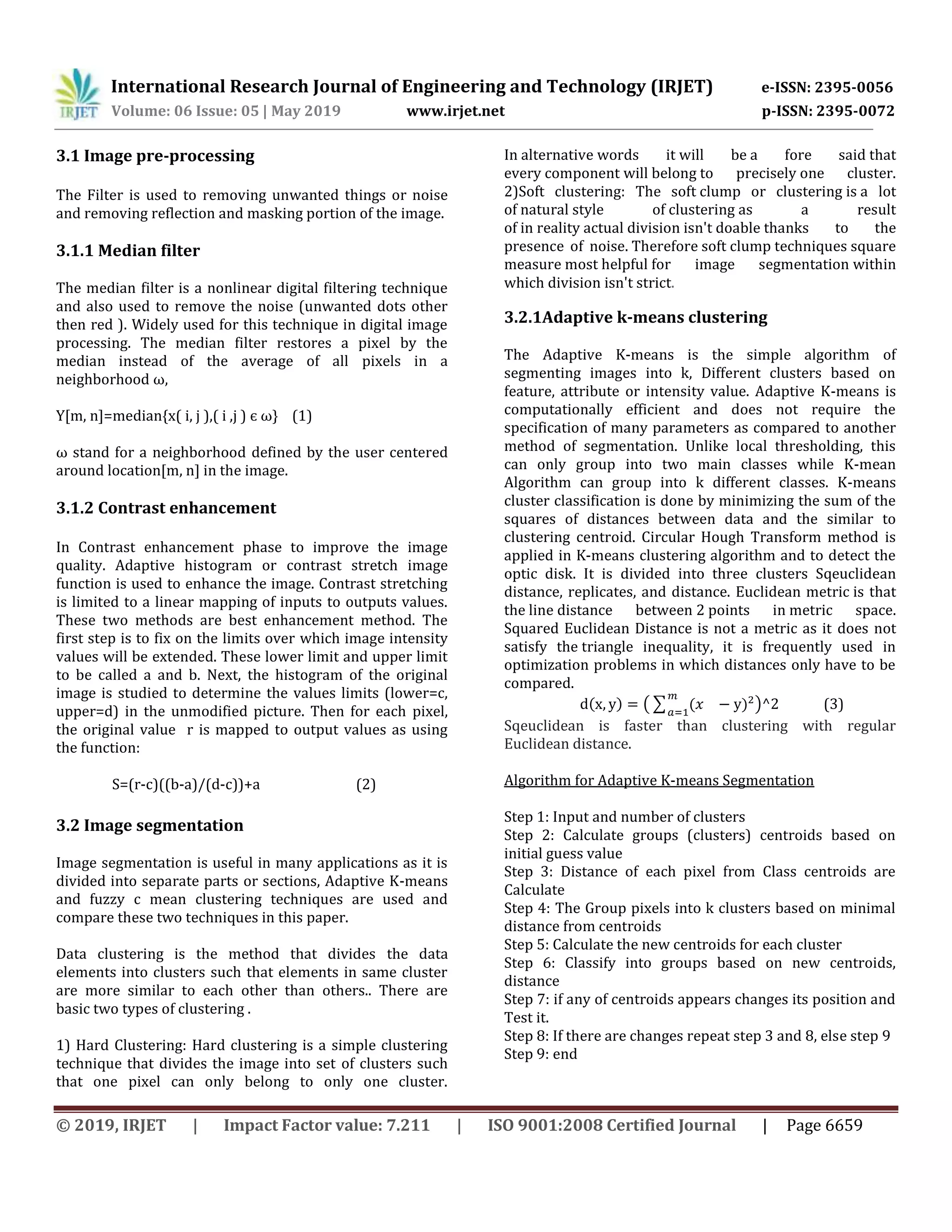 International Research Journal of Engineering and Technology (IRJET) e-ISSN: 2395-0056
Volume: 06 Issue: 05 | May 2019 www.irjet.net p-ISSN: 2395-0072
© 2019, IRJET | Impact Factor value: 7.211 | ISO 9001:2008 Certified Journal | Page 6659
3.1 Image pre-processing
The Filter is used to removing unwanted things or noise
and removing reflection and masking portion of the image.
3.1.1 Median filter
The median filter is a nonlinear digital filtering technique
and also used to remove the noise (unwanted dots other
then red ). Widely used for this technique in digital image
processing. The median filter restores a pixel by the
median instead of the average of all pixels in a
neighborhood ω,
Y[m, n]=median{x( i, j ),( i ,j ) є ω} (1)
ω stand for a neighborhood defined by the user centered
around location[m, n] in the image.
3.1.2 Contrast enhancement
In Contrast enhancement phase to improve the image
quality. Adaptive histogram or contrast stretch image
function is used to enhance the image. Contrast stretching
is limited to a linear mapping of inputs to outputs values.
These two methods are best enhancement method. The
first step is to fix on the limits over which image intensity
values will be extended. These lower limit and upper limit
to be called a and b. Next, the histogram of the original
image is studied to determine the values limits (lower=c,
upper=d) in the unmodified picture. Then for each pixel,
the original value r is mapped to output values as using
the function:
S=(r-c)((b-a)/(d-c))+a (2)
3.2 Image segmentation
Image segmentation is useful in many applications as it is
divided into separate parts or sections, Adaptive K-means
and fuzzy c mean clustering techniques are used and
compare these two techniques in this paper.
Data clustering is the method that divides the data
elements into clusters such that elements in same cluster
are more similar to each other than others.. There are
basic two types of clustering .
1) Hard Clustering: Hard clustering is a simple clustering
technique that divides the image into set of clusters such
that one pixel can only belong to only one cluster.
In alternative words it will be a fore said that
every component will belong to precisely one cluster.
2)Soft clustering: The soft clump or clustering is a lot
of natural style of clustering as a result
of in reality actual division isn't doable thanks to the
presence of noise. Therefore soft clump techniques square
measure most helpful for image segmentation within
which division isn't strict.
3.2.1Adaptive k-means clustering
The Adaptive K-means is the simple algorithm of
segmenting images into k, Different clusters based on
feature, attribute or intensity value. Adaptive K-means is
computationally efficient and does not require the
specification of many parameters as compared to another
method of segmentation. Unlike local thresholding, this
can only group into two main classes while K-mean
Algorithm can group into k different classes. K-means
cluster classification is done by minimizing the sum of the
squares of distances between data and the similar to
clustering centroid. Circular Hough Transform method is
applied in K-means clustering algorithm and to detect the
optic disk. It is divided into three clusters Sqeuclidean
distance, replicates, and distance. Euclidean metric is that
the line distance between 2 points in metric space.
Squared Euclidean Distance is not a metric as it does not
satisfy the triangle inequality, it is frequently used in
optimization problems in which distances only have to be
compared.
( ) (∑ ( ) ) (3)
Sqeuclidean is faster than clustering with regular
Euclidean distance.
Algorithm for Adaptive K-means Segmentation
Step 1: Input and number of clusters
Step 2: Calculate groups (clusters) centroids based on
initial guess value
Step 3: Distance of each pixel from Class centroids are
Calculate
Step 4: The Group pixels into k clusters based on minimal
distance from centroids
Step 5: Calculate the new centroids for each cluster
Step 6: Classify into groups based on new centroids,
distance
Step 7: if any of centroids appears changes its position and
Test it.
Step 8: If there are changes repeat step 3 and 8, else step 9
Step 9: end
 