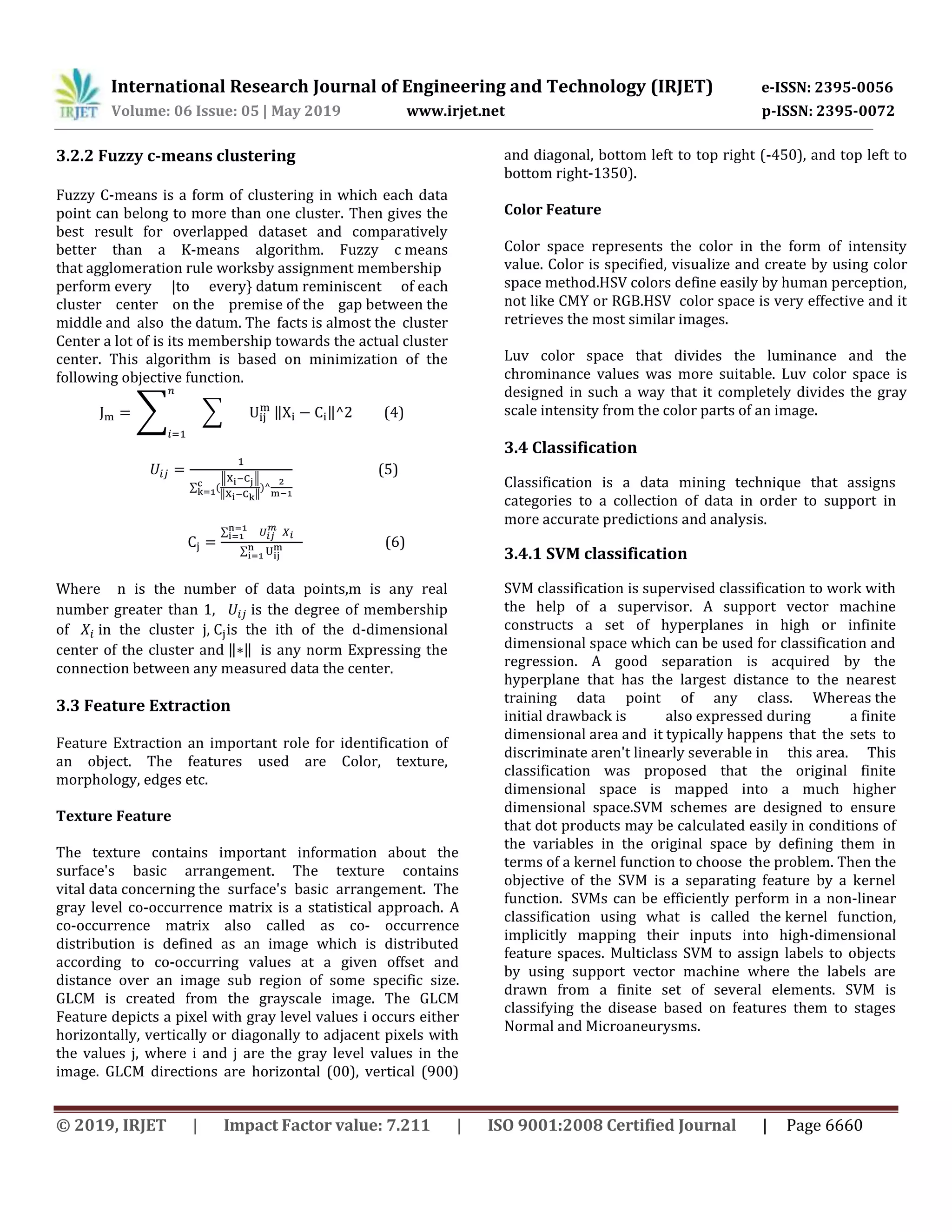 International Research Journal of Engineering and Technology (IRJET) e-ISSN: 2395-0056
Volume: 06 Issue: 05 | May 2019 www.irjet.net p-ISSN: 2395-0072
© 2019, IRJET | Impact Factor value: 7.211 | ISO 9001:2008 Certified Journal | Page 6660
3.2.2 Fuzzy c-means clustering
Fuzzy C-means is a form of clustering in which each data
point can belong to more than one cluster. Then gives the
best result for overlapped dataset and comparatively
better than a K-means algorithm. Fuzzy c means
that agglomeration rule worksby assignment membership
perform every |to every} datum reminiscent of each
cluster center on the premise of the gap between the
middle and also the datum. The facts is almost the cluster
Center a lot of is its membership towards the actual cluster
center. This algorithm is based on minimization of the
following objective function.
∑ ∑ ‖ ‖ (4)
∑ (
‖ ‖
‖ ‖
)
(5)
∑
∑
(6)
Where n is the number of data points,m is any real
number greater than 1, is the degree of membership
of in the cluster j, is the ith of the d-dimensional
center of the cluster and ‖ ‖ is any norm Expressing the
connection between any measured data the center.
3.3 Feature Extraction
Feature Extraction an important role for identification of
an object. The features used are Color, texture,
morphology, edges etc.
Texture Feature
The texture contains important information about the
surface's basic arrangement. The texture contains
vital data concerning the surface's basic arrangement. The
gray level co-occurrence matrix is a statistical approach. A
co-occurrence matrix also called as co- occurrence
distribution is defined as an image which is distributed
according to co-occurring values at a given offset and
distance over an image sub region of some specific size.
GLCM is created from the grayscale image. The GLCM
Feature depicts a pixel with gray level values i occurs either
horizontally, vertically or diagonally to adjacent pixels with
the values j, where i and j are the gray level values in the
image. GLCM directions are horizontal (00), vertical (900)
and diagonal, bottom left to top right (-450), and top left to
bottom right-1350).
Color Feature
Color space represents the color in the form of intensity
value. Color is specified, visualize and create by using color
space method.HSV colors define easily by human perception,
not like CMY or RGB.HSV color space is very effective and it
retrieves the most similar images.
Luv color space that divides the luminance and the
chrominance values was more suitable. Luv color space is
designed in such a way that it completely divides the gray
scale intensity from the color parts of an image.
3.4 Classification
Classification is a data mining technique that assigns
categories to a collection of data in order to support in
more accurate predictions and analysis.
3.4.1 SVM classification
SVM classification is supervised classification to work with
the help of a supervisor. A support vector machine
constructs a set of hyperplanes in high or infinite
dimensional space which can be used for classification and
regression. A good separation is acquired by the
hyperplane that has the largest distance to the nearest
training data point of any class. Whereas the
initial drawback is also expressed during a finite
dimensional area and it typically happens that the sets to
discriminate aren't linearly severable in this area. This
classification was proposed that the original finite
dimensional space is mapped into a much higher
dimensional space.SVM schemes are designed to ensure
that dot products may be calculated easily in conditions of
the variables in the original space by defining them in
terms of a kernel function to choose the problem. Then the
objective of the SVM is a separating feature by a kernel
function. SVMs can be efficiently perform in a non-linear
classification using what is called the kernel function,
implicitly mapping their inputs into high-dimensional
feature spaces. Multiclass SVM to assign labels to objects
by using support vector machine where the labels are
drawn from a finite set of several elements. SVM is
classifying the disease based on features them to stages
Normal and Microaneurysms.
 