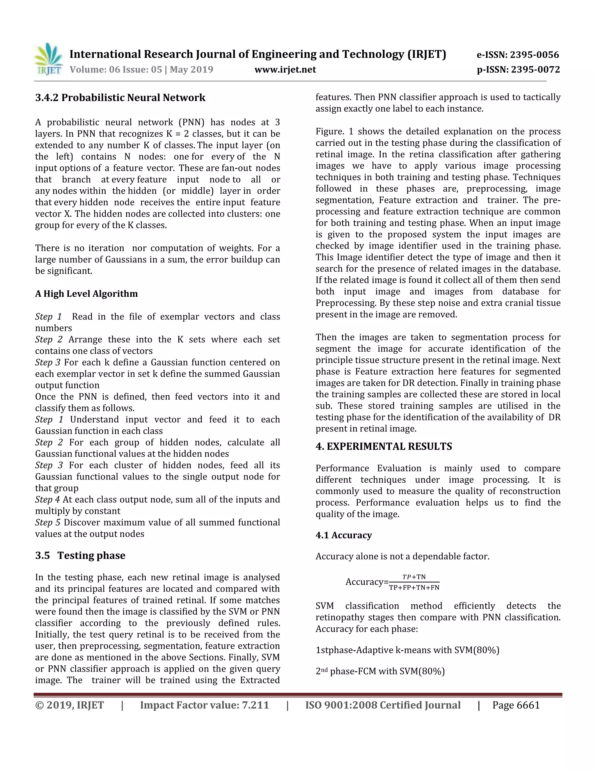International Research Journal of Engineering and Technology (IRJET) e-ISSN: 2395-0056
Volume: 06 Issue: 05 | May 2019 www.irjet.net p-ISSN: 2395-0072
© 2019, IRJET | Impact Factor value: 7.211 | ISO 9001:2008 Certified Journal | Page 6661
3.4.2 Probabilistic Neural Network
A probabilistic neural network (PNN) has nodes at 3
layers. In PNN that recognizes K = 2 classes, but it can be
extended to any number K of classes. The input layer (on
the left) contains N nodes: one for every of the N
input options of a feature vector. These are fan-out nodes
that branch at every feature input node to all or
any nodes within the hidden (or middle) layer in order
that every hidden node receives the entire input feature
vector X. The hidden nodes are collected into clusters: one
group for every of the K classes.
There is no iteration nor computation of weights. For a
large number of Gaussians in a sum, the error buildup can
be significant.
A High Level Algorithm
Step 1 Read in the file of exemplar vectors and class
numbers
Step 2 Arrange these into the K sets where each set
contains one class of vectors
Step 3 For each k define a Gaussian function centered on
each exemplar vector in set k define the summed Gaussian
output function
Once the PNN is defined, then feed vectors into it and
classify them as follows.
Step 1 Understand input vector and feed it to each
Gaussian function in each class
Step 2 For each group of hidden nodes, calculate all
Gaussian functional values at the hidden nodes
Step 3 For each cluster of hidden nodes, feed all its
Gaussian functional values to the single output node for
that group
Step 4 At each class output node, sum all of the inputs and
multiply by constant
Step 5 Discover maximum value of all summed functional
values at the output nodes
3.5 Testing phase
In the testing phase, each new retinal image is analysed
and its principal features are located and compared with
the principal features of trained retinal. If some matches
were found then the image is classified by the SVM or PNN
classifier according to the previously defined rules.
Initially, the test query retinal is to be received from the
user, then preprocessing, segmentation, feature extraction
are done as mentioned in the above Sections. Finally, SVM
or PNN classifier approach is applied on the given query
image. The trainer will be trained using the Extracted
features. Then PNN classifier approach is used to tactically
assign exactly one label to each instance.
Figure. 1 shows the detailed explanation on the process
carried out in the testing phase during the classification of
retinal image. In the retina classification after gathering
images we have to apply various image processing
techniques in both training and testing phase. Techniques
followed in these phases are, preprocessing, image
segmentation, Feature extraction and trainer. The pre-
processing and feature extraction technique are common
for both training and testing phase. When an input image
is given to the proposed system the input images are
checked by image identifier used in the training phase.
This Image identifier detect the type of image and then it
search for the presence of related images in the database.
If the related image is found it collect all of them then send
both input image and images from database for
Preprocessing. By these step noise and extra cranial tissue
present in the image are removed.
Then the images are taken to segmentation process for
segment the image for accurate identification of the
principle tissue structure present in the retinal image. Next
phase is Feature extraction here features for segmented
images are taken for DR detection. Finally in training phase
the training samples are collected these are stored in local
sub. These stored training samples are utilised in the
testing phase for the identification of the availability of DR
present in retinal image.
4. EXPERIMENTAL RESULTS
Performance Evaluation is mainly used to compare
different techniques under image processing. It is
commonly used to measure the quality of reconstruction
process. Performance evaluation helps us to find the
quality of the image.
4.1 Accuracy
Accuracy alone is not a dependable factor.
Accuracy=
SVM classification method efficiently detects the
retinopathy stages then compare with PNN classification.
Accuracy for each phase:
1stphase-Adaptive k-means with SVM(80%)
2nd phase-FCM with SVM(80%)
 
