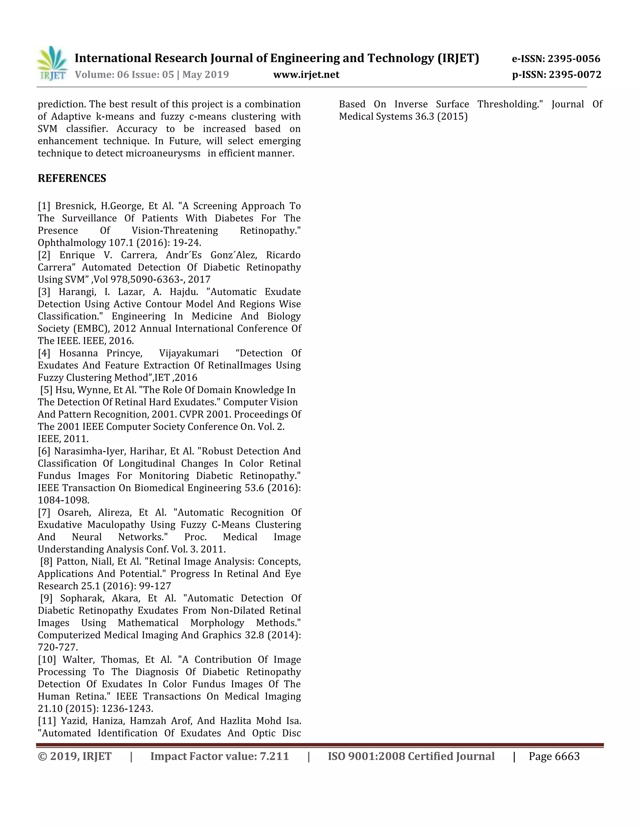 International Research Journal of Engineering and Technology (IRJET) e-ISSN: 2395-0056
Volume: 06 Issue: 05 | May 2019 www.irjet.net p-ISSN: 2395-0072
© 2019, IRJET | Impact Factor value: 7.211 | ISO 9001:2008 Certified Journal | Page 6663
prediction. The best result of this project is a combination
of Adaptive k-means and fuzzy c-means clustering with
SVM classifier. Accuracy to be increased based on
enhancement technique. In Future, will select emerging
technique to detect microaneurysms in efficient manner.
REFERENCES
[1] Bresnick, H.George, Et Al. "A Screening Approach To
The Surveillance Of Patients With Diabetes For The
Presence Of Vision-Threatening Retinopathy."
Ophthalmology 107.1 (2016): 19-24.
[2] Enrique V. Carrera, Andr´Es Gonz´Alez, Ricardo
Carrera” Automated Detection Of Diabetic Retinopathy
Using SVM” ,Vol 978,5090-6363-, 2017
[3] Harangi, I. Lazar, A. Hajdu. "Automatic Exudate
Detection Using Active Contour Model And Regions Wise
Classification." Engineering In Medicine And Biology
Society (EMBC), 2012 Annual International Conference Of
The IEEE. IEEE, 2016.
[4] Hosanna Princye, Vijayakumari “Detection Of
Exudates And Feature Extraction Of RetinalImages Using
Fuzzy Clustering Method”,IET ,2016
[5] Hsu, Wynne, Et Al. "The Role Of Domain Knowledge In
The Detection Of Retinal Hard Exudates." Computer Vision
And Pattern Recognition, 2001. CVPR 2001. Proceedings Of
The 2001 IEEE Computer Society Conference On. Vol. 2.
IEEE, 2011.
[6] Narasimha-Iyer, Harihar, Et Al. "Robust Detection And
Classification Of Longitudinal Changes In Color Retinal
Fundus Images For Monitoring Diabetic Retinopathy."
IEEE Transaction On Biomedical Engineering 53.6 (2016):
1084-1098.
[7] Osareh, Alireza, Et Al. "Automatic Recognition Of
Exudative Maculopathy Using Fuzzy C-Means Clustering
And Neural Networks." Proc. Medical Image
Understanding Analysis Conf. Vol. 3. 2011.
[8] Patton, Niall, Et Al. "Retinal Image Analysis: Concepts,
Applications And Potential." Progress In Retinal And Eye
Research 25.1 (2016): 99-127
[9] Sopharak, Akara, Et Al. "Automatic Detection Of
Diabetic Retinopathy Exudates From Non-Dilated Retinal
Images Using Mathematical Morphology Methods."
Computerized Medical Imaging And Graphics 32.8 (2014):
720-727.
[10] Walter, Thomas, Et Al. "A Contribution Of Image
Processing To The Diagnosis Of Diabetic Retinopathy
Detection Of Exudates In Color Fundus Images Of The
Human Retina." IEEE Transactions On Medical Imaging
21.10 (2015): 1236-1243.
[11] Yazid, Haniza, Hamzah Arof, And Hazlita Mohd Isa.
"Automated Identification Of Exudates And Optic Disc
Based On Inverse Surface Thresholding." Journal Of
Medical Systems 36.3 (2015)
 