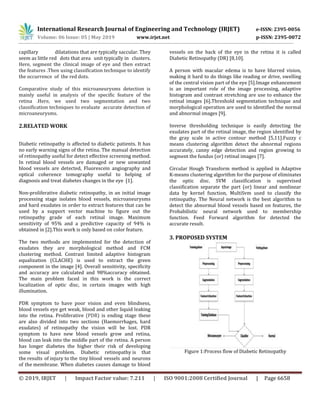 International Research Journal of Engineering and Technology (IRJET) e-ISSN: 2395-0056
Volume: 06 Issue: 05 | May 2019 www.irjet.net p-ISSN: 2395-0072
© 2019, IRJET | Impact Factor value: 7.211 | ISO 9001:2008 Certified Journal | Page 6658
capillary dilatations that are typically saccular. They
seem as little red dots that area unit typically in clusters.
Here, segment the clinical image of eye and then extract
the features .Then using classification technique to identify
the occurrence of the red dots.
Comparative study of this microaneurysms detection is
mainly useful in analysis of the specific feature of the
retina .Here, we used two segmentation and two
classification techniques to evaluate accurate detection of
microaneurysms.
2.RELATED WORK
Diabetic retinopathy is affected to diabetic patients. It has
no early warning signs of the retina. The manual detection
of retinopathy useful for detect effective screening method.
In retinal blood vessels are damaged or new unwanted
blood vessels are detected, Fluorescein angiography and
optical coherence tomography useful to helping of
diagnosis and treat diabetes changes in the eye [1].
Non-proliferative diabetic retinopathy, in an initial image
processing stage isolates blood vessels, microaneurysms
and hard exudates in order to extract features that can be
used by a support vector machine to figure out the
retinopathy grade of each retinal image. Maximum
sensitivity of 95% and a predictive capacity of 94% is
obtained in [2].This work is only based on color feature.
The two methods are implemented for the detection of
exudates they are morphological method and FCM
clustering method. Contrast limited adaptive histogram
equalization (CLACHE) is used to extract the green
component in the image [4]. Overall sensitivity, specificity
and accuracy are calculated and 98%accuracy obtained.
The main problem faced in this work is the correct
localization of optic disc, in certain images with high
illumination.
PDR symptom to have poor vision and even blindness,
blood vessels eye get weak, blood and other liquid leaking
into the retina. Proliferative (PDR) is ending stage these
are also divided into two sections (Haemorrhages, hard
exudates) of retinopathy the vision will be lost. PDR
symptom to have new blood vessels grow and retina,
blood can leak into the middle part of the retina. A person
has longer diabetes the higher their risk of developing
some visual problem. Diabetic retinopathy is that
the results of injury to the tiny blood vessels and neurons
of the membrane. When diabetes causes damage to blood
vessels on the back of the eye in the retina it is called
Diabetic Retinopathy (DR) [8,10].
A person with macular edema is to have blurred vision,
making it hard to do things like reading or drive, swelling
of the central vision part of the eye [5].Image enhancement
is an important role of the image processing, adaptive
histogram and contrast stretching are use to enhance the
retinal images [6].Threshold segmentation technique and
morphological operation are used to identified the normal
and abnormal images [9].
Inverse thresholding technique is easily detecting the
exudates part of the retinal image, the region identified by
the gray scale in active contour method [5,11].Fuzzy c
means clustering algorithm detect the abnormal regions
accurately, canny edge detection and region growing to
segment the fundus (or) retinal images [7].
Circular Hough Transform method is applied in Adaptive
K-means clustering algorithm for the purpose of eliminates
the optic disc. SVM classification is supervised
classification separate the part (or) linear and nonlinear
data by kernel function, MultiSvm used to classify the
retinopathy. The Neural network is the best algorithm to
detect the abnormal blood vessels based on features, the
Probabilistic neural network used to membership
function. Feed Forward algorithm for detected the
accurate result.
3. PROPOSED SYSTEM
Figure 1:Process flow of Diabetic Retinopathy
 