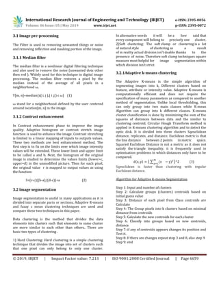 International Research Journal of Engineering and Technology (IRJET) e-ISSN: 2395-0056
Volume: 06 Issue: 05 | May 2019 www.irjet.net p-ISSN: 2395-0072
© 2019, IRJET | Impact Factor value: 7.211 | ISO 9001:2008 Certified Journal | Page 6659
3.1 Image pre-processing
The Filter is used to removing unwanted things or noise
and removing reflection and masking portion of the image.
3.1.1 Median filter
The median filter is a nonlinear digital filtering technique
and also used to remove the noise (unwanted dots other
then red ). Widely used for this technique in digital image
processing. The median filter restores a pixel by the
median instead of the average of all pixels in a
neighborhood ω,
Y[m, n]=median{x( i, j ),( i ,j ) є ω} (1)
ω stand for a neighborhood defined by the user centered
around location[m, n] in the image.
3.1.2 Contrast enhancement
In Contrast enhancement phase to improve the image
quality. Adaptive histogram or contrast stretch image
function is used to enhance the image. Contrast stretching
is limited to a linear mapping of inputs to outputs values.
These two methods are best enhancement method. The
first step is to fix on the limits over which image intensity
values will be extended. These lower limit and upper limit
to be called a and b. Next, the histogram of the original
image is studied to determine the values limits (lower=c,
upper=d) in the unmodified picture. Then for each pixel,
the original value r is mapped to output values as using
the function:
S=(r-c)((b-a)/(d-c))+a (2)
3.2 Image segmentation
Image segmentation is useful in many applications as it is
divided into separate parts or sections, Adaptive K-means
and fuzzy c mean clustering techniques are used and
compare these two techniques in this paper.
Data clustering is the method that divides the data
elements into clusters such that elements in same cluster
are more similar to each other than others.. There are
basic two types of clustering .
1) Hard Clustering: Hard clustering is a simple clustering
technique that divides the image into set of clusters such
that one pixel can only belong to only one cluster.
In alternative words it will be a fore said that
every component will belong to precisely one cluster.
2)Soft clustering: The soft clump or clustering is a lot
of natural style of clustering as a result
of in reality actual division isn't doable thanks to the
presence of noise. Therefore soft clump techniques square
measure most helpful for image segmentation within
which division isn't strict.
3.2.1Adaptive k-means clustering
The Adaptive K-means is the simple algorithm of
segmenting images into k, Different clusters based on
feature, attribute or intensity value. Adaptive K-means is
computationally efficient and does not require the
specification of many parameters as compared to another
method of segmentation. Unlike local thresholding, this
can only group into two main classes while K-mean
Algorithm can group into k different classes. K-means
cluster classification is done by minimizing the sum of the
squares of distances between data and the similar to
clustering centroid. Circular Hough Transform method is
applied in K-means clustering algorithm and to detect the
optic disk. It is divided into three clusters Sqeuclidean
distance, replicates, and distance. Euclidean metric is that
the line distance between 2 points in metric space.
Squared Euclidean Distance is not a metric as it does not
satisfy the triangle inequality, it is frequently used in
optimization problems in which distances only have to be
compared.
( ) (∑ ( ) ) (3)
Sqeuclidean is faster than clustering with regular
Euclidean distance.
Algorithm for Adaptive K-means Segmentation
Step 1: Input and number of clusters
Step 2: Calculate groups (clusters) centroids based on
initial guess value
Step 3: Distance of each pixel from Class centroids are
Calculate
Step 4: The Group pixels into k clusters based on minimal
distance from centroids
Step 5: Calculate the new centroids for each cluster
Step 6: Classify into groups based on new centroids,
distance
Step 7: if any of centroids appears changes its position and
Test it.
Step 8: If there are changes repeat step 3 and 8, else step 9
Step 9: end
 