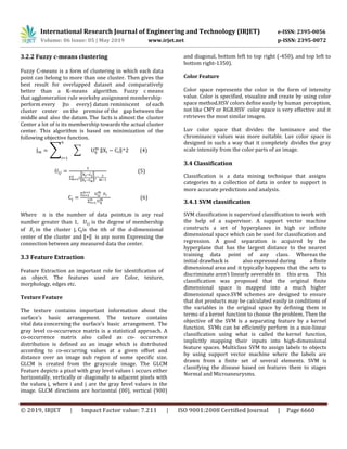 International Research Journal of Engineering and Technology (IRJET) e-ISSN: 2395-0056
Volume: 06 Issue: 05 | May 2019 www.irjet.net p-ISSN: 2395-0072
© 2019, IRJET | Impact Factor value: 7.211 | ISO 9001:2008 Certified Journal | Page 6660
3.2.2 Fuzzy c-means clustering
Fuzzy C-means is a form of clustering in which each data
point can belong to more than one cluster. Then gives the
best result for overlapped dataset and comparatively
better than a K-means algorithm. Fuzzy c means
that agglomeration rule worksby assignment membership
perform every |to every} datum reminiscent of each
cluster center on the premise of the gap between the
middle and also the datum. The facts is almost the cluster
Center a lot of is its membership towards the actual cluster
center. This algorithm is based on minimization of the
following objective function.
∑ ∑ ‖ ‖ (4)
∑ (
‖ ‖
‖ ‖
)
(5)
∑
∑
(6)
Where n is the number of data points,m is any real
number greater than 1, is the degree of membership
of in the cluster j, is the ith of the d-dimensional
center of the cluster and ‖ ‖ is any norm Expressing the
connection between any measured data the center.
3.3 Feature Extraction
Feature Extraction an important role for identification of
an object. The features used are Color, texture,
morphology, edges etc.
Texture Feature
The texture contains important information about the
surface's basic arrangement. The texture contains
vital data concerning the surface's basic arrangement. The
gray level co-occurrence matrix is a statistical approach. A
co-occurrence matrix also called as co- occurrence
distribution is defined as an image which is distributed
according to co-occurring values at a given offset and
distance over an image sub region of some specific size.
GLCM is created from the grayscale image. The GLCM
Feature depicts a pixel with gray level values i occurs either
horizontally, vertically or diagonally to adjacent pixels with
the values j, where i and j are the gray level values in the
image. GLCM directions are horizontal (00), vertical (900)
and diagonal, bottom left to top right (-450), and top left to
bottom right-1350).
Color Feature
Color space represents the color in the form of intensity
value. Color is specified, visualize and create by using color
space method.HSV colors define easily by human perception,
not like CMY or RGB.HSV color space is very effective and it
retrieves the most similar images.
Luv color space that divides the luminance and the
chrominance values was more suitable. Luv color space is
designed in such a way that it completely divides the gray
scale intensity from the color parts of an image.
3.4 Classification
Classification is a data mining technique that assigns
categories to a collection of data in order to support in
more accurate predictions and analysis.
3.4.1 SVM classification
SVM classification is supervised classification to work with
the help of a supervisor. A support vector machine
constructs a set of hyperplanes in high or infinite
dimensional space which can be used for classification and
regression. A good separation is acquired by the
hyperplane that has the largest distance to the nearest
training data point of any class. Whereas the
initial drawback is also expressed during a finite
dimensional area and it typically happens that the sets to
discriminate aren't linearly severable in this area. This
classification was proposed that the original finite
dimensional space is mapped into a much higher
dimensional space.SVM schemes are designed to ensure
that dot products may be calculated easily in conditions of
the variables in the original space by defining them in
terms of a kernel function to choose the problem. Then the
objective of the SVM is a separating feature by a kernel
function. SVMs can be efficiently perform in a non-linear
classification using what is called the kernel function,
implicitly mapping their inputs into high-dimensional
feature spaces. Multiclass SVM to assign labels to objects
by using support vector machine where the labels are
drawn from a finite set of several elements. SVM is
classifying the disease based on features them to stages
Normal and Microaneurysms.
 