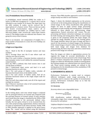 International Research Journal of Engineering and Technology (IRJET) e-ISSN: 2395-0056
Volume: 06 Issue: 05 | May 2019 www.irjet.net p-ISSN: 2395-0072
© 2019, IRJET | Impact Factor value: 7.211 | ISO 9001:2008 Certified Journal | Page 6661
3.4.2 Probabilistic Neural Network
A probabilistic neural network (PNN) has nodes at 3
layers. In PNN that recognizes K = 2 classes, but it can be
extended to any number K of classes. The input layer (on
the left) contains N nodes: one for every of the N
input options of a feature vector. These are fan-out nodes
that branch at every feature input node to all or
any nodes within the hidden (or middle) layer in order
that every hidden node receives the entire input feature
vector X. The hidden nodes are collected into clusters: one
group for every of the K classes.
There is no iteration nor computation of weights. For a
large number of Gaussians in a sum, the error buildup can
be significant.
A High Level Algorithm
Step 1 Read in the file of exemplar vectors and class
numbers
Step 2 Arrange these into the K sets where each set
contains one class of vectors
Step 3 For each k define a Gaussian function centered on
each exemplar vector in set k define the summed Gaussian
output function
Once the PNN is defined, then feed vectors into it and
classify them as follows.
Step 1 Understand input vector and feed it to each
Gaussian function in each class
Step 2 For each group of hidden nodes, calculate all
Gaussian functional values at the hidden nodes
Step 3 For each cluster of hidden nodes, feed all its
Gaussian functional values to the single output node for
that group
Step 4 At each class output node, sum all of the inputs and
multiply by constant
Step 5 Discover maximum value of all summed functional
values at the output nodes
3.5 Testing phase
In the testing phase, each new retinal image is analysed
and its principal features are located and compared with
the principal features of trained retinal. If some matches
were found then the image is classified by the SVM or PNN
classifier according to the previously defined rules.
Initially, the test query retinal is to be received from the
user, then preprocessing, segmentation, feature extraction
are done as mentioned in the above Sections. Finally, SVM
or PNN classifier approach is applied on the given query
image. The trainer will be trained using the Extracted
features. Then PNN classifier approach is used to tactically
assign exactly one label to each instance.
Figure. 1 shows the detailed explanation on the process
carried out in the testing phase during the classification of
retinal image. In the retina classification after gathering
images we have to apply various image processing
techniques in both training and testing phase. Techniques
followed in these phases are, preprocessing, image
segmentation, Feature extraction and trainer. The pre-
processing and feature extraction technique are common
for both training and testing phase. When an input image
is given to the proposed system the input images are
checked by image identifier used in the training phase.
This Image identifier detect the type of image and then it
search for the presence of related images in the database.
If the related image is found it collect all of them then send
both input image and images from database for
Preprocessing. By these step noise and extra cranial tissue
present in the image are removed.
Then the images are taken to segmentation process for
segment the image for accurate identification of the
principle tissue structure present in the retinal image. Next
phase is Feature extraction here features for segmented
images are taken for DR detection. Finally in training phase
the training samples are collected these are stored in local
sub. These stored training samples are utilised in the
testing phase for the identification of the availability of DR
present in retinal image.
4. EXPERIMENTAL RESULTS
Performance Evaluation is mainly used to compare
different techniques under image processing. It is
commonly used to measure the quality of reconstruction
process. Performance evaluation helps us to find the
quality of the image.
4.1 Accuracy
Accuracy alone is not a dependable factor.
Accuracy=
SVM classification method efficiently detects the
retinopathy stages then compare with PNN classification.
Accuracy for each phase:
1stphase-Adaptive k-means with SVM(80%)
2nd phase-FCM with SVM(80%)
 