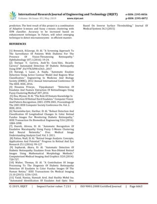 International Research Journal of Engineering and Technology (IRJET) e-ISSN: 2395-0056
Volume: 06 Issue: 05 | May 2019 www.irjet.net p-ISSN: 2395-0072
© 2019, IRJET | Impact Factor value: 7.211 | ISO 9001:2008 Certified Journal | Page 6663
prediction. The best result of this project is a combination
of Adaptive k-means and fuzzy c-means clustering with
SVM classifier. Accuracy to be increased based on
enhancement technique. In Future, will select emerging
technique to detect microaneurysms in efficient manner.
REFERENCES
[1] Bresnick, H.George, Et Al. "A Screening Approach To
The Surveillance Of Patients With Diabetes For The
Presence Of Vision-Threatening Retinopathy."
Ophthalmology 107.1 (2016): 19-24.
[2] Enrique V. Carrera, Andr´Es Gonz´Alez, Ricardo
Carrera” Automated Detection Of Diabetic Retinopathy
Using SVM” ,Vol 978,5090-6363-, 2017
[3] Harangi, I. Lazar, A. Hajdu. "Automatic Exudate
Detection Using Active Contour Model And Regions Wise
Classification." Engineering In Medicine And Biology
Society (EMBC), 2012 Annual International Conference Of
The IEEE. IEEE, 2016.
[4] Hosanna Princye, Vijayakumari “Detection Of
Exudates And Feature Extraction Of RetinalImages Using
Fuzzy Clustering Method”,IET ,2016
[5] Hsu, Wynne, Et Al. "The Role Of Domain Knowledge In
The Detection Of Retinal Hard Exudates." Computer Vision
And Pattern Recognition, 2001. CVPR 2001. Proceedings Of
The 2001 IEEE Computer Society Conference On. Vol. 2.
IEEE, 2011.
[6] Narasimha-Iyer, Harihar, Et Al. "Robust Detection And
Classification Of Longitudinal Changes In Color Retinal
Fundus Images For Monitoring Diabetic Retinopathy."
IEEE Transaction On Biomedical Engineering 53.6 (2016):
1084-1098.
[7] Osareh, Alireza, Et Al. "Automatic Recognition Of
Exudative Maculopathy Using Fuzzy C-Means Clustering
And Neural Networks." Proc. Medical Image
Understanding Analysis Conf. Vol. 3. 2011.
[8] Patton, Niall, Et Al. "Retinal Image Analysis: Concepts,
Applications And Potential." Progress In Retinal And Eye
Research 25.1 (2016): 99-127
[9] Sopharak, Akara, Et Al. "Automatic Detection Of
Diabetic Retinopathy Exudates From Non-Dilated Retinal
Images Using Mathematical Morphology Methods."
Computerized Medical Imaging And Graphics 32.8 (2014):
720-727.
[10] Walter, Thomas, Et Al. "A Contribution Of Image
Processing To The Diagnosis Of Diabetic Retinopathy
Detection Of Exudates In Color Fundus Images Of The
Human Retina." IEEE Transactions On Medical Imaging
21.10 (2015): 1236-1243.
[11] Yazid, Haniza, Hamzah Arof, And Hazlita Mohd Isa.
"Automated Identification Of Exudates And Optic Disc
Based On Inverse Surface Thresholding." Journal Of
Medical Systems 36.3 (2015)
 