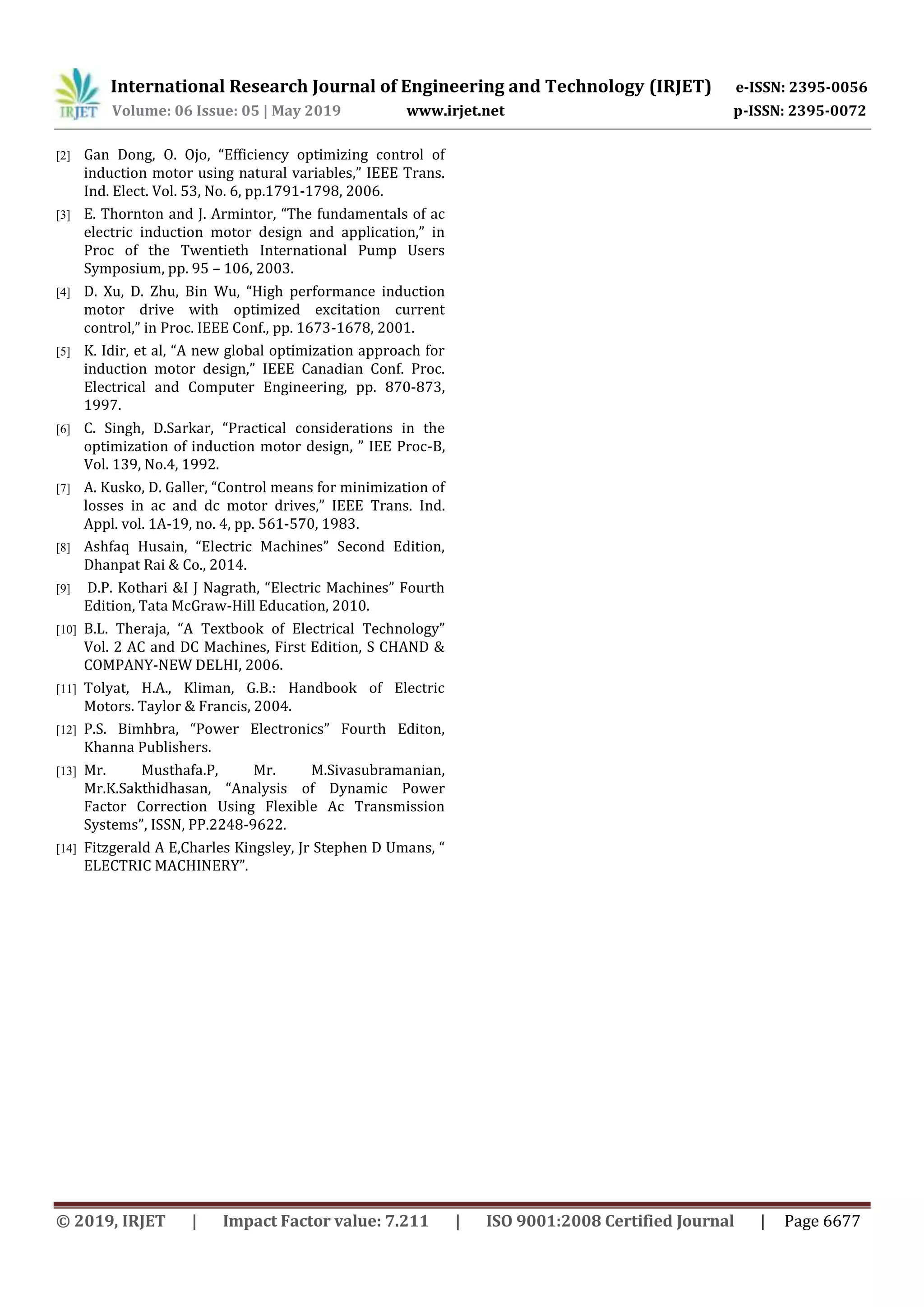 International Research Journal of Engineering and Technology (IRJET) e-ISSN: 2395-0056
Volume: 06 Issue: 05 | May 2019 www.irjet.net p-ISSN: 2395-0072
© 2019, IRJET | Impact Factor value: 7.211 | ISO 9001:2008 Certified Journal | Page 6677
[2] Gan Dong, O. Ojo, “Efficiency optimizing control of
induction motor using natural variables,” IEEE Trans.
Ind. Elect. Vol. 53, No. 6, pp.1791-1798, 2006.
[3] E. Thornton and J. Armintor, “The fundamentals of ac
electric induction motor design and application,” in
Proc of the Twentieth International Pump Users
Symposium, pp. 95 – 106, 2003.
[4] D. Xu, D. Zhu, Bin Wu, “High performance induction
motor drive with optimized excitation current
control,” in Proc. IEEE Conf., pp. 1673-1678, 2001.
[5] K. Idir, et al, “A new global optimization approach for
induction motor design,” IEEE Canadian Conf. Proc.
Electrical and Computer Engineering, pp. 870-873,
1997.
[6] C. Singh, D.Sarkar, “Practical considerations in the
optimization of induction motor design, ” IEE Proc-B,
Vol. 139, No.4, 1992.
[7] A. Kusko, D. Galler, “Control means for minimization of
losses in ac and dc motor drives,” IEEE Trans. Ind.
Appl. vol. 1A-19, no. 4, pp. 561-570, 1983.
[8] Ashfaq Husain, “Electric Machines” Second Edition,
Dhanpat Rai & Co., 2014.
[9] D.P. Kothari &I J Nagrath, “Electric Machines” Fourth
Edition, Tata McGraw-Hill Education, 2010.
[10] B.L. Theraja, “A Textbook of Electrical Technology”
Vol. 2 AC and DC Machines, First Edition, S CHAND &
COMPANY-NEW DELHI, 2006.
[11] Tolyat, H.A., Kliman, G.B.: Handbook of Electric
Motors. Taylor & Francis, 2004.
[12] P.S. Bimhbra, “Power Electronics” Fourth Editon,
Khanna Publishers.
[13] Mr. Musthafa.P, Mr. M.Sivasubramanian,
Mr.K.Sakthidhasan, “Analysis of Dynamic Power
Factor Correction Using Flexible Ac Transmission
Systems”, ISSN, PP.2248-9622.
[14] Fitzgerald A E,Charles Kingsley, Jr Stephen D Umans, “
ELECTRIC MACHINERY”.
 