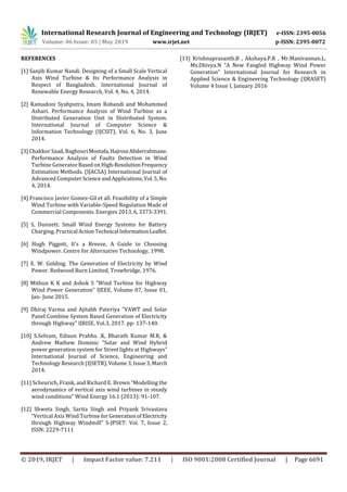 International Research Journal of Engineering and Technology (IRJET) e-ISSN: 2395-0056
Volume: 06 Issue: 05 | May 2019 www.irjet.net p-ISSN: 2395-0072
© 2019, IRJET | Impact Factor value: 7.211 | ISO 9001:2008 Certified Journal | Page 6691
REFERENCES
[1] Sanjib Kumar Nandi. Designing of a Small Scale Vertical
Axis Wind Turbine & Its Performance Analysis in
Respect of Bangladesh. International Journal of
Renewable Energy Research, Vol. 4, No. 4, 2014.
[2] Ramadoni Syahputra, Imam Robandi and Mohammed
Ashari. Performance Analysis of Wind Turbine as a
Distributed Generation Unit in Distributed System.
International Journal of Computer Science &
Information Technology (IJCSIT), Vol. 6, No. 3, June
2014.
[3] Chakkor Saad, Baghouri Mostafa,HajrouiAbderrahmane.
Performance Analysis of Faults Detection in Wind
Turbine GeneratorBasedon High-ResolutionFrequency
Estimation Methods. (IJACSA) International Journal of
Advanced ComputerScience andApplications,Vol.5,No.
4, 2014.
[4] Francisco Javier Gomez-Gil et all. Feasibility of a Simple
Wind Turbine with Variable-Speed Regulation Made of
Commercial Components. Energies 2013, 6, 3373-3391.
[5] S, Dunnett. Small Wind Energy Systems for Battery
Charging. Practical ActionTechnical InformationLeaflet.
[6] Hugh Piggott, It’s a Breeze, A Guide to Choosing
Windpower. Centre for Alternative Technology, 1998.
[7] E. W. Golding. The Generation of Electricity by Wind
Power. Redwood Burn Limited, Trowbridge, 1976.
[8] Mithun K K and Ashok S “Wind Turbine for Highway
Wind Power Generation” IJEEE, Volume 07, Issue 01,
Jan- June 2015.
[9] Dhiraj Varma and Ajitabh Pateriya “VAWT and Solar
Panel Combine System Based Generation of Electricity
through Highway" IJRISE, Vol.3, 2017. pp: 137-140.
[10] S.Selvam, Edison Prabhu .K, Bharath Kumar M.R, &
Andrew Mathew Dominic “Solar and Wind Hybrid
power generation system for Street lights at Highways”
International Journal of Science, Engineering and
Technology Research (IJSETR),Volume3,Issue3,March
2014.
[11] Scheurich, Frank, and Richard E. Brown “Modelling the
aerodynamics of vertical axis wind turbines in steady
wind conditions" Wind Energy 16.1 (2013): 91-107.
[12] Shweta Singh, Sarita Singh and Priyank Srivastava
“Vertical Axis Wind Turbine forGenerationofElectricity
through Highway Windmill” S-JPSET: Vol. 7, Issue 2,
ISSN: 2229-7111
[13] Krishnaprasanth.B , Akshaya.P.R , Mr.Manivannan.L,
Ms.Dhivya.N “A New Fangled Highway Wind Power
Generation” International Journal for Research in
Applied Science & Engineering Technology (IJRASET)
Volume 4 Issue I, January 2016
 