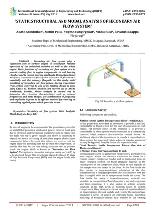 International Research Journal of Engineering and Technology (IRJET) e-ISSN: 2395-0056
Volume: 06 Issue: 05 | May 2019 www.irjet.net p-ISSN: 2395-0072
© 2019, IRJET | Impact Factor value: 7.211 | ISO 9001:2008 Certified Journal | Page 6720
“STATIC STRUCTURAL AND MODAL ANALYSIS OF SECONDARY AIR
FLOW SYSTEM”
Akash Shindolkar1, Sachin Patil1, Yogesh Hangirgekar1, Nikhil Patil1, Revanasiddappa
Havaragi2
1 Student Dept. of Mechanical Engineering, MMEC, Belagavi, Karnatak, INDIA
2 Assistance Prof. Dept. of Mechanical Engineering, MMEC, Belagavi, Karnatak, INDIA
----------------------------------------------------------------------------------------------------------------------------------------------
Abstract - Secondary air flow system play a
significant role in turbine engine to accomplish reliable
operation of the individual modules as well as the whole
engine. Main functions of secondary air flow system are to
provide cooling flow to engine components, to seal bearing
chamber and to control bearing axial loads. Being a functional
discipline, secondary air flow system owns the air flow that is
essentially not the primary flowpath. In this study, solid
modelling of Secondary air flow system having trapezoidal
cross-section referring to one of its existing design is done
using CATIA V5. Further, analyses are carried out in ANSYS
Workbench. Further, Modal analysis is carried out to
determine the vibration characteristics such as natural
frequencies and mode shapes. The combination of frequency
and amplitude is found to be efficient method for reducing or
controlling applied forces which generate stress.
Keywords— Secondary air flow system, Static Analysis,
Modal Analysis, Ansys 18.1
1. INTRODUCTION
An aircraft engine is the component of the propulsion system for
an aircraft that generates mechanical power. Internal heat gain
due to electrical and mechanical equipment used in engine and
the blade will try to grow radially and there is possibility to
expand and touch the casing of aero plane engine which causes
catastrophic failure. To avoid this failure, we need to cool the
engine blade by providing less hot air from the compressor. To
provide this less hot air one tubing structure will be present
inside the engine which is known as “Secondary Air Flow
System”. This system is connected to engine casing (very stiff) by
L- bracket and flange. This structure is situated between 4th stage
of High Pressure Compressor (HPC) and the engine blade side
casing.
Fig 1.0 Secondary air flow system
1.1 Literature Survey
Following literatures are studied,
Airflow control system for supersonic inlets”. Mitchell, G.A.
In this paper they have done an invention to provide a new and
controllable air bleed system for the inlet of supersonic air craft
engine. Yet another object of the invention is to provide a
controllable air bleed system which responsive to a substantially
constant bleed pressure characteristics control device. An
additional object of the invention is to provide a controllable air
bleed system for supersonic inlets where in massive amount of
air may be bypassed from the throat of a supersonic inlet.
“Heat Transfer inside Compressor Rotors: Overview of
Theoretical Models”
J. Michael Owen, Hui Tang and Gary D. Lock
Increasing pressures in gas-turbine compressors, particularly in
aero engines where the Pressure ratios can be above 50:1,
require smaller compressor blades and an increasing focus on
Blade clearance control. The blade clearance depends on the
radial growth of the compressor discs, which in turn depends on
the temperature and stress in the discs. As the flow inside the
disc cavities is buoyancy-driven, calculation of the disc
temperature is a conjugate problem: the heat transfer from the
disc is coupled with the air temperature inside the cavity. The
flow inside the cavity is three-dimensional, unsteady and
unstable, so computational fluid dynamics is not only expensive
and time-consuming, it is also unable to achieve accurate
solutions at the high Grash of numbers found in modern
compressors. Many designers rely on empirical equations based
on inappropriate physical models, and recently the authors have
produced a series of papers on physically-based theoretical
modeling of buoyancy-induced heat transfer in the rotating
 